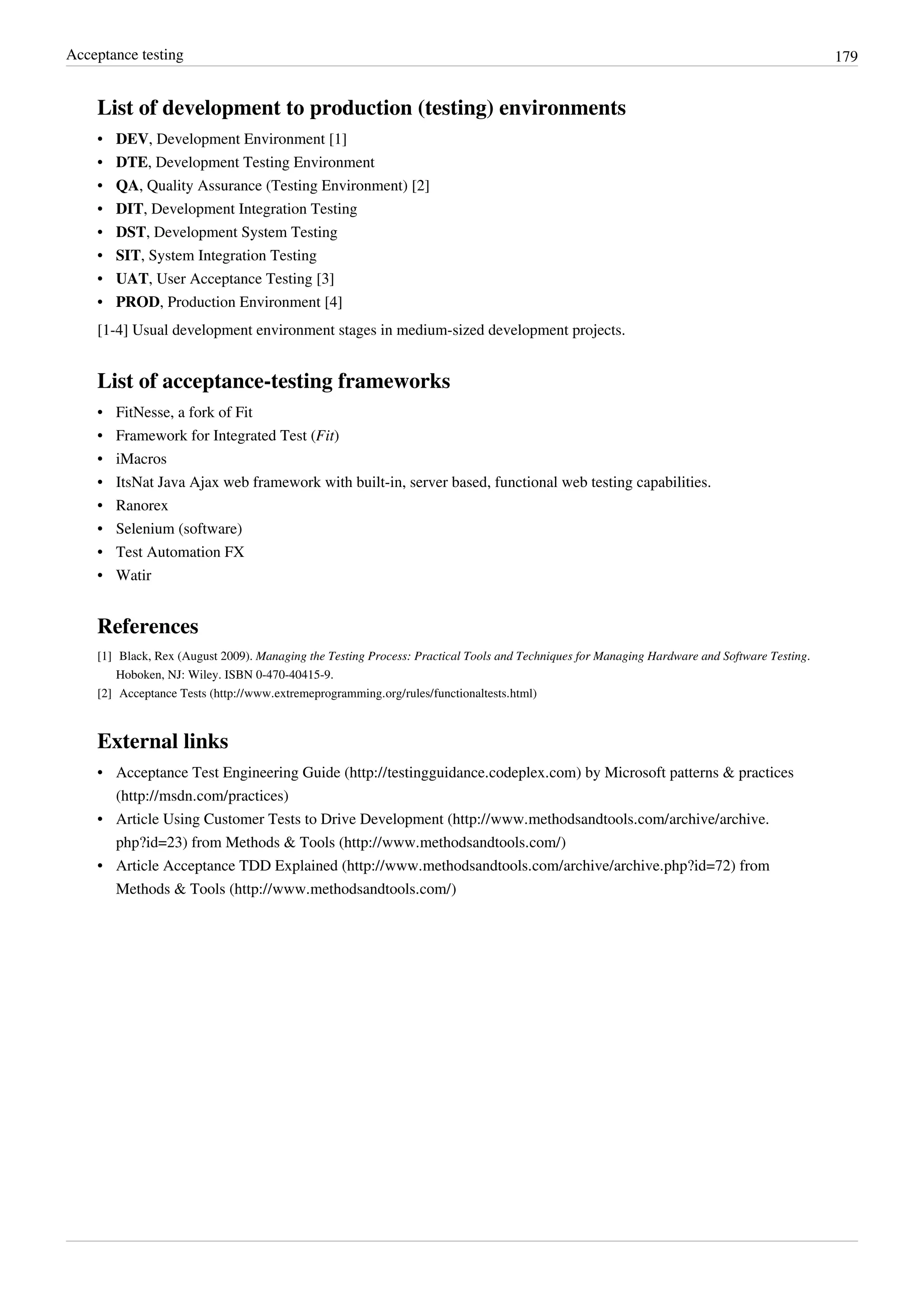 Acceptance testing 179
List of development to production (testing) environments
• DEV, Development Environment [1]
• DTE, Development Testing Environment
• QA, Quality Assurance (Testing Environment) [2]
• DIT, Development Integration Testing
• DST, Development System Testing
• SIT, System Integration Testing
• UAT, User Acceptance Testing [3]
• PROD, Production Environment [4]
[1-4] Usual development environment stages in medium-sized development projects.
List of acceptance-testing frameworks
• FitNesse, a fork of Fit
• Framework for Integrated Test (Fit)
• iMacros
• ItsNat Java Ajax web framework with built-in, server based, functional web testing capabilities.
• Ranorex
• Selenium (software)
• Test Automation FX
• Watir
References
[1] Black, Rex (August 2009). Managing the Testing Process: Practical Tools and Techniques for Managing Hardware and Software Testing.
Hoboken, NJ: Wiley. ISBN 0-470-40415-9.
[2] Acceptance Tests (http://www.extremeprogramming.org/rules/functionaltests.html)
External links
• Acceptance Test Engineering Guide (http://testingguidance.codeplex.com) by Microsoft patterns & practices
(http://msdn.com/practices)
• Article Using Customer Tests to Drive Development (http://www.methodsandtools.com/archive/archive.
php?id=23) from Methods & Tools (http://www.methodsandtools.com/)
• Article Acceptance TDD Explained (http://www.methodsandtools.com/archive/archive.php?id=72) from
Methods & Tools (http://www.methodsandtools.com/)
 