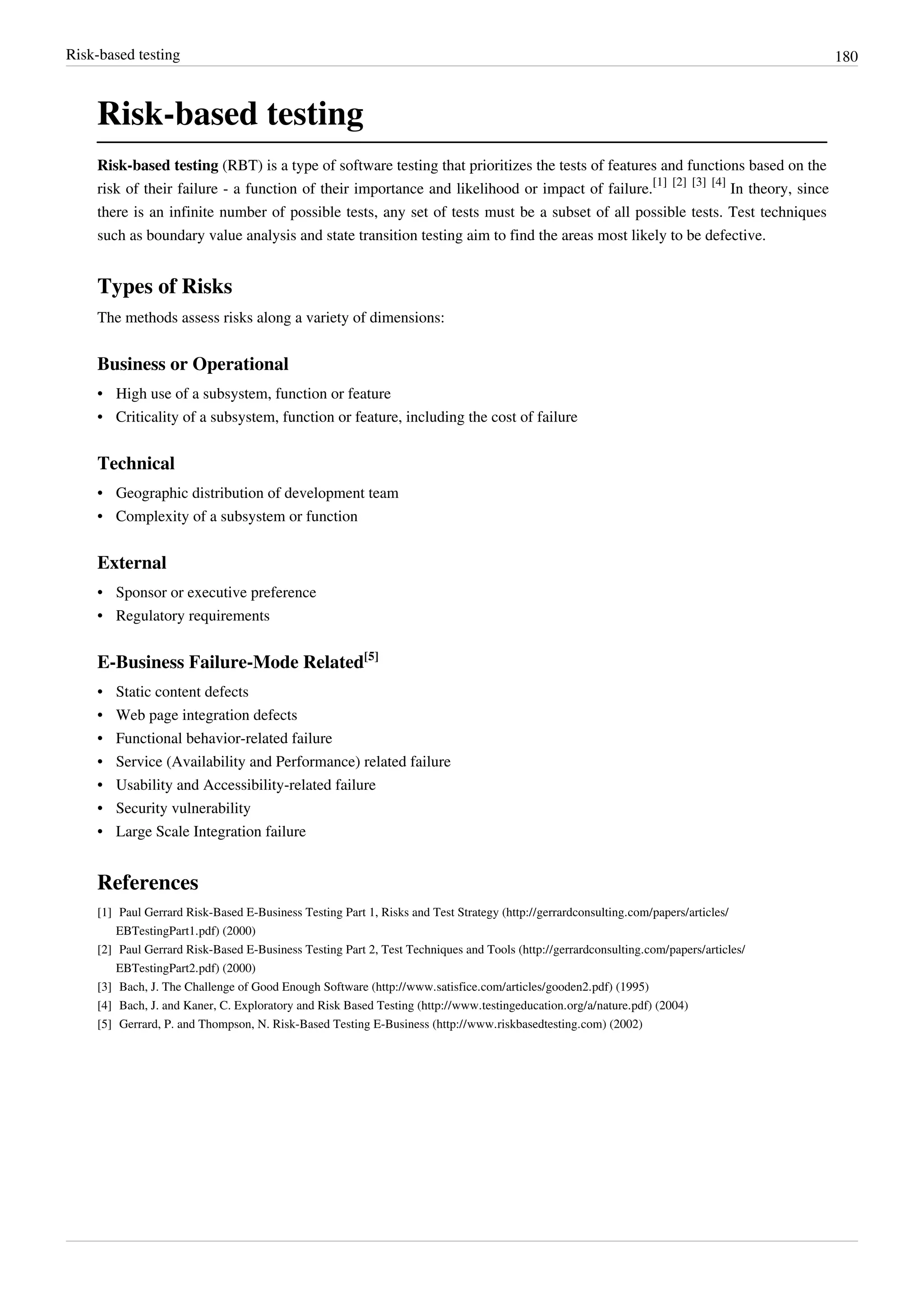 Risk-based testing 180
Risk-based testing
Risk-based testing (RBT) is a type of software testing that prioritizes the tests of features and functions based on the
risk of their failure - a function of their importance and likelihood or impact of failure.
[1] [2] [3] [4]
In theory, since
there is an infinite number of possible tests, any set of tests must be a subset of all possible tests. Test techniques
such as boundary value analysis and state transition testing aim to find the areas most likely to be defective.
Types of Risks
The methods assess risks along a variety of dimensions:
Business or Operational
• High use of a subsystem, function or feature
• Criticality of a subsystem, function or feature, including the cost of failure
Technical
• Geographic distribution of development team
• Complexity of a subsystem or function
External
• Sponsor or executive preference
• Regulatory requirements
E-Business Failure-Mode Related[5]
• Static content defects
• Web page integration defects
• Functional behavior-related failure
• Service (Availability and Performance) related failure
• Usability and Accessibility-related failure
• Security vulnerability
• Large Scale Integration failure
References
[1] Paul Gerrard Risk-Based E-Business Testing Part 1, Risks and Test Strategy (http://gerrardconsulting.com/papers/articles/
EBTestingPart1.pdf) (2000)
[2] Paul Gerrard Risk-Based E-Business Testing Part 2, Test Techniques and Tools (http://gerrardconsulting.com/papers/articles/
EBTestingPart2.pdf) (2000)
[3] Bach, J. The Challenge of Good Enough Software (http://www.satisfice.com/articles/gooden2.pdf) (1995)
[4] Bach, J. and Kaner, C. Exploratory and Risk Based Testing (http://www.testingeducation.org/a/nature.pdf) (2004)
[5] Gerrard, P. and Thompson, N. Risk-Based Testing E-Business (http://www.riskbasedtesting.com) (2002)
 