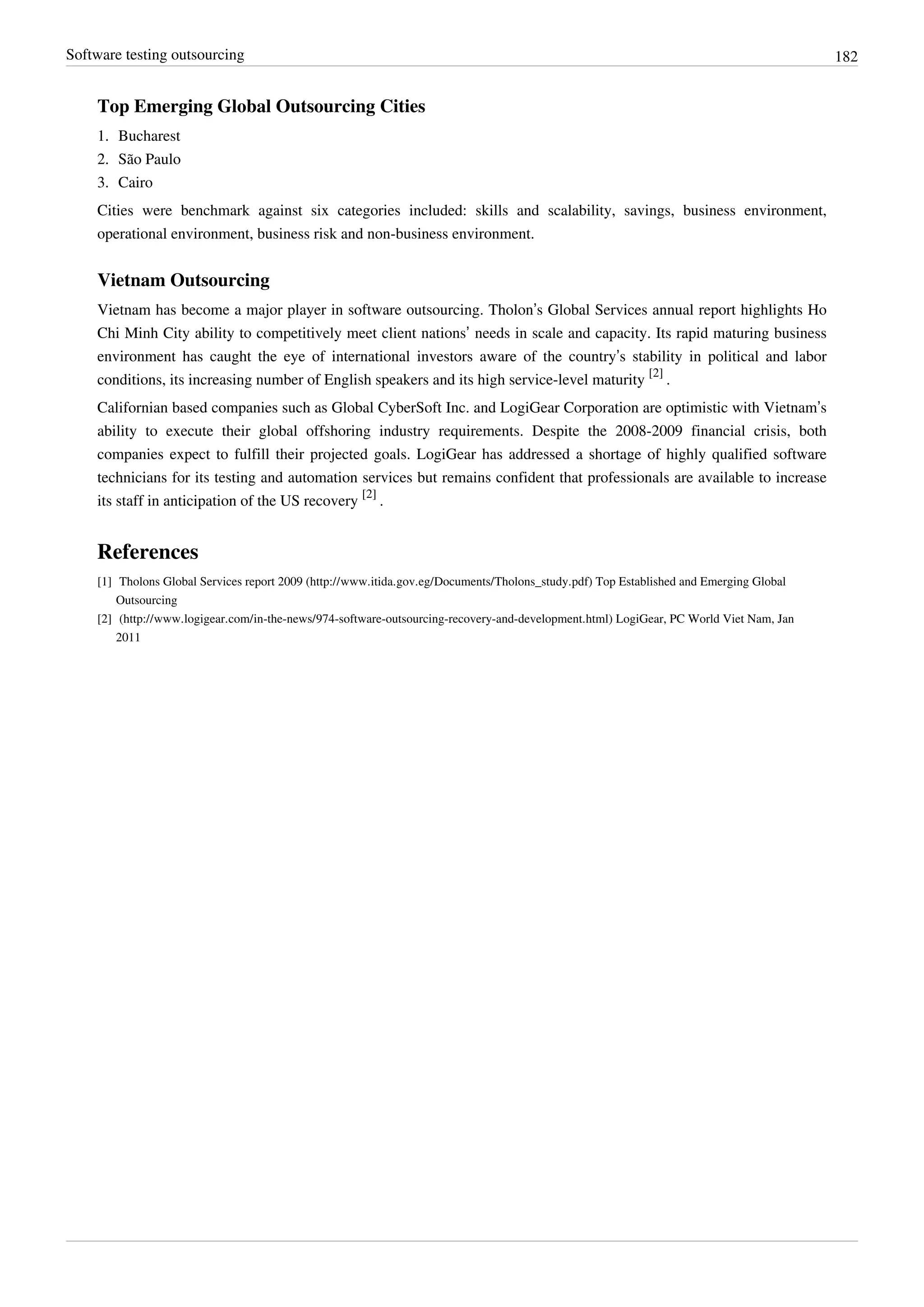 Software testing outsourcing 182
Top Emerging Global Outsourcing Cities
1. Bucharest
2. São Paulo
3. Cairo
Cities were benchmark against six categories included: skills and scalability, savings, business environment,
operational environment, business risk and non-business environment.
Vietnam Outsourcing
Vietnam has become a major player in software outsourcing. Tholon’s Global Services annual report highlights Ho
Chi Minh City ability to competitively meet client nations’ needs in scale and capacity. Its rapid maturing business
environment has caught the eye of international investors aware of the country’s stability in political and labor
conditions, its increasing number of English speakers and its high service-level maturity
[2]
.
Californian based companies such as Global CyberSoft Inc. and LogiGear Corporation are optimistic with Vietnam’s
ability to execute their global offshoring industry requirements. Despite the 2008-2009 financial crisis, both
companies expect to fulfill their projected goals. LogiGear has addressed a shortage of highly qualified software
technicians for its testing and automation services but remains confident that professionals are available to increase
its staff in anticipation of the US recovery
[2]
.
References
[1] Tholons Global Services report 2009 (http://www.itida.gov.eg/Documents/Tholons_study.pdf) Top Established and Emerging Global
Outsourcing
[2] (http://www.logigear.com/in-the-news/974-software-outsourcing-recovery-and-development.html) LogiGear, PC World Viet Nam, Jan
2011
 