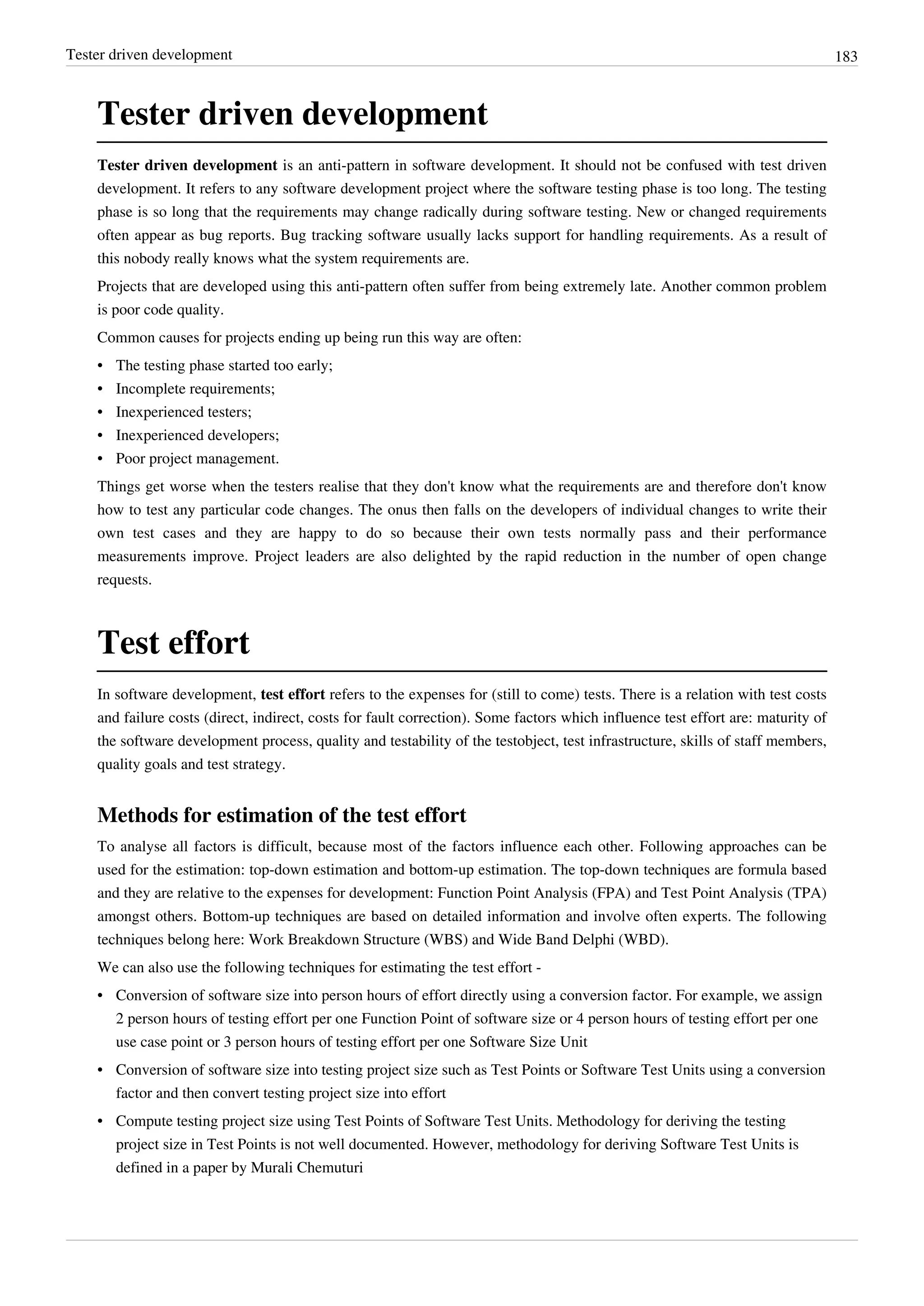 Tester driven development 183
Tester driven development
Tester driven development is an anti-pattern in software development. It should not be confused with test driven
development. It refers to any software development project where the software testing phase is too long. The testing
phase is so long that the requirements may change radically during software testing. New or changed requirements
often appear as bug reports. Bug tracking software usually lacks support for handling requirements. As a result of
this nobody really knows what the system requirements are.
Projects that are developed using this anti-pattern often suffer from being extremely late. Another common problem
is poor code quality.
Common causes for projects ending up being run this way are often:
• The testing phase started too early;
• Incomplete requirements;
• Inexperienced testers;
• Inexperienced developers;
• Poor project management.
Things get worse when the testers realise that they don't know what the requirements are and therefore don't know
how to test any particular code changes. The onus then falls on the developers of individual changes to write their
own test cases and they are happy to do so because their own tests normally pass and their performance
measurements improve. Project leaders are also delighted by the rapid reduction in the number of open change
requests.
Test effort
In software development, test effort refers to the expenses for (still to come) tests. There is a relation with test costs
and failure costs (direct, indirect, costs for fault correction). Some factors which influence test effort are: maturity of
the software development process, quality and testability of the testobject, test infrastructure, skills of staff members,
quality goals and test strategy.
Methods for estimation of the test effort
To analyse all factors is difficult, because most of the factors influence each other. Following approaches can be
used for the estimation: top-down estimation and bottom-up estimation. The top-down techniques are formula based
and they are relative to the expenses for development: Function Point Analysis (FPA) and Test Point Analysis (TPA)
amongst others. Bottom-up techniques are based on detailed information and involve often experts. The following
techniques belong here: Work Breakdown Structure (WBS) and Wide Band Delphi (WBD).
We can also use the following techniques for estimating the test effort -
• Conversion of software size into person hours of effort directly using a conversion factor. For example, we assign
2 person hours of testing effort per one Function Point of software size or 4 person hours of testing effort per one
use case point or 3 person hours of testing effort per one Software Size Unit
• Conversion of software size into testing project size such as Test Points or Software Test Units using a conversion
factor and then convert testing project size into effort
• Compute testing project size using Test Points of Software Test Units. Methodology for deriving the testing
project size in Test Points is not well documented. However, methodology for deriving Software Test Units is
defined in a paper by Murali Chemuturi
 