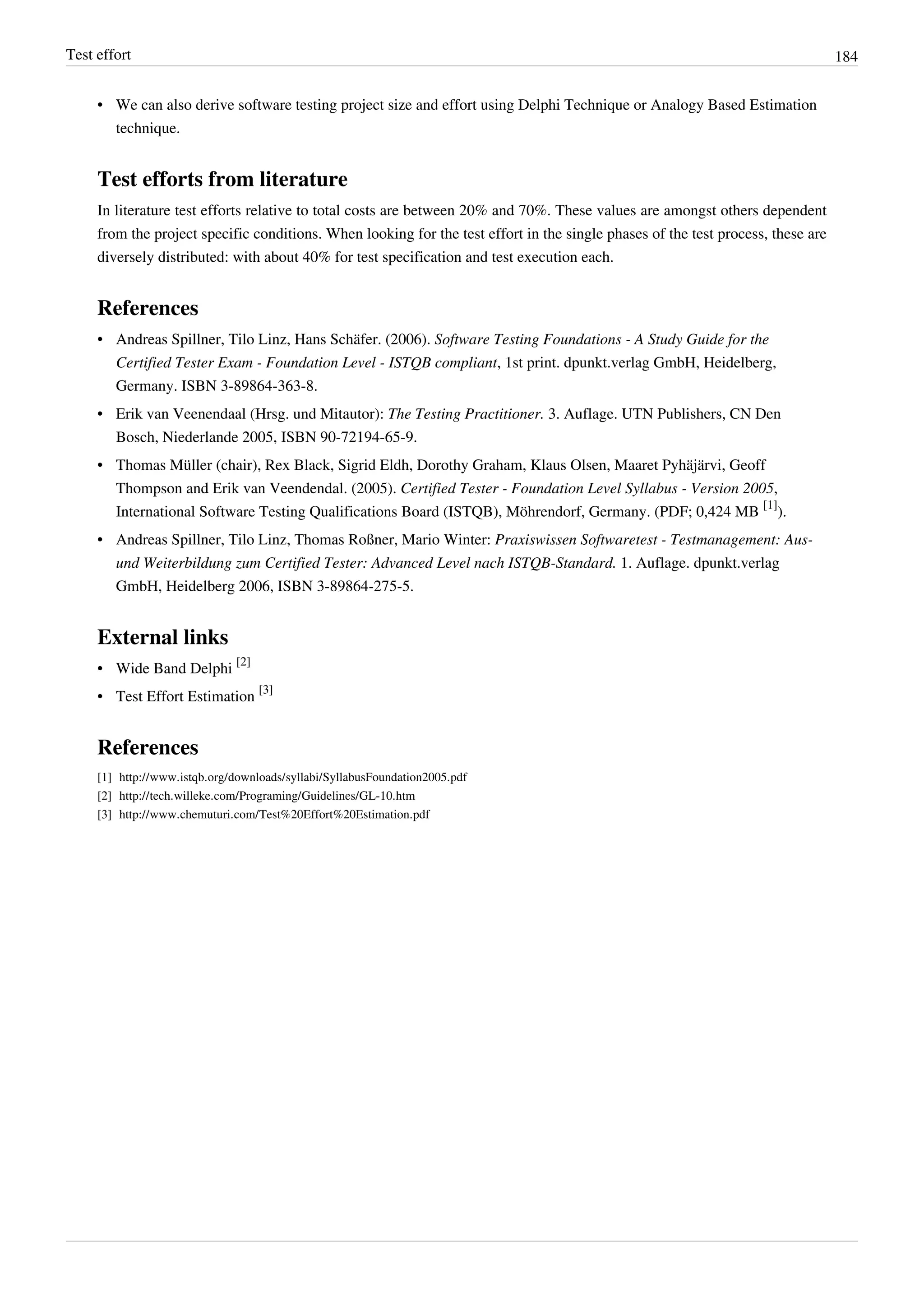 Test effort 184
• We can also derive software testing project size and effort using Delphi Technique or Analogy Based Estimation
technique.
Test efforts from literature
In literature test efforts relative to total costs are between 20% and 70%. These values are amongst others dependent
from the project specific conditions. When looking for the test effort in the single phases of the test process, these are
diversely distributed: with about 40% for test specification and test execution each.
References
• Andreas Spillner, Tilo Linz, Hans Schäfer. (2006). Software Testing Foundations - A Study Guide for the
Certified Tester Exam - Foundation Level - ISTQB compliant, 1st print. dpunkt.verlag GmbH, Heidelberg,
Germany. ISBN 3-89864-363-8.
• Erik van Veenendaal (Hrsg. und Mitautor): The Testing Practitioner. 3. Auflage. UTN Publishers, CN Den
Bosch, Niederlande 2005, ISBN 90-72194-65-9.
• Thomas Müller (chair), Rex Black, Sigrid Eldh, Dorothy Graham, Klaus Olsen, Maaret Pyhäjärvi, Geoff
Thompson and Erik van Veendendal. (2005). Certified Tester - Foundation Level Syllabus - Version 2005,
International Software Testing Qualifications Board (ISTQB), Möhrendorf, Germany. (PDF; 0,424 MB
[1]
).
• Andreas Spillner, Tilo Linz, Thomas Roßner, Mario Winter: Praxiswissen Softwaretest - Testmanagement: Aus-
und Weiterbildung zum Certified Tester: Advanced Level nach ISTQB-Standard. 1. Auflage. dpunkt.verlag
GmbH, Heidelberg 2006, ISBN 3-89864-275-5.
External links
• Wide Band Delphi
[2]
• Test Effort Estimation
[3]
References
[1] http://www.istqb.org/downloads/syllabi/SyllabusFoundation2005.pdf
[2] http://tech.willeke.com/Programing/Guidelines/GL-10.htm
[3] http://www.chemuturi.com/Test%20Effort%20Estimation.pdf
 