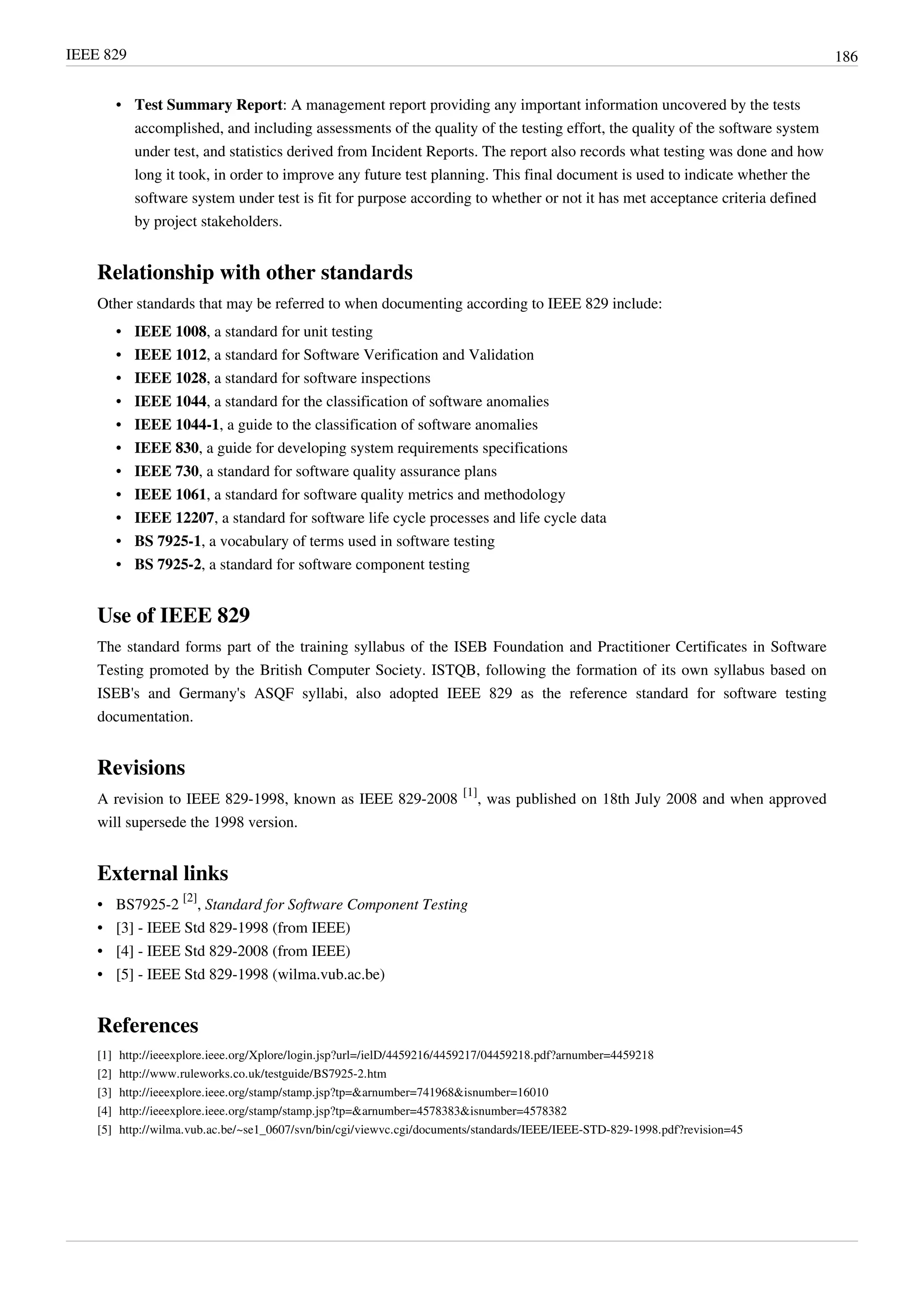 IEEE 829 186
• Test Summary Report: A management report providing any important information uncovered by the tests
accomplished, and including assessments of the quality of the testing effort, the quality of the software system
under test, and statistics derived from Incident Reports. The report also records what testing was done and how
long it took, in order to improve any future test planning. This final document is used to indicate whether the
software system under test is fit for purpose according to whether or not it has met acceptance criteria defined
by project stakeholders.
Relationship with other standards
Other standards that may be referred to when documenting according to IEEE 829 include:
• IEEE 1008, a standard for unit testing
• IEEE 1012, a standard for Software Verification and Validation
• IEEE 1028, a standard for software inspections
• IEEE 1044, a standard for the classification of software anomalies
• IEEE 1044-1, a guide to the classification of software anomalies
• IEEE 830, a guide for developing system requirements specifications
• IEEE 730, a standard for software quality assurance plans
• IEEE 1061, a standard for software quality metrics and methodology
• IEEE 12207, a standard for software life cycle processes and life cycle data
• BS 7925-1, a vocabulary of terms used in software testing
• BS 7925-2, a standard for software component testing
Use of IEEE 829
The standard forms part of the training syllabus of the ISEB Foundation and Practitioner Certificates in Software
Testing promoted by the British Computer Society. ISTQB, following the formation of its own syllabus based on
ISEB's and Germany's ASQF syllabi, also adopted IEEE 829 as the reference standard for software testing
documentation.
Revisions
A revision to IEEE 829-1998, known as IEEE 829-2008
[1]
, was published on 18th July 2008 and when approved
will supersede the 1998 version.
External links
• BS7925-2
[2]
, Standard for Software Component Testing
• [3] - IEEE Std 829-1998 (from IEEE)
• [4] - IEEE Std 829-2008 (from IEEE)
• [5] - IEEE Std 829-1998 (wilma.vub.ac.be)
References
[1] http://ieeexplore.ieee.org/Xplore/login.jsp?url=/ielD/4459216/4459217/04459218.pdf?arnumber=4459218
[2] http://www.ruleworks.co.uk/testguide/BS7925-2.htm
[3] http://ieeexplore.ieee.org/stamp/stamp.jsp?tp=&arnumber=741968&isnumber=16010
[4] http://ieeexplore.ieee.org/stamp/stamp.jsp?tp=&arnumber=4578383&isnumber=4578382
[5] http://wilma.vub.ac.be/~se1_0607/svn/bin/cgi/viewvc.cgi/documents/standards/IEEE/IEEE-STD-829-1998.pdf?revision=45
 