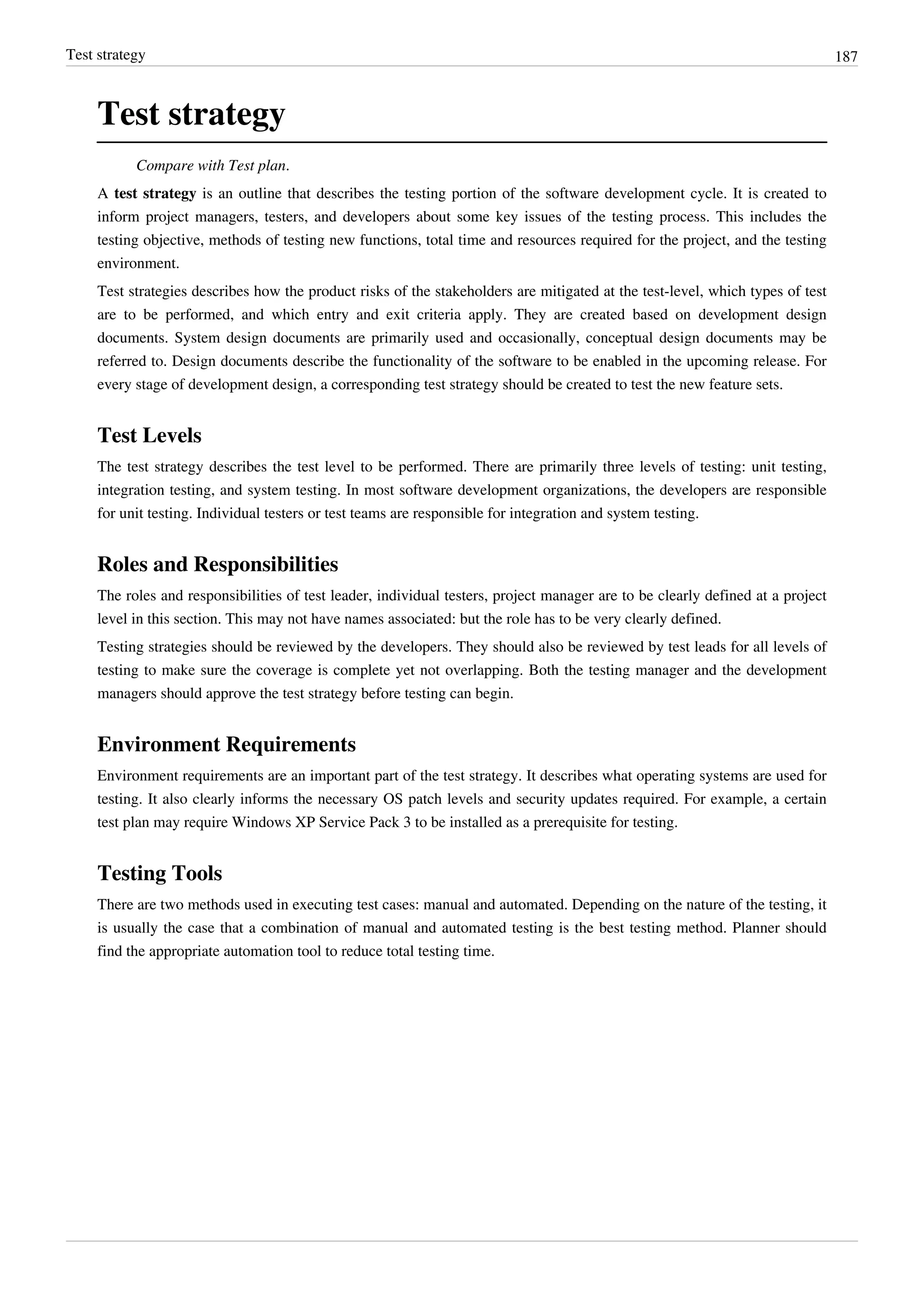 Test strategy 187
Test strategy
Compare with Test plan.
A test strategy is an outline that describes the testing portion of the software development cycle. It is created to
inform project managers, testers, and developers about some key issues of the testing process. This includes the
testing objective, methods of testing new functions, total time and resources required for the project, and the testing
environment.
Test strategies describes how the product risks of the stakeholders are mitigated at the test-level, which types of test
are to be performed, and which entry and exit criteria apply. They are created based on development design
documents. System design documents are primarily used and occasionally, conceptual design documents may be
referred to. Design documents describe the functionality of the software to be enabled in the upcoming release. For
every stage of development design, a corresponding test strategy should be created to test the new feature sets.
Test Levels
The test strategy describes the test level to be performed. There are primarily three levels of testing: unit testing,
integration testing, and system testing. In most software development organizations, the developers are responsible
for unit testing. Individual testers or test teams are responsible for integration and system testing.
Roles and Responsibilities
The roles and responsibilities of test leader, individual testers, project manager are to be clearly defined at a project
level in this section. This may not have names associated: but the role has to be very clearly defined.
Testing strategies should be reviewed by the developers. They should also be reviewed by test leads for all levels of
testing to make sure the coverage is complete yet not overlapping. Both the testing manager and the development
managers should approve the test strategy before testing can begin.
Environment Requirements
Environment requirements are an important part of the test strategy. It describes what operating systems are used for
testing. It also clearly informs the necessary OS patch levels and security updates required. For example, a certain
test plan may require Windows XP Service Pack 3 to be installed as a prerequisite for testing.
Testing Tools
There are two methods used in executing test cases: manual and automated. Depending on the nature of the testing, it
is usually the case that a combination of manual and automated testing is the best testing method. Planner should
find the appropriate automation tool to reduce total testing time.
 