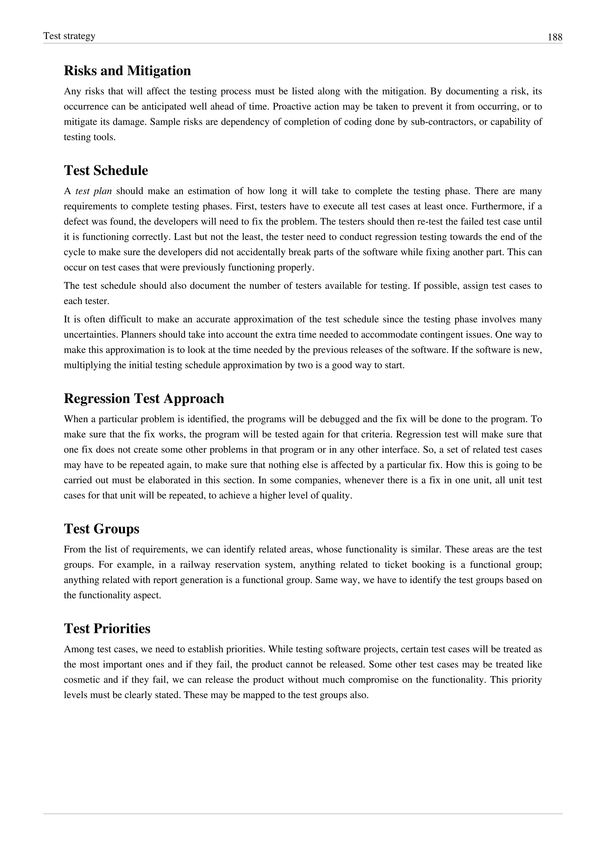 Test strategy 188
Risks and Mitigation
Any risks that will affect the testing process must be listed along with the mitigation. By documenting a risk, its
occurrence can be anticipated well ahead of time. Proactive action may be taken to prevent it from occurring, or to
mitigate its damage. Sample risks are dependency of completion of coding done by sub-contractors, or capability of
testing tools.
Test Schedule
A test plan should make an estimation of how long it will take to complete the testing phase. There are many
requirements to complete testing phases. First, testers have to execute all test cases at least once. Furthermore, if a
defect was found, the developers will need to fix the problem. The testers should then re-test the failed test case until
it is functioning correctly. Last but not the least, the tester need to conduct regression testing towards the end of the
cycle to make sure the developers did not accidentally break parts of the software while fixing another part. This can
occur on test cases that were previously functioning properly.
The test schedule should also document the number of testers available for testing. If possible, assign test cases to
each tester.
It is often difficult to make an accurate approximation of the test schedule since the testing phase involves many
uncertainties. Planners should take into account the extra time needed to accommodate contingent issues. One way to
make this approximation is to look at the time needed by the previous releases of the software. If the software is new,
multiplying the initial testing schedule approximation by two is a good way to start.
Regression Test Approach
When a particular problem is identified, the programs will be debugged and the fix will be done to the program. To
make sure that the fix works, the program will be tested again for that criteria. Regression test will make sure that
one fix does not create some other problems in that program or in any other interface. So, a set of related test cases
may have to be repeated again, to make sure that nothing else is affected by a particular fix. How this is going to be
carried out must be elaborated in this section. In some companies, whenever there is a fix in one unit, all unit test
cases for that unit will be repeated, to achieve a higher level of quality.
Test Groups
From the list of requirements, we can identify related areas, whose functionality is similar. These areas are the test
groups. For example, in a railway reservation system, anything related to ticket booking is a functional group;
anything related with report generation is a functional group. Same way, we have to identify the test groups based on
the functionality aspect.
Test Priorities
Among test cases, we need to establish priorities. While testing software projects, certain test cases will be treated as
the most important ones and if they fail, the product cannot be released. Some other test cases may be treated like
cosmetic and if they fail, we can release the product without much compromise on the functionality. This priority
levels must be clearly stated. These may be mapped to the test groups also.
 