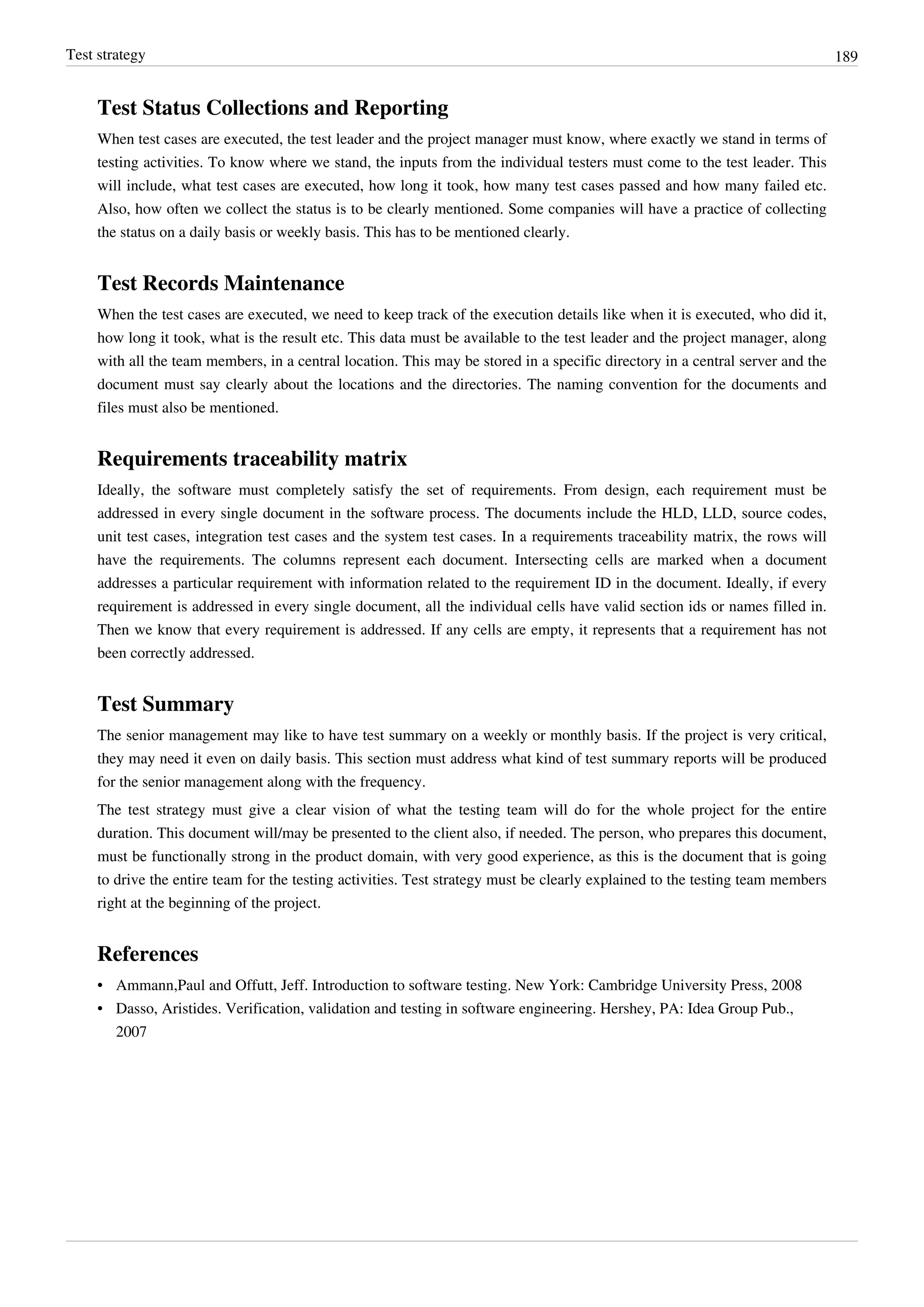 Test strategy 189
Test Status Collections and Reporting
When test cases are executed, the test leader and the project manager must know, where exactly we stand in terms of
testing activities. To know where we stand, the inputs from the individual testers must come to the test leader. This
will include, what test cases are executed, how long it took, how many test cases passed and how many failed etc.
Also, how often we collect the status is to be clearly mentioned. Some companies will have a practice of collecting
the status on a daily basis or weekly basis. This has to be mentioned clearly.
Test Records Maintenance
When the test cases are executed, we need to keep track of the execution details like when it is executed, who did it,
how long it took, what is the result etc. This data must be available to the test leader and the project manager, along
with all the team members, in a central location. This may be stored in a specific directory in a central server and the
document must say clearly about the locations and the directories. The naming convention for the documents and
files must also be mentioned.
Requirements traceability matrix
Ideally, the software must completely satisfy the set of requirements. From design, each requirement must be
addressed in every single document in the software process. The documents include the HLD, LLD, source codes,
unit test cases, integration test cases and the system test cases. In a requirements traceability matrix, the rows will
have the requirements. The columns represent each document. Intersecting cells are marked when a document
addresses a particular requirement with information related to the requirement ID in the document. Ideally, if every
requirement is addressed in every single document, all the individual cells have valid section ids or names filled in.
Then we know that every requirement is addressed. If any cells are empty, it represents that a requirement has not
been correctly addressed.
Test Summary
The senior management may like to have test summary on a weekly or monthly basis. If the project is very critical,
they may need it even on daily basis. This section must address what kind of test summary reports will be produced
for the senior management along with the frequency.
The test strategy must give a clear vision of what the testing team will do for the whole project for the entire
duration. This document will/may be presented to the client also, if needed. The person, who prepares this document,
must be functionally strong in the product domain, with very good experience, as this is the document that is going
to drive the entire team for the testing activities. Test strategy must be clearly explained to the testing team members
right at the beginning of the project.
References
• Ammann,Paul and Offutt, Jeff. Introduction to software testing. New York: Cambridge University Press, 2008
• Dasso, Aristides. Verification, validation and testing in software engineering. Hershey, PA: Idea Group Pub.,
2007
 