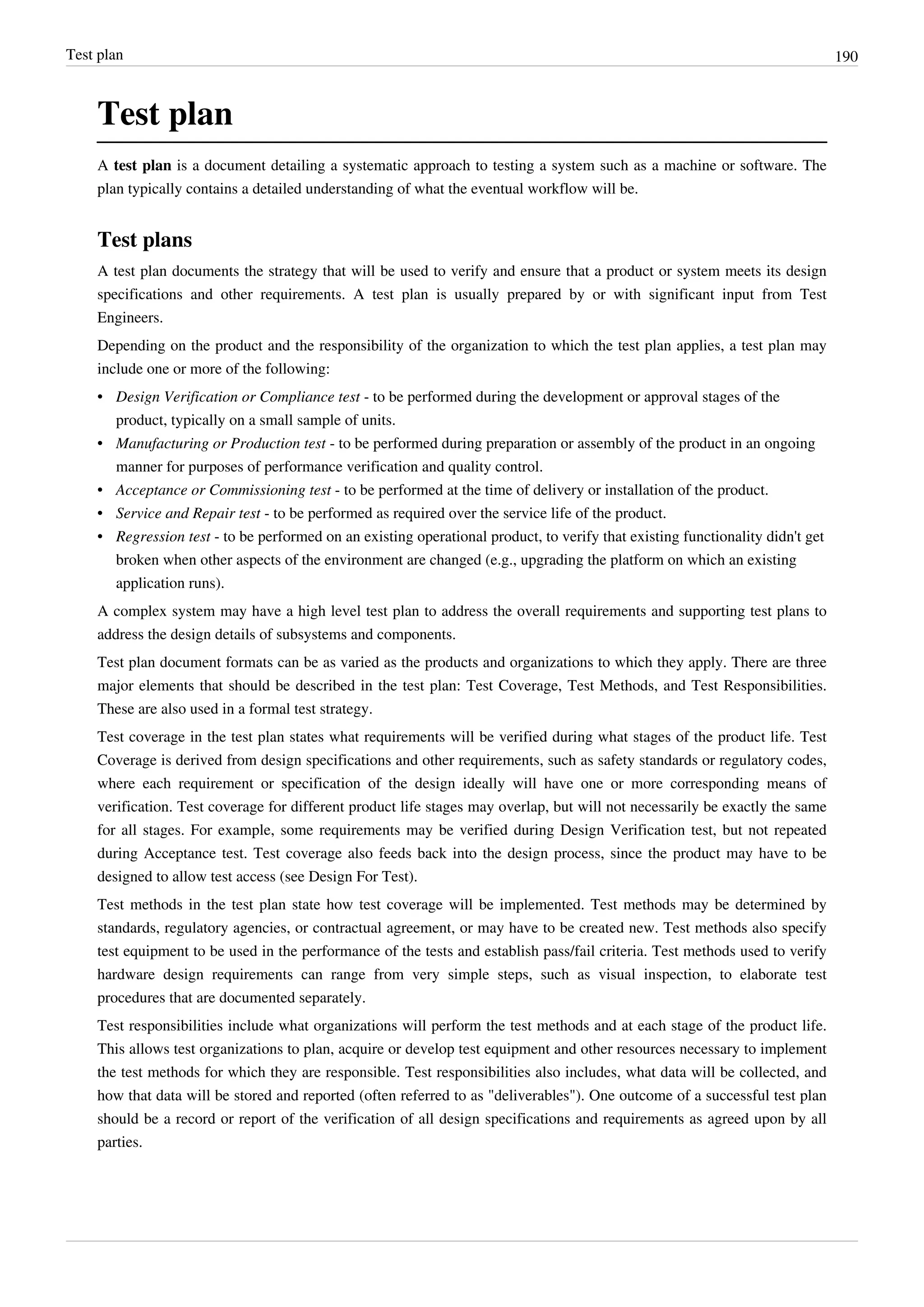 Test plan 190
Test plan
A test plan is a document detailing a systematic approach to testing a system such as a machine or software. The
plan typically contains a detailed understanding of what the eventual workflow will be.
Test plans
A test plan documents the strategy that will be used to verify and ensure that a product or system meets its design
specifications and other requirements. A test plan is usually prepared by or with significant input from Test
Engineers.
Depending on the product and the responsibility of the organization to which the test plan applies, a test plan may
include one or more of the following:
• Design Verification or Compliance test - to be performed during the development or approval stages of the
product, typically on a small sample of units.
• Manufacturing or Production test - to be performed during preparation or assembly of the product in an ongoing
manner for purposes of performance verification and quality control.
• Acceptance or Commissioning test - to be performed at the time of delivery or installation of the product.
• Service and Repair test - to be performed as required over the service life of the product.
• Regression test - to be performed on an existing operational product, to verify that existing functionality didn't get
broken when other aspects of the environment are changed (e.g., upgrading the platform on which an existing
application runs).
A complex system may have a high level test plan to address the overall requirements and supporting test plans to
address the design details of subsystems and components.
Test plan document formats can be as varied as the products and organizations to which they apply. There are three
major elements that should be described in the test plan: Test Coverage, Test Methods, and Test Responsibilities.
These are also used in a formal test strategy.
Test coverage in the test plan states what requirements will be verified during what stages of the product life. Test
Coverage is derived from design specifications and other requirements, such as safety standards or regulatory codes,
where each requirement or specification of the design ideally will have one or more corresponding means of
verification. Test coverage for different product life stages may overlap, but will not necessarily be exactly the same
for all stages. For example, some requirements may be verified during Design Verification test, but not repeated
during Acceptance test. Test coverage also feeds back into the design process, since the product may have to be
designed to allow test access (see Design For Test).
Test methods in the test plan state how test coverage will be implemented. Test methods may be determined by
standards, regulatory agencies, or contractual agreement, or may have to be created new. Test methods also specify
test equipment to be used in the performance of the tests and establish pass/fail criteria. Test methods used to verify
hardware design requirements can range from very simple steps, such as visual inspection, to elaborate test
procedures that are documented separately.
Test responsibilities include what organizations will perform the test methods and at each stage of the product life.
This allows test organizations to plan, acquire or develop test equipment and other resources necessary to implement
the test methods for which they are responsible. Test responsibilities also includes, what data will be collected, and
how that data will be stored and reported (often referred to as "deliverables"). One outcome of a successful test plan
should be a record or report of the verification of all design specifications and requirements as agreed upon by all
parties.
 