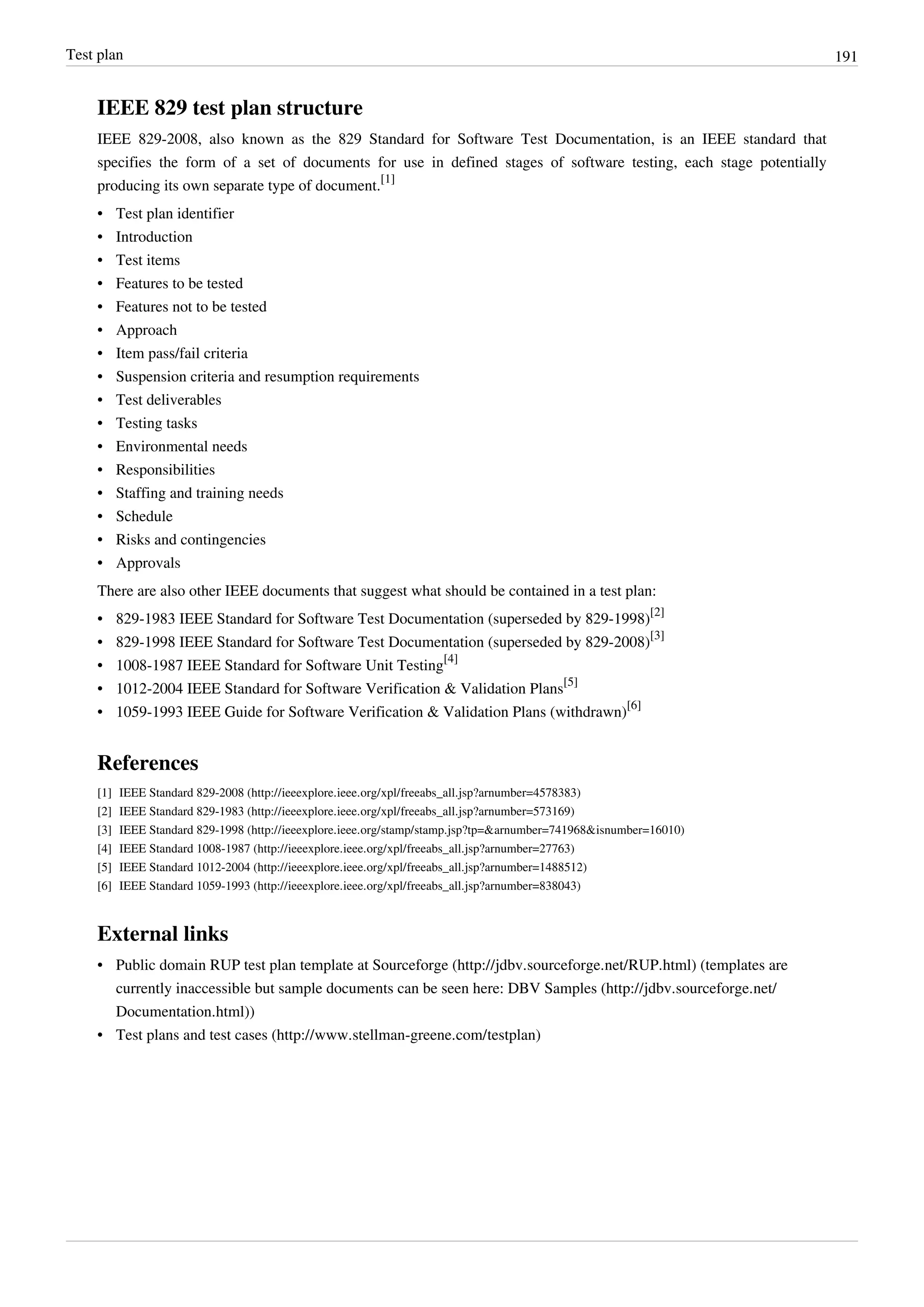 Test plan 191
IEEE 829 test plan structure
IEEE 829-2008, also known as the 829 Standard for Software Test Documentation, is an IEEE standard that
specifies the form of a set of documents for use in defined stages of software testing, each stage potentially
producing its own separate type of document.
[1]
• Test plan identifier
• Introduction
• Test items
• Features to be tested
• Features not to be tested
• Approach
• Item pass/fail criteria
• Suspension criteria and resumption requirements
• Test deliverables
• Testing tasks
• Environmental needs
• Responsibilities
• Staffing and training needs
• Schedule
• Risks and contingencies
• Approvals
There are also other IEEE documents that suggest what should be contained in a test plan:
• 829-1983 IEEE Standard for Software Test Documentation (superseded by 829-1998)
[2]
• 829-1998 IEEE Standard for Software Test Documentation (superseded by 829-2008)
[3]
• 1008-1987 IEEE Standard for Software Unit Testing
[4]
• 1012-2004 IEEE Standard for Software Verification & Validation Plans
[5]
• 1059-1993 IEEE Guide for Software Verification & Validation Plans (withdrawn)
[6]
References
[1] IEEE Standard 829-2008 (http://ieeexplore.ieee.org/xpl/freeabs_all.jsp?arnumber=4578383)
[2] IEEE Standard 829-1983 (http://ieeexplore.ieee.org/xpl/freeabs_all.jsp?arnumber=573169)
[3] IEEE Standard 829-1998 (http://ieeexplore.ieee.org/stamp/stamp.jsp?tp=&arnumber=741968&isnumber=16010)
[4] IEEE Standard 1008-1987 (http://ieeexplore.ieee.org/xpl/freeabs_all.jsp?arnumber=27763)
[5] IEEE Standard 1012-2004 (http://ieeexplore.ieee.org/xpl/freeabs_all.jsp?arnumber=1488512)
[6] IEEE Standard 1059-1993 (http://ieeexplore.ieee.org/xpl/freeabs_all.jsp?arnumber=838043)
External links
• Public domain RUP test plan template at Sourceforge (http://jdbv.sourceforge.net/RUP.html) (templates are
currently inaccessible but sample documents can be seen here: DBV Samples (http://jdbv.sourceforge.net/
Documentation.html))
• Test plans and test cases (http://www.stellman-greene.com/testplan)
 