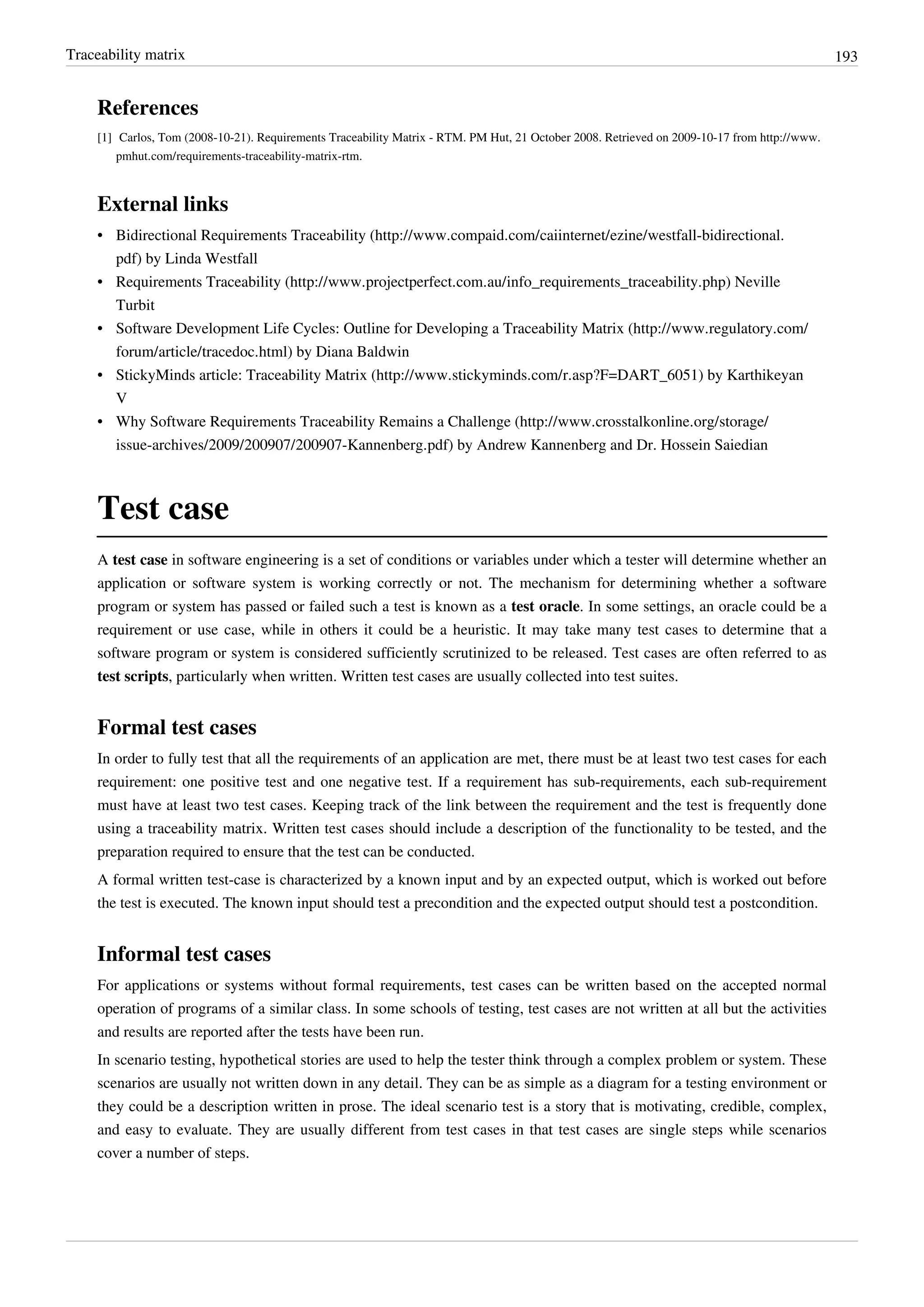 Traceability matrix 193
References
[1] Carlos, Tom (2008-10-21). Requirements Traceability Matrix - RTM. PM Hut, 21 October 2008. Retrieved on 2009-10-17 from http://www.
pmhut.com/requirements-traceability-matrix-rtm.
External links
• Bidirectional Requirements Traceability (http://www.compaid.com/caiinternet/ezine/westfall-bidirectional.
pdf) by Linda Westfall
• Requirements Traceability (http://www.projectperfect.com.au/info_requirements_traceability.php) Neville
Turbit
• Software Development Life Cycles: Outline for Developing a Traceability Matrix (http://www.regulatory.com/
forum/article/tracedoc.html) by Diana Baldwin
• StickyMinds article: Traceability Matrix (http://www.stickyminds.com/r.asp?F=DART_6051) by Karthikeyan
V
• Why Software Requirements Traceability Remains a Challenge (http://www.crosstalkonline.org/storage/
issue-archives/2009/200907/200907-Kannenberg.pdf) by Andrew Kannenberg and Dr. Hossein Saiedian
Test case
A test case in software engineering is a set of conditions or variables under which a tester will determine whether an
application or software system is working correctly or not. The mechanism for determining whether a software
program or system has passed or failed such a test is known as a test oracle. In some settings, an oracle could be a
requirement or use case, while in others it could be a heuristic. It may take many test cases to determine that a
software program or system is considered sufficiently scrutinized to be released. Test cases are often referred to as
test scripts, particularly when written. Written test cases are usually collected into test suites.
Formal test cases
In order to fully test that all the requirements of an application are met, there must be at least two test cases for each
requirement: one positive test and one negative test. If a requirement has sub-requirements, each sub-requirement
must have at least two test cases. Keeping track of the link between the requirement and the test is frequently done
using a traceability matrix. Written test cases should include a description of the functionality to be tested, and the
preparation required to ensure that the test can be conducted.
A formal written test-case is characterized by a known input and by an expected output, which is worked out before
the test is executed. The known input should test a precondition and the expected output should test a postcondition.
Informal test cases
For applications or systems without formal requirements, test cases can be written based on the accepted normal
operation of programs of a similar class. In some schools of testing, test cases are not written at all but the activities
and results are reported after the tests have been run.
In scenario testing, hypothetical stories are used to help the tester think through a complex problem or system. These
scenarios are usually not written down in any detail. They can be as simple as a diagram for a testing environment or
they could be a description written in prose. The ideal scenario test is a story that is motivating, credible, complex,
and easy to evaluate. They are usually different from test cases in that test cases are single steps while scenarios
cover a number of steps.
 