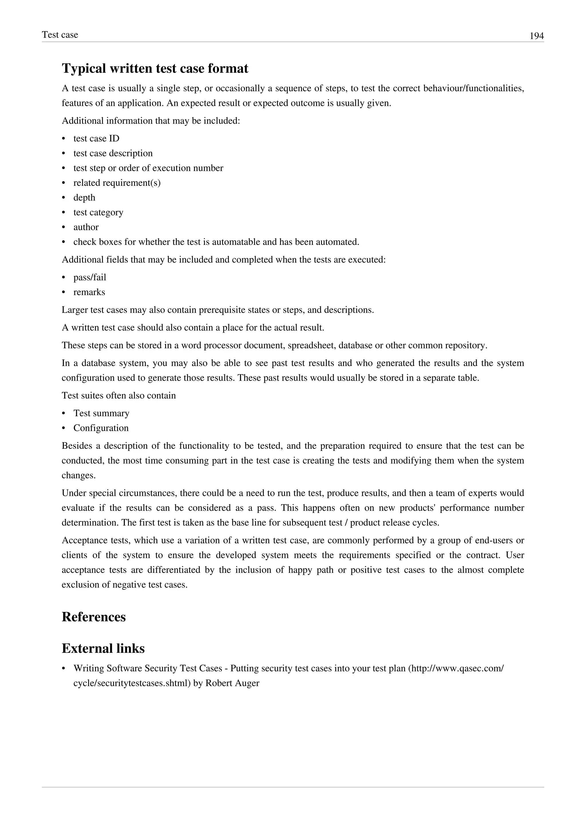 Test case 194
Typical written test case format
A test case is usually a single step, or occasionally a sequence of steps, to test the correct behaviour/functionalities,
features of an application. An expected result or expected outcome is usually given.
Additional information that may be included:
• test case ID
• test case description
• test step or order of execution number
• related requirement(s)
• depth
• test category
• author
• check boxes for whether the test is automatable and has been automated.
Additional fields that may be included and completed when the tests are executed:
• pass/fail
• remarks
Larger test cases may also contain prerequisite states or steps, and descriptions.
A written test case should also contain a place for the actual result.
These steps can be stored in a word processor document, spreadsheet, database or other common repository.
In a database system, you may also be able to see past test results and who generated the results and the system
configuration used to generate those results. These past results would usually be stored in a separate table.
Test suites often also contain
• Test summary
• Configuration
Besides a description of the functionality to be tested, and the preparation required to ensure that the test can be
conducted, the most time consuming part in the test case is creating the tests and modifying them when the system
changes.
Under special circumstances, there could be a need to run the test, produce results, and then a team of experts would
evaluate if the results can be considered as a pass. This happens often on new products' performance number
determination. The first test is taken as the base line for subsequent test / product release cycles.
Acceptance tests, which use a variation of a written test case, are commonly performed by a group of end-users or
clients of the system to ensure the developed system meets the requirements specified or the contract. User
acceptance tests are differentiated by the inclusion of happy path or positive test cases to the almost complete
exclusion of negative test cases.
References
External links
• Writing Software Security Test Cases - Putting security test cases into your test plan (http://www.qasec.com/
cycle/securitytestcases.shtml) by Robert Auger
 