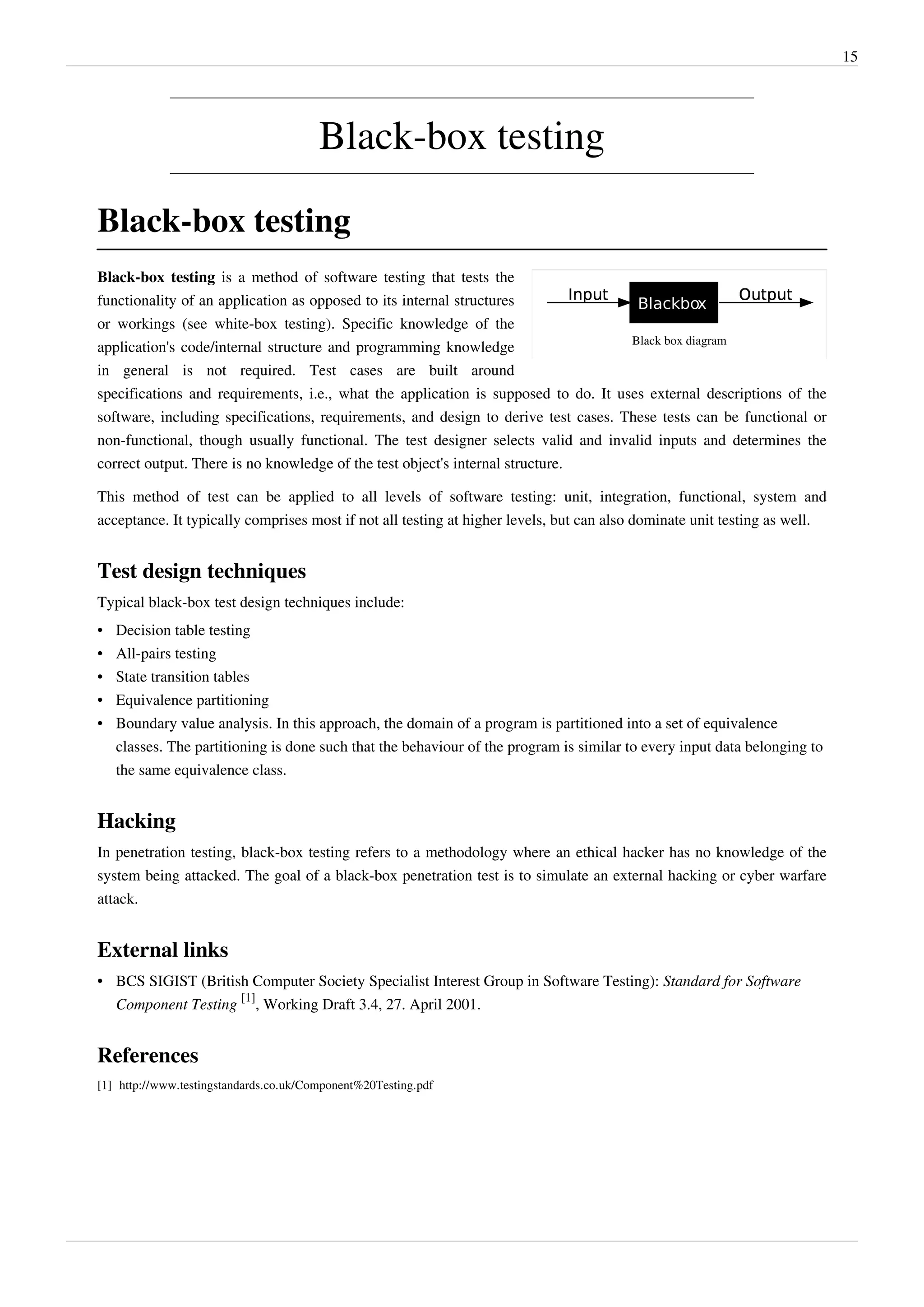 15
Black-box testing
Black-box testing
Black box diagram
Black-box testing is a method of software testing that tests the
functionality of an application as opposed to its internal structures
or workings (see white-box testing). Specific knowledge of the
application's code/internal structure and programming knowledge
in general is not required. Test cases are built around
specifications and requirements, i.e., what the application is supposed to do. It uses external descriptions of the
software, including specifications, requirements, and design to derive test cases. These tests can be functional or
non-functional, though usually functional. The test designer selects valid and invalid inputs and determines the
correct output. There is no knowledge of the test object's internal structure.
This method of test can be applied to all levels of software testing: unit, integration, functional, system and
acceptance. It typically comprises most if not all testing at higher levels, but can also dominate unit testing as well.
Test design techniques
Typical black-box test design techniques include:
• Decision table testing
• All-pairs testing
• State transition tables
• Equivalence partitioning
• Boundary value analysis. In this approach, the domain of a program is partitioned into a set of equivalence
classes. The partitioning is done such that the behaviour of the program is similar to every input data belonging to
the same equivalence class.
Hacking
In penetration testing, black-box testing refers to a methodology where an ethical hacker has no knowledge of the
system being attacked. The goal of a black-box penetration test is to simulate an external hacking or cyber warfare
attack.
External links
• BCS SIGIST (British Computer Society Specialist Interest Group in Software Testing): Standard for Software
Component Testing
[1]
, Working Draft 3.4, 27. April 2001.
References
[1] http://www.testingstandards.co.uk/Component%20Testing.pdf
 