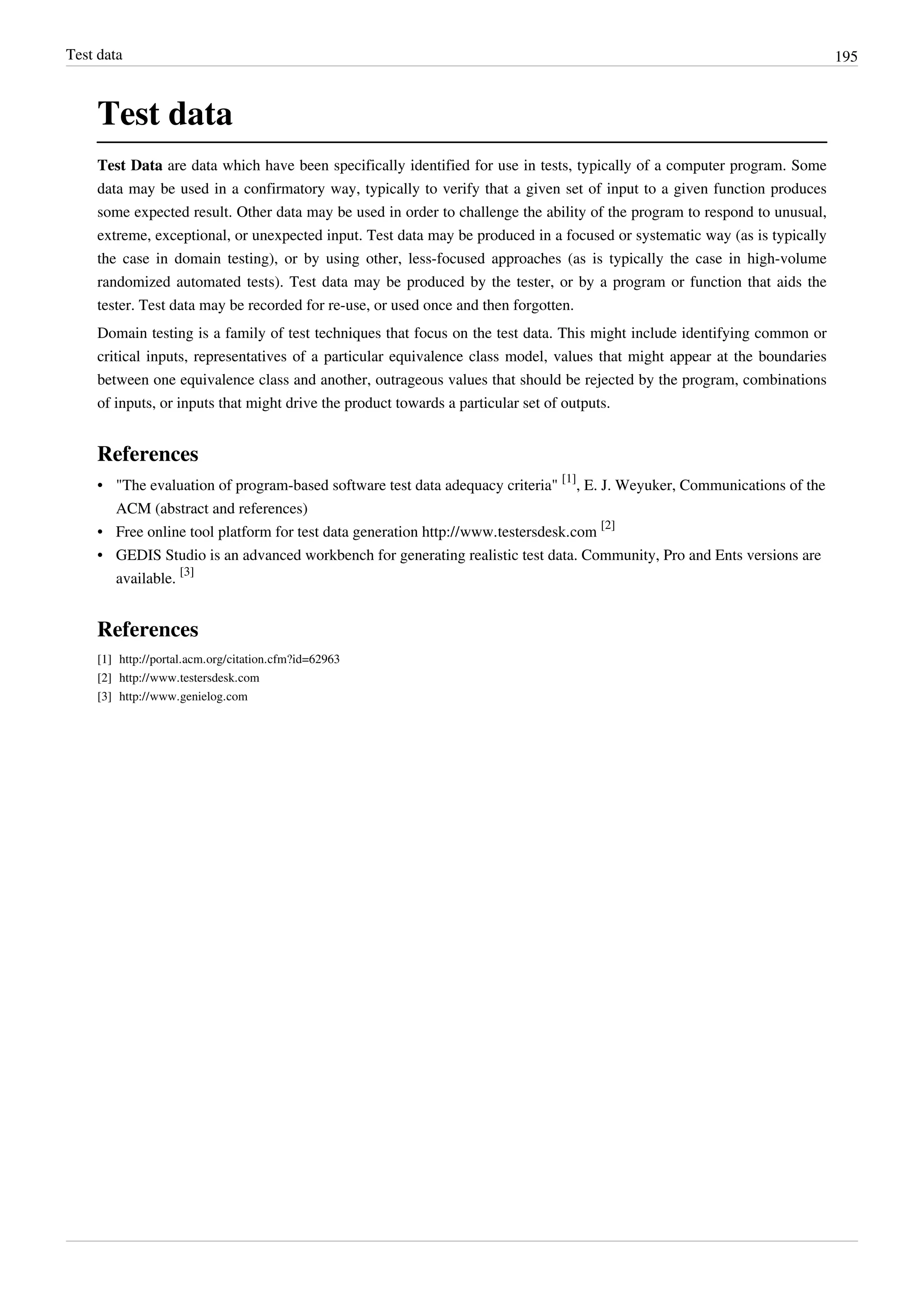 Test data 195
Test data
Test Data are data which have been specifically identified for use in tests, typically of a computer program. Some
data may be used in a confirmatory way, typically to verify that a given set of input to a given function produces
some expected result. Other data may be used in order to challenge the ability of the program to respond to unusual,
extreme, exceptional, or unexpected input. Test data may be produced in a focused or systematic way (as is typically
the case in domain testing), or by using other, less-focused approaches (as is typically the case in high-volume
randomized automated tests). Test data may be produced by the tester, or by a program or function that aids the
tester. Test data may be recorded for re-use, or used once and then forgotten.
Domain testing is a family of test techniques that focus on the test data. This might include identifying common or
critical inputs, representatives of a particular equivalence class model, values that might appear at the boundaries
between one equivalence class and another, outrageous values that should be rejected by the program, combinations
of inputs, or inputs that might drive the product towards a particular set of outputs.
References
• "The evaluation of program-based software test data adequacy criteria"
[1]
, E. J. Weyuker, Communications of the
ACM (abstract and references)
• Free online tool platform for test data generation http://www.testersdesk.com
[2]
• GEDIS Studio is an advanced workbench for generating realistic test data. Community, Pro and Ents versions are
available.
[3]
References
[1] http://portal.acm.org/citation.cfm?id=62963
[2] http://www.testersdesk.com
[3] http://www.genielog.com
 