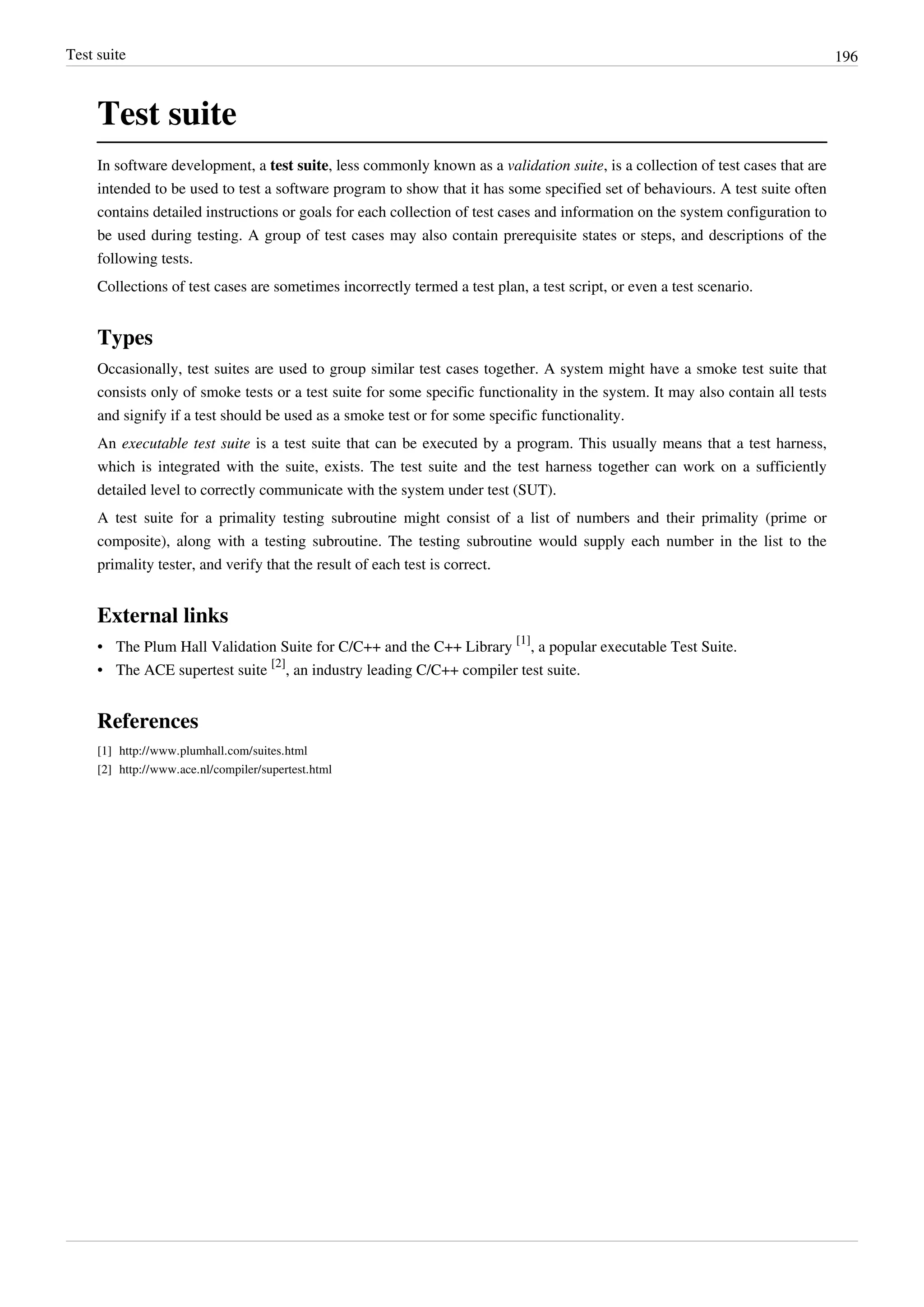 Test suite 196
Test suite
In software development, a test suite, less commonly known as a validation suite, is a collection of test cases that are
intended to be used to test a software program to show that it has some specified set of behaviours. A test suite often
contains detailed instructions or goals for each collection of test cases and information on the system configuration to
be used during testing. A group of test cases may also contain prerequisite states or steps, and descriptions of the
following tests.
Collections of test cases are sometimes incorrectly termed a test plan, a test script, or even a test scenario.
Types
Occasionally, test suites are used to group similar test cases together. A system might have a smoke test suite that
consists only of smoke tests or a test suite for some specific functionality in the system. It may also contain all tests
and signify if a test should be used as a smoke test or for some specific functionality.
An executable test suite is a test suite that can be executed by a program. This usually means that a test harness,
which is integrated with the suite, exists. The test suite and the test harness together can work on a sufficiently
detailed level to correctly communicate with the system under test (SUT).
A test suite for a primality testing subroutine might consist of a list of numbers and their primality (prime or
composite), along with a testing subroutine. The testing subroutine would supply each number in the list to the
primality tester, and verify that the result of each test is correct.
External links
• The Plum Hall Validation Suite for C/C++ and the C++ Library
[1]
, a popular executable Test Suite.
• The ACE supertest suite
[2]
, an industry leading C/C++ compiler test suite.
References
[1] http://www.plumhall.com/suites.html
[2] http://www.ace.nl/compiler/supertest.html
 