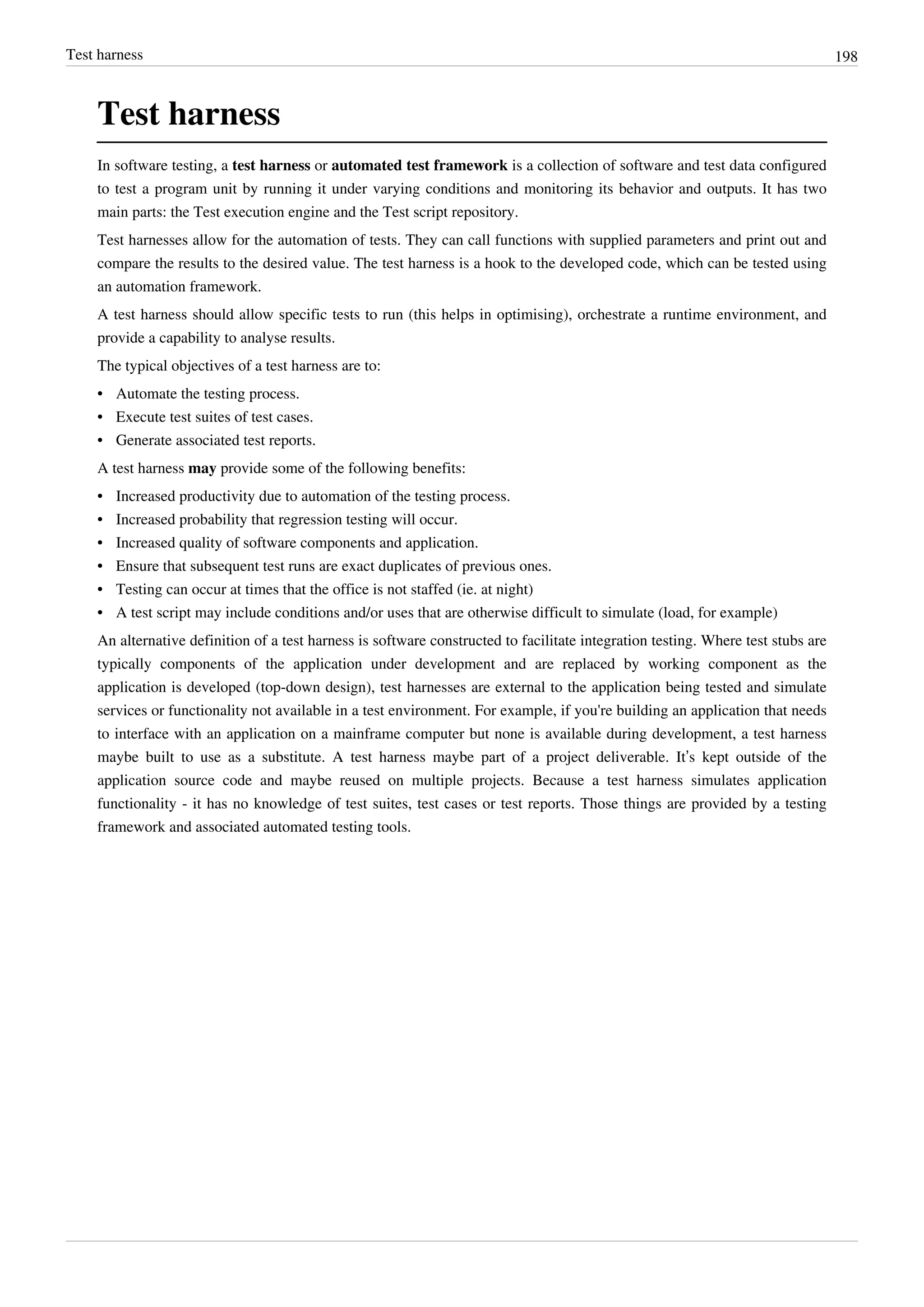 Test harness 198
Test harness
In software testing, a test harness or automated test framework is a collection of software and test data configured
to test a program unit by running it under varying conditions and monitoring its behavior and outputs. It has two
main parts: the Test execution engine and the Test script repository.
Test harnesses allow for the automation of tests. They can call functions with supplied parameters and print out and
compare the results to the desired value. The test harness is a hook to the developed code, which can be tested using
an automation framework.
A test harness should allow specific tests to run (this helps in optimising), orchestrate a runtime environment, and
provide a capability to analyse results.
The typical objectives of a test harness are to:
• Automate the testing process.
• Execute test suites of test cases.
• Generate associated test reports.
A test harness may provide some of the following benefits:
• Increased productivity due to automation of the testing process.
• Increased probability that regression testing will occur.
• Increased quality of software components and application.
• Ensure that subsequent test runs are exact duplicates of previous ones.
• Testing can occur at times that the office is not staffed (ie. at night)
• A test script may include conditions and/or uses that are otherwise difficult to simulate (load, for example)
An alternative definition of a test harness is software constructed to facilitate integration testing. Where test stubs are
typically components of the application under development and are replaced by working component as the
application is developed (top-down design), test harnesses are external to the application being tested and simulate
services or functionality not available in a test environment. For example, if you're building an application that needs
to interface with an application on a mainframe computer but none is available during development, a test harness
maybe built to use as a substitute. A test harness maybe part of a project deliverable. It’s kept outside of the
application source code and maybe reused on multiple projects. Because a test harness simulates application
functionality - it has no knowledge of test suites, test cases or test reports. Those things are provided by a testing
framework and associated automated testing tools.
 