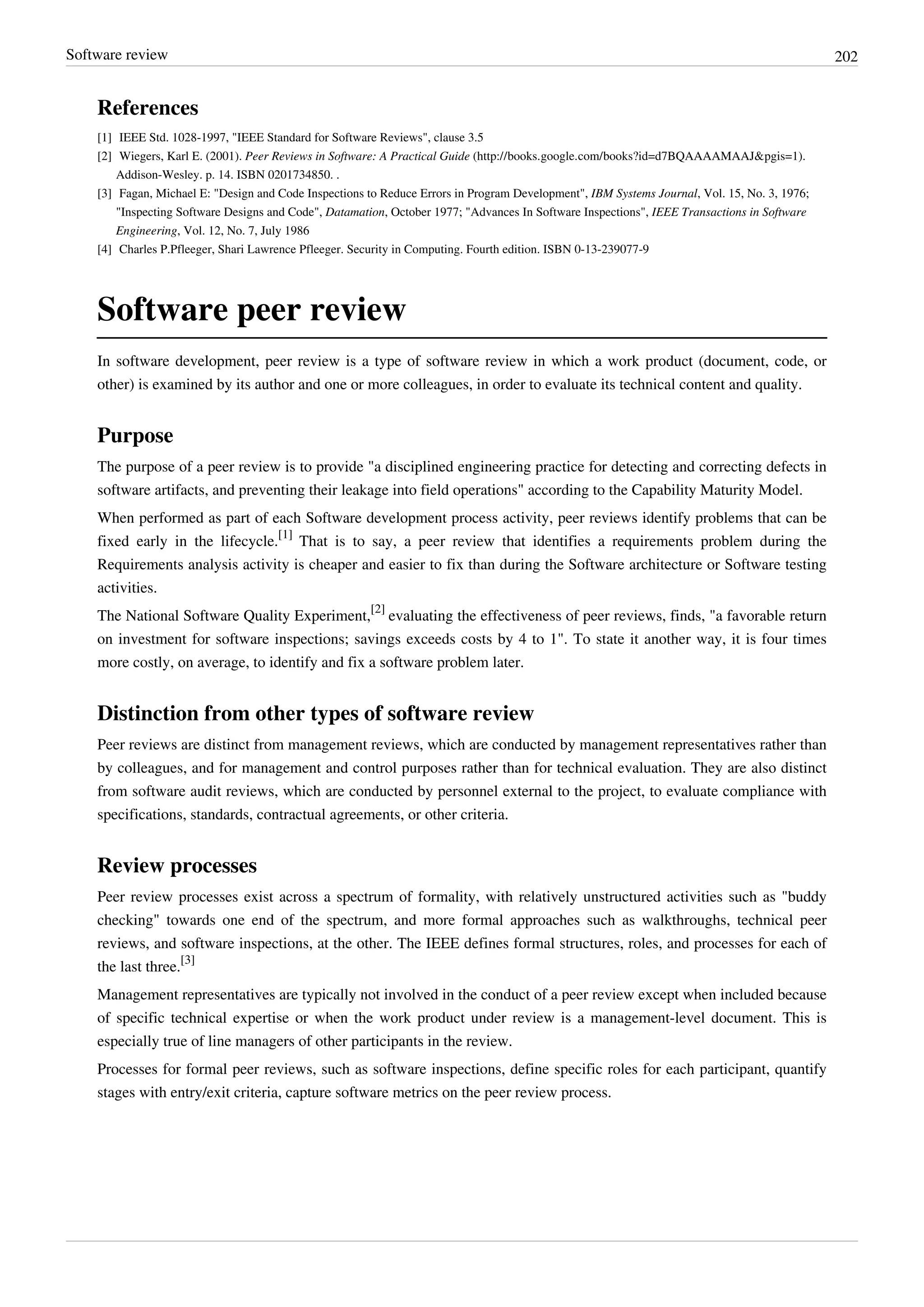 Software review 202
References
[1] IEEE Std. 1028-1997, "IEEE Standard for Software Reviews", clause 3.5
[2] Wiegers, Karl E. (2001). Peer Reviews in Software: A Practical Guide (http://books.google.com/books?id=d7BQAAAAMAAJ&pgis=1).
Addison-Wesley. p. 14. ISBN 0201734850. .
[3] Fagan, Michael E: "Design and Code Inspections to Reduce Errors in Program Development", IBM Systems Journal, Vol. 15, No. 3, 1976;
"Inspecting Software Designs and Code", Datamation, October 1977; "Advances In Software Inspections", IEEE Transactions in Software
Engineering, Vol. 12, No. 7, July 1986
[4] Charles P.Pfleeger, Shari Lawrence Pfleeger. Security in Computing. Fourth edition. ISBN 0-13-239077-9
Software peer review
In software development, peer review is a type of software review in which a work product (document, code, or
other) is examined by its author and one or more colleagues, in order to evaluate its technical content and quality.
Purpose
The purpose of a peer review is to provide "a disciplined engineering practice for detecting and correcting defects in
software artifacts, and preventing their leakage into field operations" according to the Capability Maturity Model.
When performed as part of each Software development process activity, peer reviews identify problems that can be
fixed early in the lifecycle.
[1]
That is to say, a peer review that identifies a requirements problem during the
Requirements analysis activity is cheaper and easier to fix than during the Software architecture or Software testing
activities.
The National Software Quality Experiment,
[2]
evaluating the effectiveness of peer reviews, finds, "a favorable return
on investment for software inspections; savings exceeds costs by 4 to 1". To state it another way, it is four times
more costly, on average, to identify and fix a software problem later.
Distinction from other types of software review
Peer reviews are distinct from management reviews, which are conducted by management representatives rather than
by colleagues, and for management and control purposes rather than for technical evaluation. They are also distinct
from software audit reviews, which are conducted by personnel external to the project, to evaluate compliance with
specifications, standards, contractual agreements, or other criteria.
Review processes
Peer review processes exist across a spectrum of formality, with relatively unstructured activities such as "buddy
checking" towards one end of the spectrum, and more formal approaches such as walkthroughs, technical peer
reviews, and software inspections, at the other. The IEEE defines formal structures, roles, and processes for each of
the last three.
[3]
Management representatives are typically not involved in the conduct of a peer review except when included because
of specific technical expertise or when the work product under review is a management-level document. This is
especially true of line managers of other participants in the review.
Processes for formal peer reviews, such as software inspections, define specific roles for each participant, quantify
stages with entry/exit criteria, capture software metrics on the peer review process.
 