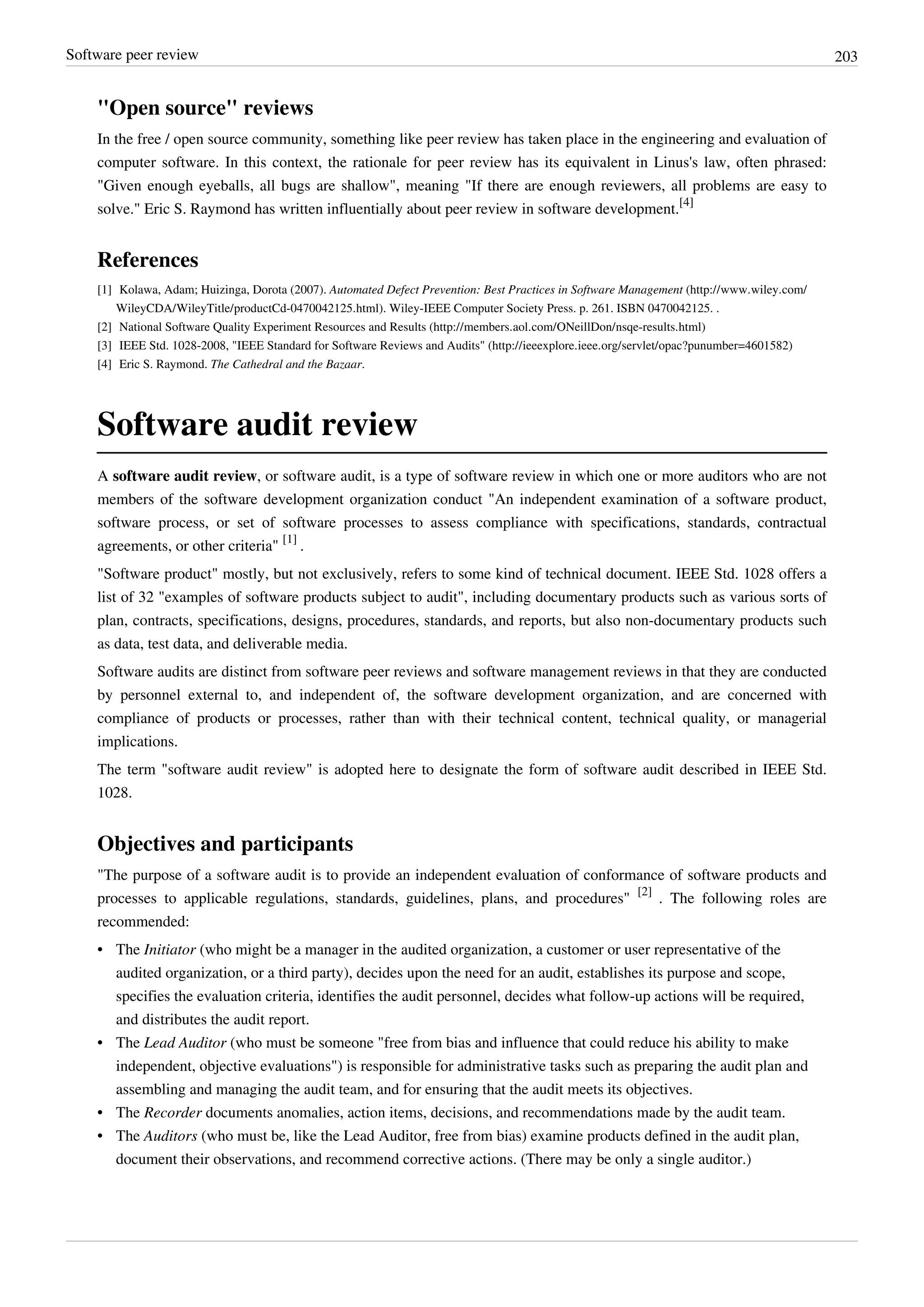 Software peer review 203
"Open source" reviews
In the free / open source community, something like peer review has taken place in the engineering and evaluation of
computer software. In this context, the rationale for peer review has its equivalent in Linus's law, often phrased:
"Given enough eyeballs, all bugs are shallow", meaning "If there are enough reviewers, all problems are easy to
solve." Eric S. Raymond has written influentially about peer review in software development.
[4]
References
[1] Kolawa, Adam; Huizinga, Dorota (2007). Automated Defect Prevention: Best Practices in Software Management (http://www.wiley.com/
WileyCDA/WileyTitle/productCd-0470042125.html). Wiley-IEEE Computer Society Press. p. 261. ISBN 0470042125. .
[2] National Software Quality Experiment Resources and Results (http://members.aol.com/ONeillDon/nsqe-results.html)
[3] IEEE Std. 1028-2008, "IEEE Standard for Software Reviews and Audits" (http://ieeexplore.ieee.org/servlet/opac?punumber=4601582)
[4] Eric S. Raymond. The Cathedral and the Bazaar.
Software audit review
A software audit review, or software audit, is a type of software review in which one or more auditors who are not
members of the software development organization conduct "An independent examination of a software product,
software process, or set of software processes to assess compliance with specifications, standards, contractual
agreements, or other criteria"
[1]
.
"Software product" mostly, but not exclusively, refers to some kind of technical document. IEEE Std. 1028 offers a
list of 32 "examples of software products subject to audit", including documentary products such as various sorts of
plan, contracts, specifications, designs, procedures, standards, and reports, but also non-documentary products such
as data, test data, and deliverable media.
Software audits are distinct from software peer reviews and software management reviews in that they are conducted
by personnel external to, and independent of, the software development organization, and are concerned with
compliance of products or processes, rather than with their technical content, technical quality, or managerial
implications.
The term "software audit review" is adopted here to designate the form of software audit described in IEEE Std.
1028.
Objectives and participants
"The purpose of a software audit is to provide an independent evaluation of conformance of software products and
processes to applicable regulations, standards, guidelines, plans, and procedures"
[2]
. The following roles are
recommended:
• The Initiator (who might be a manager in the audited organization, a customer or user representative of the
audited organization, or a third party), decides upon the need for an audit, establishes its purpose and scope,
specifies the evaluation criteria, identifies the audit personnel, decides what follow-up actions will be required,
and distributes the audit report.
• The Lead Auditor (who must be someone "free from bias and influence that could reduce his ability to make
independent, objective evaluations") is responsible for administrative tasks such as preparing the audit plan and
assembling and managing the audit team, and for ensuring that the audit meets its objectives.
• The Recorder documents anomalies, action items, decisions, and recommendations made by the audit team.
• The Auditors (who must be, like the Lead Auditor, free from bias) examine products defined in the audit plan,
document their observations, and recommend corrective actions. (There may be only a single auditor.)
 