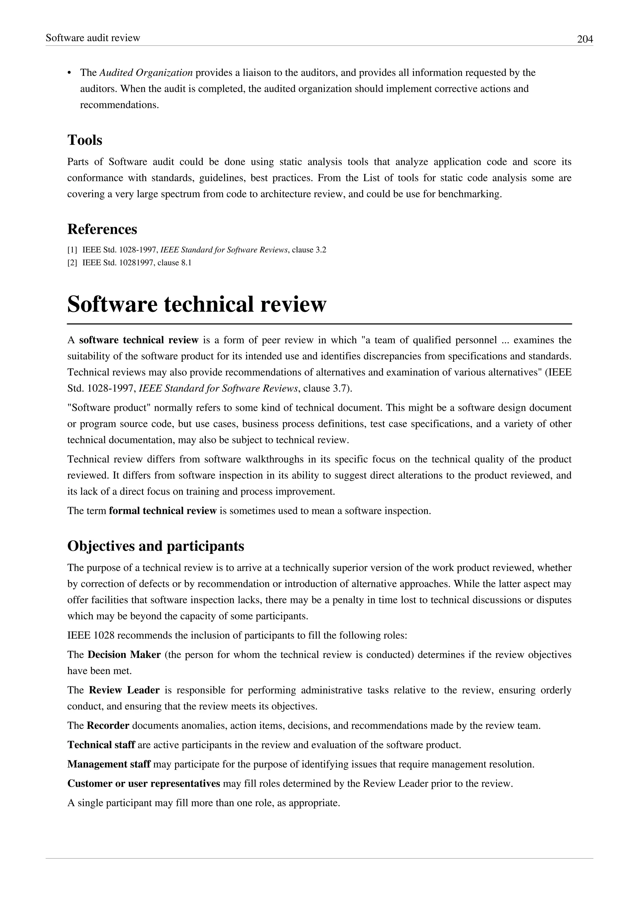 Software audit review 204
• The Audited Organization provides a liaison to the auditors, and provides all information requested by the
auditors. When the audit is completed, the audited organization should implement corrective actions and
recommendations.
Tools
Parts of Software audit could be done using static analysis tools that analyze application code and score its
conformance with standards, guidelines, best practices. From the List of tools for static code analysis some are
covering a very large spectrum from code to architecture review, and could be use for benchmarking.
References
[1] IEEE Std. 1028-1997, IEEE Standard for Software Reviews, clause 3.2
[2] IEEE Std. 10281997, clause 8.1
Software technical review
A software technical review is a form of peer review in which "a team of qualified personnel ... examines the
suitability of the software product for its intended use and identifies discrepancies from specifications and standards.
Technical reviews may also provide recommendations of alternatives and examination of various alternatives" (IEEE
Std. 1028-1997, IEEE Standard for Software Reviews, clause 3.7).
"Software product" normally refers to some kind of technical document. This might be a software design document
or program source code, but use cases, business process definitions, test case specifications, and a variety of other
technical documentation, may also be subject to technical review.
Technical review differs from software walkthroughs in its specific focus on the technical quality of the product
reviewed. It differs from software inspection in its ability to suggest direct alterations to the product reviewed, and
its lack of a direct focus on training and process improvement.
The term formal technical review is sometimes used to mean a software inspection.
Objectives and participants
The purpose of a technical review is to arrive at a technically superior version of the work product reviewed, whether
by correction of defects or by recommendation or introduction of alternative approaches. While the latter aspect may
offer facilities that software inspection lacks, there may be a penalty in time lost to technical discussions or disputes
which may be beyond the capacity of some participants.
IEEE 1028 recommends the inclusion of participants to fill the following roles:
The Decision Maker (the person for whom the technical review is conducted) determines if the review objectives
have been met.
The Review Leader is responsible for performing administrative tasks relative to the review, ensuring orderly
conduct, and ensuring that the review meets its objectives.
The Recorder documents anomalies, action items, decisions, and recommendations made by the review team.
Technical staff are active participants in the review and evaluation of the software product.
Management staff may participate for the purpose of identifying issues that require management resolution.
Customer or user representatives may fill roles determined by the Review Leader prior to the review.
A single participant may fill more than one role, as appropriate.
 
