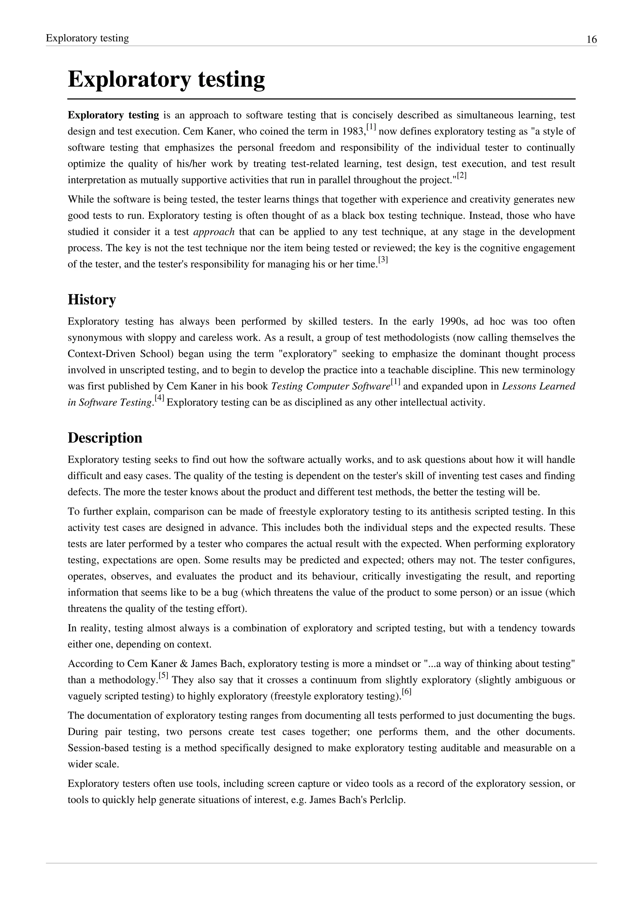 Exploratory testing 16
Exploratory testing
Exploratory testing is an approach to software testing that is concisely described as simultaneous learning, test
design and test execution. Cem Kaner, who coined the term in 1983,
[1]
now defines exploratory testing as "a style of
software testing that emphasizes the personal freedom and responsibility of the individual tester to continually
optimize the quality of his/her work by treating test-related learning, test design, test execution, and test result
interpretation as mutually supportive activities that run in parallel throughout the project."
[2]
While the software is being tested, the tester learns things that together with experience and creativity generates new
good tests to run. Exploratory testing is often thought of as a black box testing technique. Instead, those who have
studied it consider it a test approach that can be applied to any test technique, at any stage in the development
process. The key is not the test technique nor the item being tested or reviewed; the key is the cognitive engagement
of the tester, and the tester's responsibility for managing his or her time.
[3]
History
Exploratory testing has always been performed by skilled testers. In the early 1990s, ad hoc was too often
synonymous with sloppy and careless work. As a result, a group of test methodologists (now calling themselves the
Context-Driven School) began using the term "exploratory" seeking to emphasize the dominant thought process
involved in unscripted testing, and to begin to develop the practice into a teachable discipline. This new terminology
was first published by Cem Kaner in his book Testing Computer Software
[1]
and expanded upon in Lessons Learned
in Software Testing.
[4]
Exploratory testing can be as disciplined as any other intellectual activity.
Description
Exploratory testing seeks to find out how the software actually works, and to ask questions about how it will handle
difficult and easy cases. The quality of the testing is dependent on the tester's skill of inventing test cases and finding
defects. The more the tester knows about the product and different test methods, the better the testing will be.
To further explain, comparison can be made of freestyle exploratory testing to its antithesis scripted testing. In this
activity test cases are designed in advance. This includes both the individual steps and the expected results. These
tests are later performed by a tester who compares the actual result with the expected. When performing exploratory
testing, expectations are open. Some results may be predicted and expected; others may not. The tester configures,
operates, observes, and evaluates the product and its behaviour, critically investigating the result, and reporting
information that seems like to be a bug (which threatens the value of the product to some person) or an issue (which
threatens the quality of the testing effort).
In reality, testing almost always is a combination of exploratory and scripted testing, but with a tendency towards
either one, depending on context.
According to Cem Kaner & James Bach, exploratory testing is more a mindset or "...a way of thinking about testing"
than a methodology.
[5]
They also say that it crosses a continuum from slightly exploratory (slightly ambiguous or
vaguely scripted testing) to highly exploratory (freestyle exploratory testing).
[6]
The documentation of exploratory testing ranges from documenting all tests performed to just documenting the bugs.
During pair testing, two persons create test cases together; one performs them, and the other documents.
Session-based testing is a method specifically designed to make exploratory testing auditable and measurable on a
wider scale.
Exploratory testers often use tools, including screen capture or video tools as a record of the exploratory session, or
tools to quickly help generate situations of interest, e.g. James Bach's Perlclip.
 