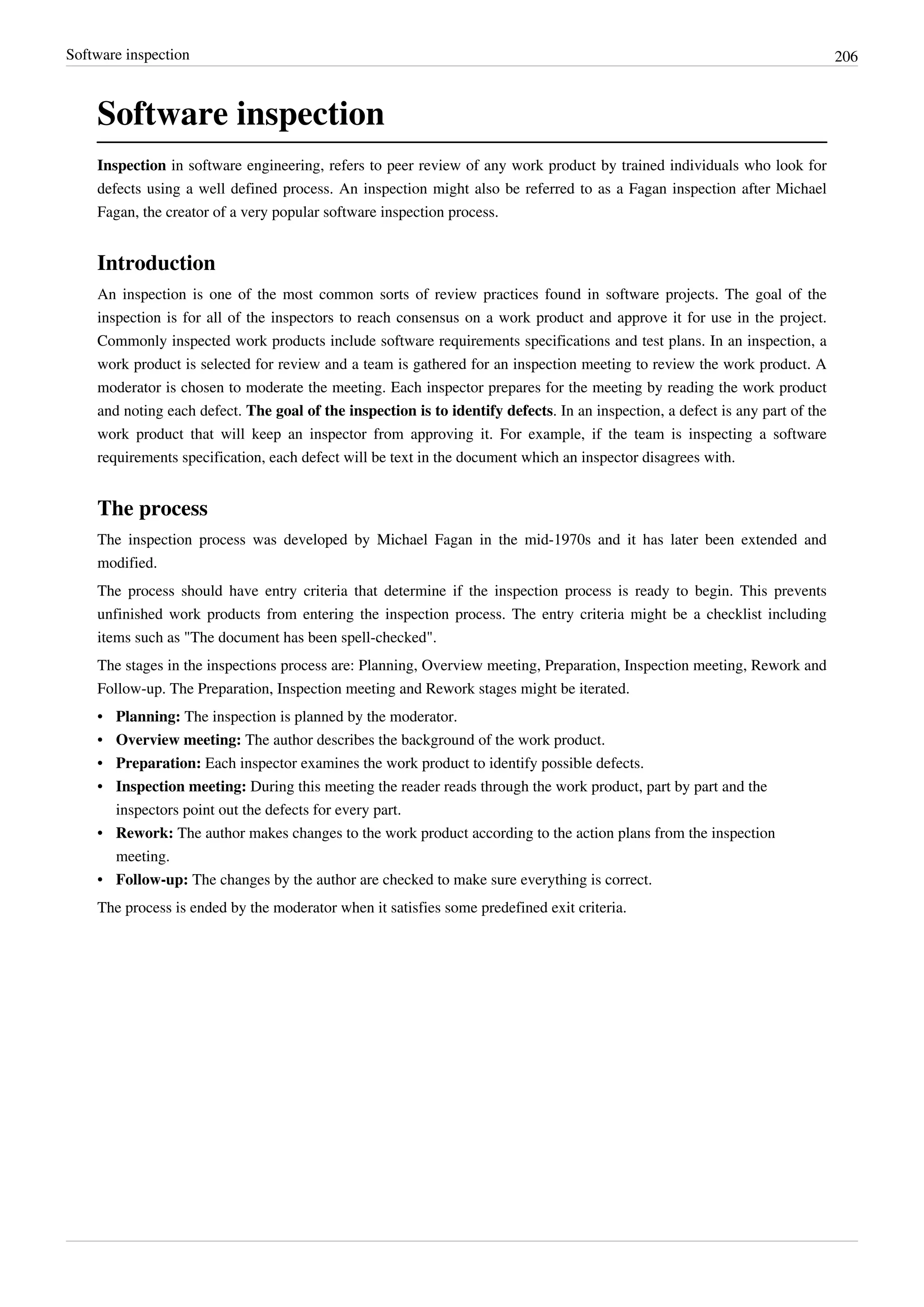 Software inspection 206
Software inspection
Inspection in software engineering, refers to peer review of any work product by trained individuals who look for
defects using a well defined process. An inspection might also be referred to as a Fagan inspection after Michael
Fagan, the creator of a very popular software inspection process.
Introduction
An inspection is one of the most common sorts of review practices found in software projects. The goal of the
inspection is for all of the inspectors to reach consensus on a work product and approve it for use in the project.
Commonly inspected work products include software requirements specifications and test plans. In an inspection, a
work product is selected for review and a team is gathered for an inspection meeting to review the work product. A
moderator is chosen to moderate the meeting. Each inspector prepares for the meeting by reading the work product
and noting each defect. The goal of the inspection is to identify defects. In an inspection, a defect is any part of the
work product that will keep an inspector from approving it. For example, if the team is inspecting a software
requirements specification, each defect will be text in the document which an inspector disagrees with.
The process
The inspection process was developed by Michael Fagan in the mid-1970s and it has later been extended and
modified.
The process should have entry criteria that determine if the inspection process is ready to begin. This prevents
unfinished work products from entering the inspection process. The entry criteria might be a checklist including
items such as "The document has been spell-checked".
The stages in the inspections process are: Planning, Overview meeting, Preparation, Inspection meeting, Rework and
Follow-up. The Preparation, Inspection meeting and Rework stages might be iterated.
• Planning: The inspection is planned by the moderator.
• Overview meeting: The author describes the background of the work product.
• Preparation: Each inspector examines the work product to identify possible defects.
• Inspection meeting: During this meeting the reader reads through the work product, part by part and the
inspectors point out the defects for every part.
• Rework: The author makes changes to the work product according to the action plans from the inspection
meeting.
• Follow-up: The changes by the author are checked to make sure everything is correct.
The process is ended by the moderator when it satisfies some predefined exit criteria.
 