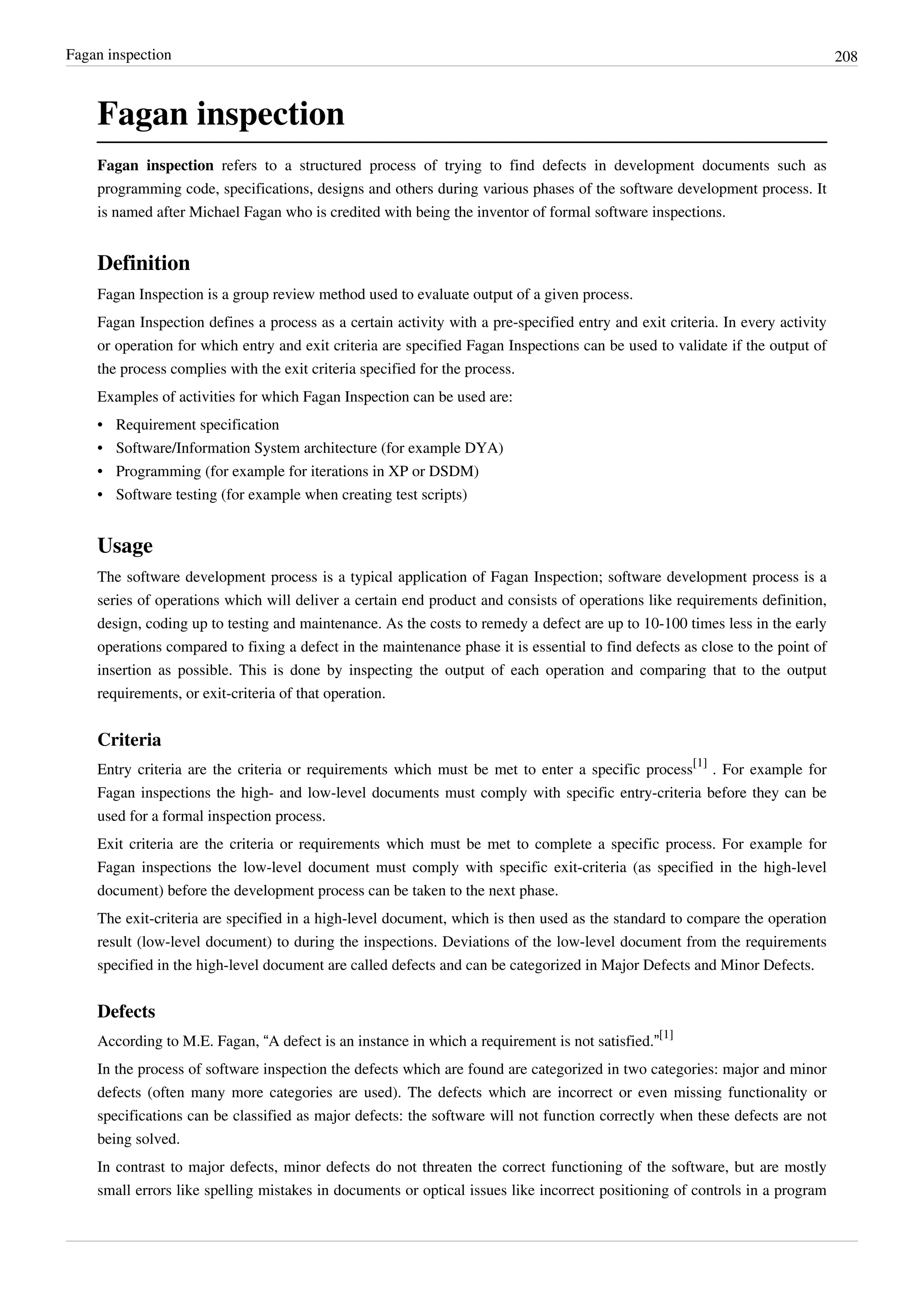 Fagan inspection 208
Fagan inspection
Fagan inspection refers to a structured process of trying to find defects in development documents such as
programming code, specifications, designs and others during various phases of the software development process. It
is named after Michael Fagan who is credited with being the inventor of formal software inspections.
Definition
Fagan Inspection is a group review method used to evaluate output of a given process.
Fagan Inspection defines a process as a certain activity with a pre-specified entry and exit criteria. In every activity
or operation for which entry and exit criteria are specified Fagan Inspections can be used to validate if the output of
the process complies with the exit criteria specified for the process.
Examples of activities for which Fagan Inspection can be used are:
• Requirement specification
• Software/Information System architecture (for example DYA)
• Programming (for example for iterations in XP or DSDM)
• Software testing (for example when creating test scripts)
Usage
The software development process is a typical application of Fagan Inspection; software development process is a
series of operations which will deliver a certain end product and consists of operations like requirements definition,
design, coding up to testing and maintenance. As the costs to remedy a defect are up to 10-100 times less in the early
operations compared to fixing a defect in the maintenance phase it is essential to find defects as close to the point of
insertion as possible. This is done by inspecting the output of each operation and comparing that to the output
requirements, or exit-criteria of that operation.
Criteria
Entry criteria are the criteria or requirements which must be met to enter a specific process
[1]
. For example for
Fagan inspections the high- and low-level documents must comply with specific entry-criteria before they can be
used for a formal inspection process.
Exit criteria are the criteria or requirements which must be met to complete a specific process. For example for
Fagan inspections the low-level document must comply with specific exit-criteria (as specified in the high-level
document) before the development process can be taken to the next phase.
The exit-criteria are specified in a high-level document, which is then used as the standard to compare the operation
result (low-level document) to during the inspections. Deviations of the low-level document from the requirements
specified in the high-level document are called defects and can be categorized in Major Defects and Minor Defects.
Defects
According to M.E. Fagan, “A defect is an instance in which a requirement is not satisfied.”
[1]
In the process of software inspection the defects which are found are categorized in two categories: major and minor
defects (often many more categories are used). The defects which are incorrect or even missing functionality or
specifications can be classified as major defects: the software will not function correctly when these defects are not
being solved.
In contrast to major defects, minor defects do not threaten the correct functioning of the software, but are mostly
small errors like spelling mistakes in documents or optical issues like incorrect positioning of controls in a program
 