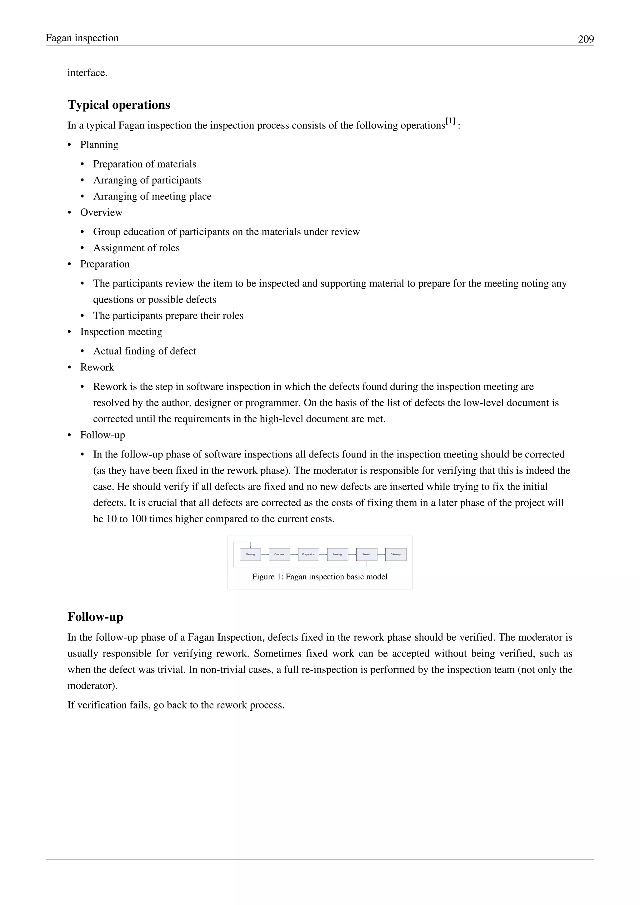 Fagan inspection 209
interface.
Typical operations
In a typical Fagan inspection the inspection process consists of the following operations
[1]
:
• Planning
• Preparation of materials
• Arranging of participants
• Arranging of meeting place
• Overview
• Group education of participants on the materials under review
• Assignment of roles
• Preparation
• The participants review the item to be inspected and supporting material to prepare for the meeting noting any
questions or possible defects
• The participants prepare their roles
• Inspection meeting
• Actual finding of defect
• Rework
• Rework is the step in software inspection in which the defects found during the inspection meeting are
resolved by the author, designer or programmer. On the basis of the list of defects the low-level document is
corrected until the requirements in the high-level document are met.
• Follow-up
• In the follow-up phase of software inspections all defects found in the inspection meeting should be corrected
(as they have been fixed in the rework phase). The moderator is responsible for verifying that this is indeed the
case. He should verify if all defects are fixed and no new defects are inserted while trying to fix the initial
defects. It is crucial that all defects are corrected as the costs of fixing them in a later phase of the project will
be 10 to 100 times higher compared to the current costs.
Figure 1: Fagan inspection basic model
Follow-up
In the follow-up phase of a Fagan Inspection, defects fixed in the rework phase should be verified. The moderator is
usually responsible for verifying rework. Sometimes fixed work can be accepted without being verified, such as
when the defect was trivial. In non-trivial cases, a full re-inspection is performed by the inspection team (not only the
moderator).
If verification fails, go back to the rework process.
 
