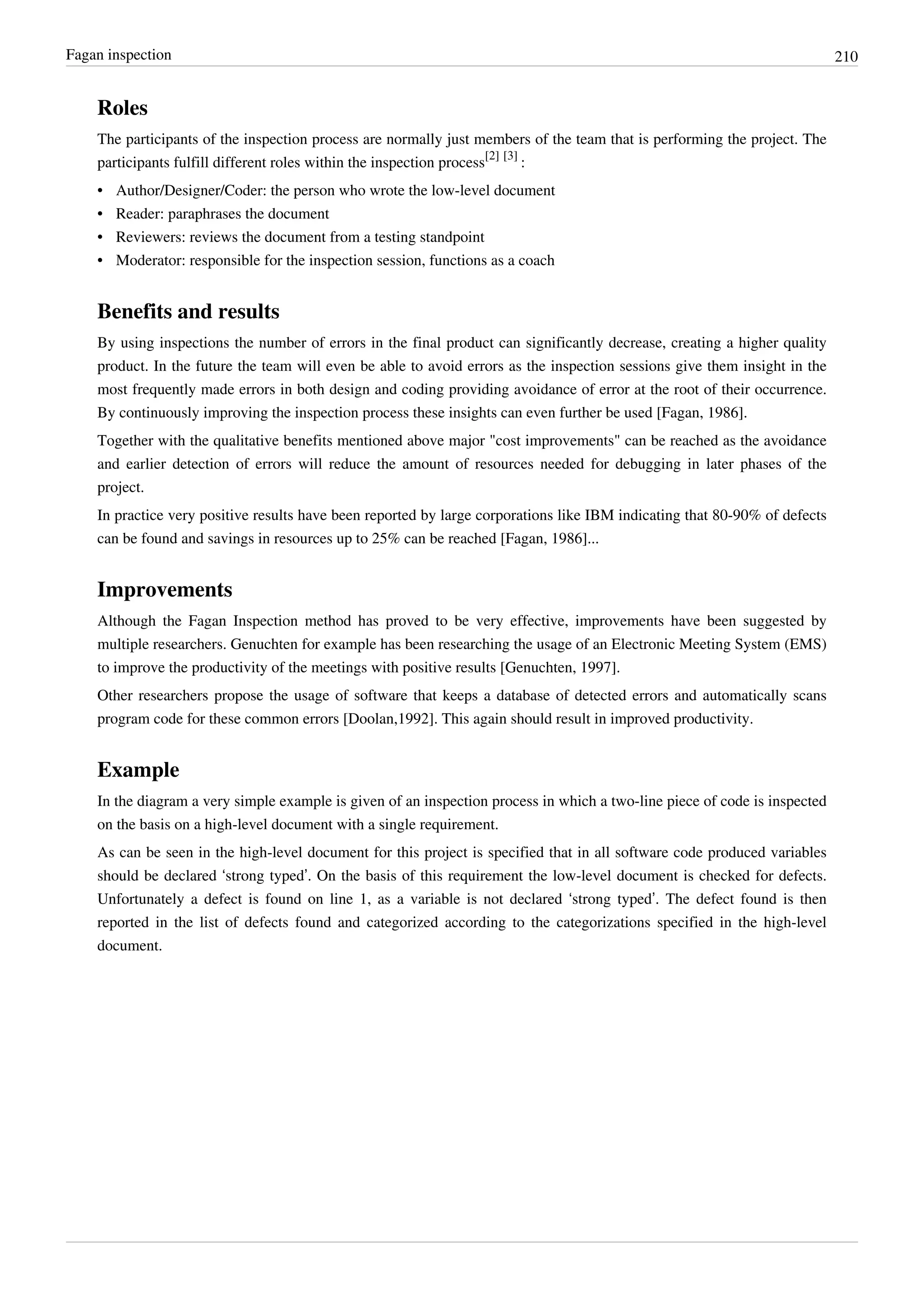Fagan inspection 210
Roles
The participants of the inspection process are normally just members of the team that is performing the project. The
participants fulfill different roles within the inspection process
[2] [3]
:
• Author/Designer/Coder: the person who wrote the low-level document
• Reader: paraphrases the document
• Reviewers: reviews the document from a testing standpoint
• Moderator: responsible for the inspection session, functions as a coach
Benefits and results
By using inspections the number of errors in the final product can significantly decrease, creating a higher quality
product. In the future the team will even be able to avoid errors as the inspection sessions give them insight in the
most frequently made errors in both design and coding providing avoidance of error at the root of their occurrence.
By continuously improving the inspection process these insights can even further be used [Fagan, 1986].
Together with the qualitative benefits mentioned above major "cost improvements" can be reached as the avoidance
and earlier detection of errors will reduce the amount of resources needed for debugging in later phases of the
project.
In practice very positive results have been reported by large corporations like IBM indicating that 80-90% of defects
can be found and savings in resources up to 25% can be reached [Fagan, 1986]...
Improvements
Although the Fagan Inspection method has proved to be very effective, improvements have been suggested by
multiple researchers. Genuchten for example has been researching the usage of an Electronic Meeting System (EMS)
to improve the productivity of the meetings with positive results [Genuchten, 1997].
Other researchers propose the usage of software that keeps a database of detected errors and automatically scans
program code for these common errors [Doolan,1992]. This again should result in improved productivity.
Example
In the diagram a very simple example is given of an inspection process in which a two-line piece of code is inspected
on the basis on a high-level document with a single requirement.
As can be seen in the high-level document for this project is specified that in all software code produced variables
should be declared ‘strong typed’. On the basis of this requirement the low-level document is checked for defects.
Unfortunately a defect is found on line 1, as a variable is not declared ‘strong typed’. The defect found is then
reported in the list of defects found and categorized according to the categorizations specified in the high-level
document.
 