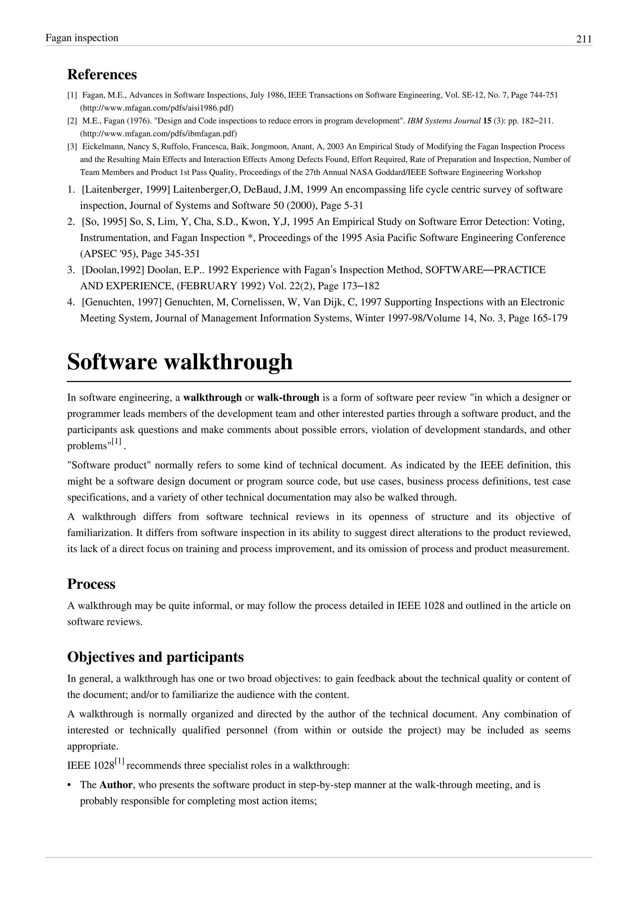 Fagan inspection 211
References
[1] Fagan, M.E., Advances in Software Inspections, July 1986, IEEE Transactions on Software Engineering, Vol. SE-12, No. 7, Page 744-751
(http://www.mfagan.com/pdfs/aisi1986.pdf)
[2] M.E., Fagan (1976). "Design and Code inspections to reduce errors in program development". IBM Systems Journal 15 (3): pp. 182–211.
(http://www.mfagan.com/pdfs/ibmfagan.pdf)
[3] Eickelmann, Nancy S, Ruffolo, Francesca, Baik, Jongmoon, Anant, A, 2003 An Empirical Study of Modifying the Fagan Inspection Process
and the Resulting Main Effects and Interaction Effects Among Defects Found, Effort Required, Rate of Preparation and Inspection, Number of
Team Members and Product 1st Pass Quality, Proceedings of the 27th Annual NASA Goddard/IEEE Software Engineering Workshop
1. [Laitenberger, 1999] Laitenberger,O, DeBaud, J.M, 1999 An encompassing life cycle centric survey of software
inspection, Journal of Systems and Software 50 (2000), Page 5-31
2. [So, 1995] So, S, Lim, Y, Cha, S.D., Kwon, Y,J, 1995 An Empirical Study on Software Error Detection: Voting,
Instrumentation, and Fagan Inspection *, Proceedings of the 1995 Asia Pacific Software Engineering Conference
(APSEC '95), Page 345-351
3. [Doolan,1992] Doolan, E.P.. 1992 Experience with Fagan’s Inspection Method, SOFTWARE—PRACTICE
AND EXPERIENCE, (FEBRUARY 1992) Vol. 22(2), Page 173–182
4. [Genuchten, 1997] Genuchten, M, Cornelissen, W, Van Dijk, C, 1997 Supporting Inspections with an Electronic
Meeting System, Journal of Management Information Systems, Winter 1997-98/Volume 14, No. 3, Page 165-179
Software walkthrough
In software engineering, a walkthrough or walk-through is a form of software peer review "in which a designer or
programmer leads members of the development team and other interested parties through a software product, and the
participants ask questions and make comments about possible errors, violation of development standards, and other
problems"
[1]
.
"Software product" normally refers to some kind of technical document. As indicated by the IEEE definition, this
might be a software design document or program source code, but use cases, business process definitions, test case
specifications, and a variety of other technical documentation may also be walked through.
A walkthrough differs from software technical reviews in its openness of structure and its objective of
familiarization. It differs from software inspection in its ability to suggest direct alterations to the product reviewed,
its lack of a direct focus on training and process improvement, and its omission of process and product measurement.
Process
A walkthrough may be quite informal, or may follow the process detailed in IEEE 1028 and outlined in the article on
software reviews.
Objectives and participants
In general, a walkthrough has one or two broad objectives: to gain feedback about the technical quality or content of
the document; and/or to familiarize the audience with the content.
A walkthrough is normally organized and directed by the author of the technical document. Any combination of
interested or technically qualified personnel (from within or outside the project) may be included as seems
appropriate.
IEEE 1028
[1]
recommends three specialist roles in a walkthrough:
• The Author, who presents the software product in step-by-step manner at the walk-through meeting, and is
probably responsible for completing most action items;
 