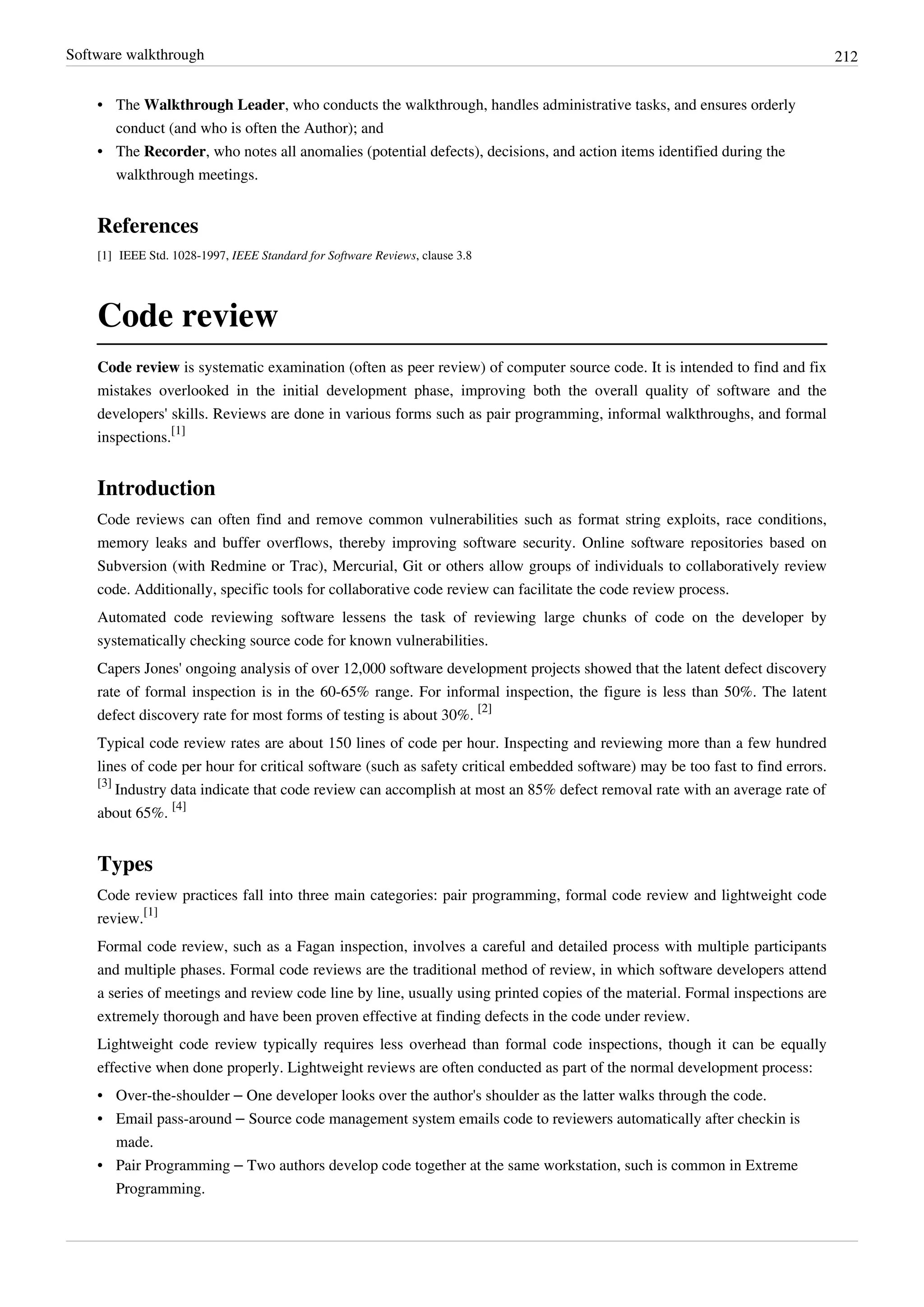 Software walkthrough 212
• The Walkthrough Leader, who conducts the walkthrough, handles administrative tasks, and ensures orderly
conduct (and who is often the Author); and
• The Recorder, who notes all anomalies (potential defects), decisions, and action items identified during the
walkthrough meetings.
References
[1] IEEE Std. 1028-1997, IEEE Standard for Software Reviews, clause 3.8
Code review
Code review is systematic examination (often as peer review) of computer source code. It is intended to find and fix
mistakes overlooked in the initial development phase, improving both the overall quality of software and the
developers' skills. Reviews are done in various forms such as pair programming, informal walkthroughs, and formal
inspections.
[1]
Introduction
Code reviews can often find and remove common vulnerabilities such as format string exploits, race conditions,
memory leaks and buffer overflows, thereby improving software security. Online software repositories based on
Subversion (with Redmine or Trac), Mercurial, Git or others allow groups of individuals to collaboratively review
code. Additionally, specific tools for collaborative code review can facilitate the code review process.
Automated code reviewing software lessens the task of reviewing large chunks of code on the developer by
systematically checking source code for known vulnerabilities.
Capers Jones' ongoing analysis of over 12,000 software development projects showed that the latent defect discovery
rate of formal inspection is in the 60-65% range. For informal inspection, the figure is less than 50%. The latent
defect discovery rate for most forms of testing is about 30%.
[2]
Typical code review rates are about 150 lines of code per hour. Inspecting and reviewing more than a few hundred
lines of code per hour for critical software (such as safety critical embedded software) may be too fast to find errors.
[3]
Industry data indicate that code review can accomplish at most an 85% defect removal rate with an average rate of
about 65%.
[4]
Types
Code review practices fall into three main categories: pair programming, formal code review and lightweight code
review.
[1]
Formal code review, such as a Fagan inspection, involves a careful and detailed process with multiple participants
and multiple phases. Formal code reviews are the traditional method of review, in which software developers attend
a series of meetings and review code line by line, usually using printed copies of the material. Formal inspections are
extremely thorough and have been proven effective at finding defects in the code under review.
Lightweight code review typically requires less overhead than formal code inspections, though it can be equally
effective when done properly. Lightweight reviews are often conducted as part of the normal development process:
• Over-the-shoulder – One developer looks over the author's shoulder as the latter walks through the code.
• Email pass-around – Source code management system emails code to reviewers automatically after checkin is
made.
• Pair Programming – Two authors develop code together at the same workstation, such is common in Extreme
Programming.
 