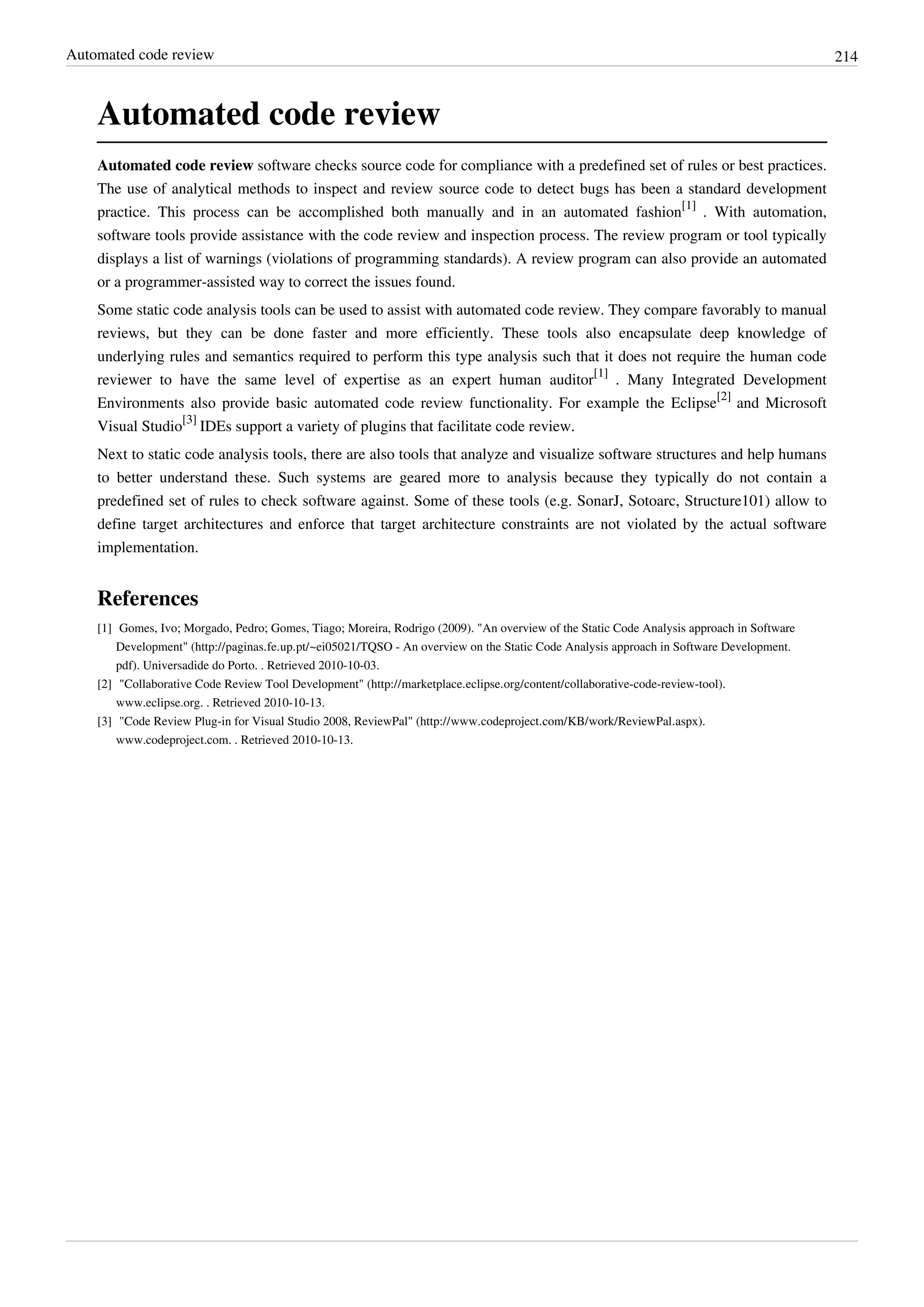 Automated code review 214
Automated code review
Automated code review software checks source code for compliance with a predefined set of rules or best practices.
The use of analytical methods to inspect and review source code to detect bugs has been a standard development
practice. This process can be accomplished both manually and in an automated fashion
[1]
. With automation,
software tools provide assistance with the code review and inspection process. The review program or tool typically
displays a list of warnings (violations of programming standards). A review program can also provide an automated
or a programmer-assisted way to correct the issues found.
Some static code analysis tools can be used to assist with automated code review. They compare favorably to manual
reviews, but they can be done faster and more efficiently. These tools also encapsulate deep knowledge of
underlying rules and semantics required to perform this type analysis such that it does not require the human code
reviewer to have the same level of expertise as an expert human auditor
[1]
. Many Integrated Development
Environments also provide basic automated code review functionality. For example the Eclipse
[2]
and Microsoft
Visual Studio
[3]
IDEs support a variety of plugins that facilitate code review.
Next to static code analysis tools, there are also tools that analyze and visualize software structures and help humans
to better understand these. Such systems are geared more to analysis because they typically do not contain a
predefined set of rules to check software against. Some of these tools (e.g. SonarJ, Sotoarc, Structure101) allow to
define target architectures and enforce that target architecture constraints are not violated by the actual software
implementation.
References
[1] Gomes, Ivo; Morgado, Pedro; Gomes, Tiago; Moreira, Rodrigo (2009). "An overview of the Static Code Analysis approach in Software
Development" (http://paginas.fe.up.pt/~ei05021/TQSO - An overview on the Static Code Analysis approach in Software Development.
pdf). Universadide do Porto. . Retrieved 2010-10-03.
[2] "Collaborative Code Review Tool Development" (http://marketplace.eclipse.org/content/collaborative-code-review-tool).
www.eclipse.org. . Retrieved 2010-10-13.
[3] "Code Review Plug-in for Visual Studio 2008, ReviewPal" (http://www.codeproject.com/KB/work/ReviewPal.aspx).
www.codeproject.com. . Retrieved 2010-10-13.
 