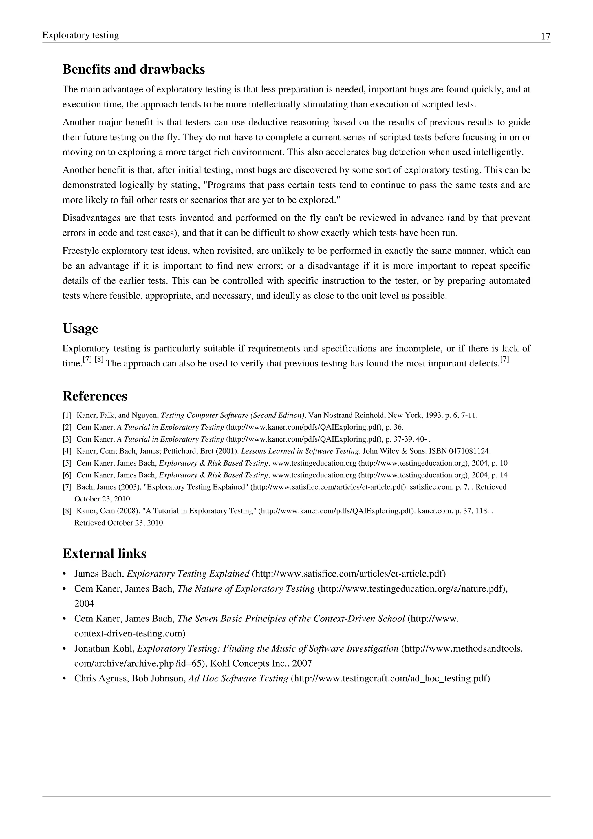 Exploratory testing 17
Benefits and drawbacks
The main advantage of exploratory testing is that less preparation is needed, important bugs are found quickly, and at
execution time, the approach tends to be more intellectually stimulating than execution of scripted tests.
Another major benefit is that testers can use deductive reasoning based on the results of previous results to guide
their future testing on the fly. They do not have to complete a current series of scripted tests before focusing in on or
moving on to exploring a more target rich environment. This also accelerates bug detection when used intelligently.
Another benefit is that, after initial testing, most bugs are discovered by some sort of exploratory testing. This can be
demonstrated logically by stating, "Programs that pass certain tests tend to continue to pass the same tests and are
more likely to fail other tests or scenarios that are yet to be explored."
Disadvantages are that tests invented and performed on the fly can't be reviewed in advance (and by that prevent
errors in code and test cases), and that it can be difficult to show exactly which tests have been run.
Freestyle exploratory test ideas, when revisited, are unlikely to be performed in exactly the same manner, which can
be an advantage if it is important to find new errors; or a disadvantage if it is more important to repeat specific
details of the earlier tests. This can be controlled with specific instruction to the tester, or by preparing automated
tests where feasible, appropriate, and necessary, and ideally as close to the unit level as possible.
Usage
Exploratory testing is particularly suitable if requirements and specifications are incomplete, or if there is lack of
time.
[7] [8]
The approach can also be used to verify that previous testing has found the most important defects.
[7]
References
[1] Kaner, Falk, and Nguyen, Testing Computer Software (Second Edition), Van Nostrand Reinhold, New York, 1993. p. 6, 7-11.
[2] Cem Kaner, A Tutorial in Exploratory Testing (http://www.kaner.com/pdfs/QAIExploring.pdf), p. 36.
[3] Cem Kaner, A Tutorial in Exploratory Testing (http://www.kaner.com/pdfs/QAIExploring.pdf), p. 37-39, 40- .
[4] Kaner, Cem; Bach, James; Pettichord, Bret (2001). Lessons Learned in Software Testing. John Wiley & Sons. ISBN 0471081124.
[5] Cem Kaner, James Bach, Exploratory & Risk Based Testing, www.testingeducation.org (http://www.testingeducation.org), 2004, p. 10
[6] Cem Kaner, James Bach, Exploratory & Risk Based Testing, www.testingeducation.org (http://www.testingeducation.org), 2004, p. 14
[7] Bach, James (2003). "Exploratory Testing Explained" (http://www.satisfice.com/articles/et-article.pdf). satisfice.com. p. 7. . Retrieved
October 23, 2010.
[8] Kaner, Cem (2008). "A Tutorial in Exploratory Testing" (http://www.kaner.com/pdfs/QAIExploring.pdf). kaner.com. p. 37, 118. .
Retrieved October 23, 2010.
External links
• James Bach, Exploratory Testing Explained (http://www.satisfice.com/articles/et-article.pdf)
• Cem Kaner, James Bach, The Nature of Exploratory Testing (http://www.testingeducation.org/a/nature.pdf),
2004
• Cem Kaner, James Bach, The Seven Basic Principles of the Context-Driven School (http://www.
context-driven-testing.com)
• Jonathan Kohl, Exploratory Testing: Finding the Music of Software Investigation (http://www.methodsandtools.
com/archive/archive.php?id=65), Kohl Concepts Inc., 2007
• Chris Agruss, Bob Johnson, Ad Hoc Software Testing (http://www.testingcraft.com/ad_hoc_testing.pdf)
 