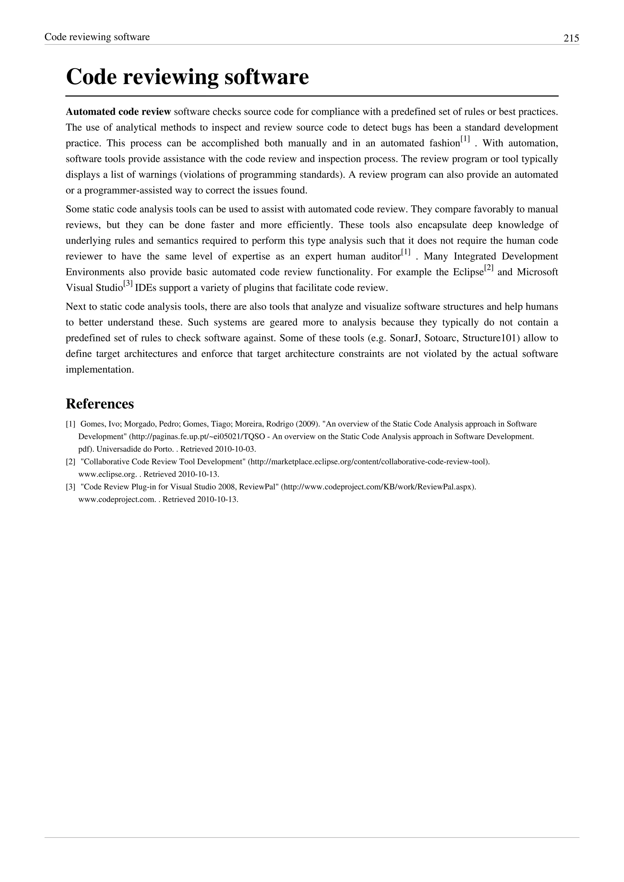 Code reviewing software 215
Code reviewing software
Automated code review software checks source code for compliance with a predefined set of rules or best practices.
The use of analytical methods to inspect and review source code to detect bugs has been a standard development
practice. This process can be accomplished both manually and in an automated fashion
[1]
. With automation,
software tools provide assistance with the code review and inspection process. The review program or tool typically
displays a list of warnings (violations of programming standards). A review program can also provide an automated
or a programmer-assisted way to correct the issues found.
Some static code analysis tools can be used to assist with automated code review. They compare favorably to manual
reviews, but they can be done faster and more efficiently. These tools also encapsulate deep knowledge of
underlying rules and semantics required to perform this type analysis such that it does not require the human code
reviewer to have the same level of expertise as an expert human auditor
[1]
. Many Integrated Development
Environments also provide basic automated code review functionality. For example the Eclipse
[2]
and Microsoft
Visual Studio
[3]
IDEs support a variety of plugins that facilitate code review.
Next to static code analysis tools, there are also tools that analyze and visualize software structures and help humans
to better understand these. Such systems are geared more to analysis because they typically do not contain a
predefined set of rules to check software against. Some of these tools (e.g. SonarJ, Sotoarc, Structure101) allow to
define target architectures and enforce that target architecture constraints are not violated by the actual software
implementation.
References
[1] Gomes, Ivo; Morgado, Pedro; Gomes, Tiago; Moreira, Rodrigo (2009). "An overview of the Static Code Analysis approach in Software
Development" (http://paginas.fe.up.pt/~ei05021/TQSO - An overview on the Static Code Analysis approach in Software Development.
pdf). Universadide do Porto. . Retrieved 2010-10-03.
[2] "Collaborative Code Review Tool Development" (http://marketplace.eclipse.org/content/collaborative-code-review-tool).
www.eclipse.org. . Retrieved 2010-10-13.
[3] "Code Review Plug-in for Visual Studio 2008, ReviewPal" (http://www.codeproject.com/KB/work/ReviewPal.aspx).
www.codeproject.com. . Retrieved 2010-10-13.
 