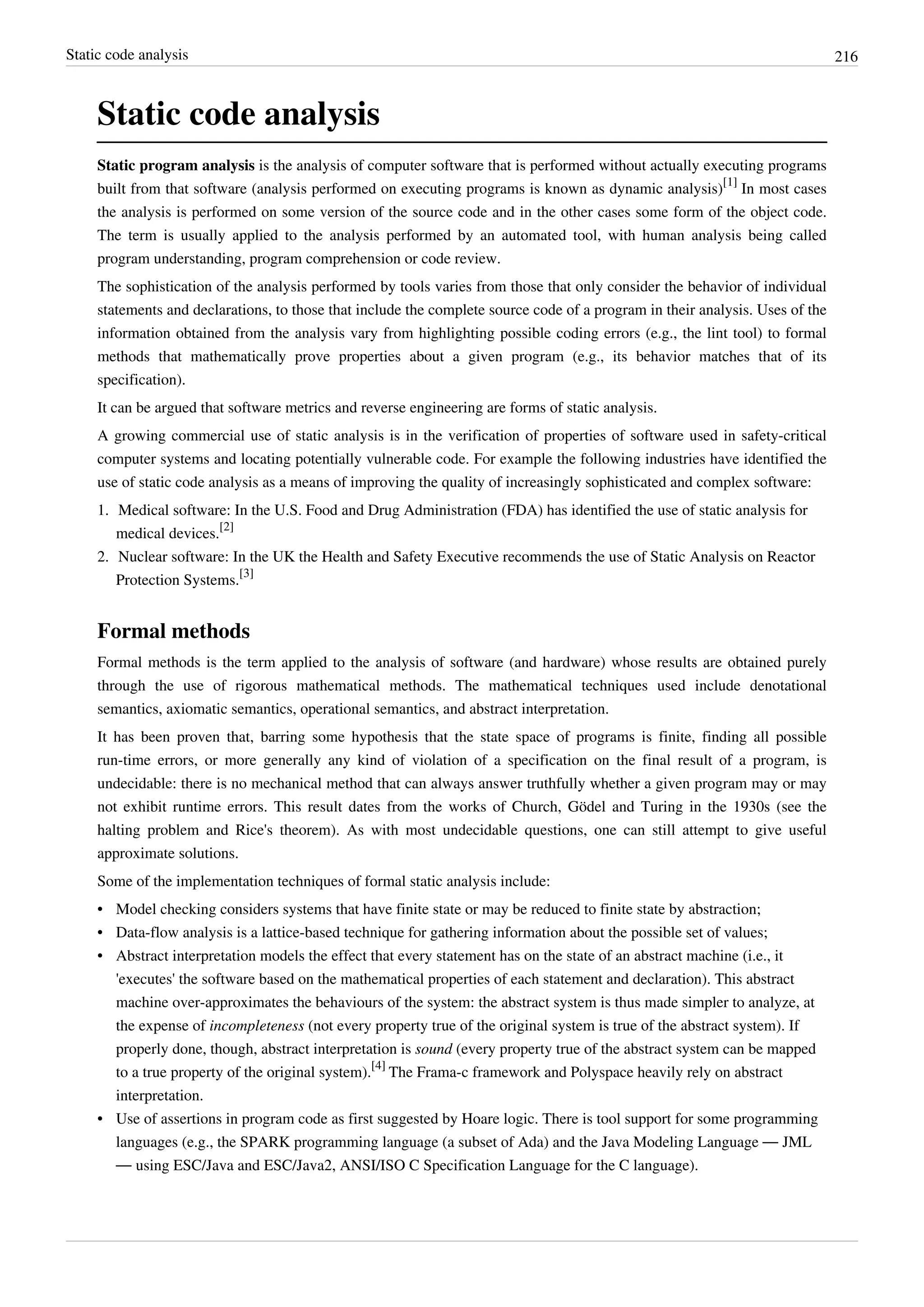 Static code analysis 216
Static code analysis
Static program analysis is the analysis of computer software that is performed without actually executing programs
built from that software (analysis performed on executing programs is known as dynamic analysis)
[1]
In most cases
the analysis is performed on some version of the source code and in the other cases some form of the object code.
The term is usually applied to the analysis performed by an automated tool, with human analysis being called
program understanding, program comprehension or code review.
The sophistication of the analysis performed by tools varies from those that only consider the behavior of individual
statements and declarations, to those that include the complete source code of a program in their analysis. Uses of the
information obtained from the analysis vary from highlighting possible coding errors (e.g., the lint tool) to formal
methods that mathematically prove properties about a given program (e.g., its behavior matches that of its
specification).
It can be argued that software metrics and reverse engineering are forms of static analysis.
A growing commercial use of static analysis is in the verification of properties of software used in safety-critical
computer systems and locating potentially vulnerable code. For example the following industries have identified the
use of static code analysis as a means of improving the quality of increasingly sophisticated and complex software:
1. Medical software: In the U.S. Food and Drug Administration (FDA) has identified the use of static analysis for
medical devices.
[2]
2. Nuclear software: In the UK the Health and Safety Executive recommends the use of Static Analysis on Reactor
Protection Systems.
[3]
Formal methods
Formal methods is the term applied to the analysis of software (and hardware) whose results are obtained purely
through the use of rigorous mathematical methods. The mathematical techniques used include denotational
semantics, axiomatic semantics, operational semantics, and abstract interpretation.
It has been proven that, barring some hypothesis that the state space of programs is finite, finding all possible
run-time errors, or more generally any kind of violation of a specification on the final result of a program, is
undecidable: there is no mechanical method that can always answer truthfully whether a given program may or may
not exhibit runtime errors. This result dates from the works of Church, Gödel and Turing in the 1930s (see the
halting problem and Rice's theorem). As with most undecidable questions, one can still attempt to give useful
approximate solutions.
Some of the implementation techniques of formal static analysis include:
• Model checking considers systems that have finite state or may be reduced to finite state by abstraction;
• Data-flow analysis is a lattice-based technique for gathering information about the possible set of values;
• Abstract interpretation models the effect that every statement has on the state of an abstract machine (i.e., it
'executes' the software based on the mathematical properties of each statement and declaration). This abstract
machine over-approximates the behaviours of the system: the abstract system is thus made simpler to analyze, at
the expense of incompleteness (not every property true of the original system is true of the abstract system). If
properly done, though, abstract interpretation is sound (every property true of the abstract system can be mapped
to a true property of the original system).
[4]
The Frama-c framework and Polyspace heavily rely on abstract
interpretation.
• Use of assertions in program code as first suggested by Hoare logic. There is tool support for some programming
languages (e.g., the SPARK programming language (a subset of Ada) and the Java Modeling Language — JML
— using ESC/Java and ESC/Java2, ANSI/ISO C Specification Language for the C language).
 