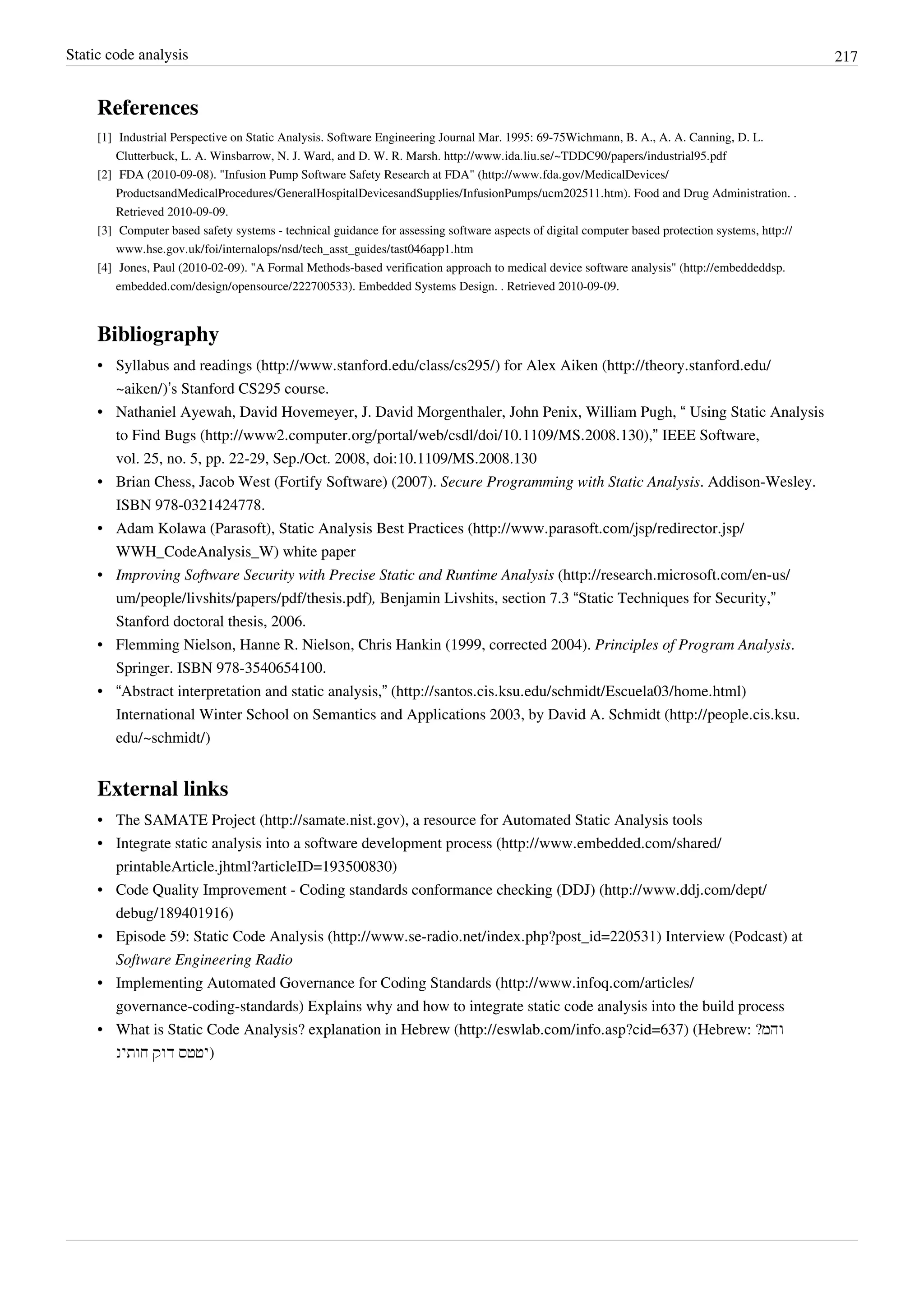 Static code analysis 217
References
[1] Industrial Perspective on Static Analysis. Software Engineering Journal Mar. 1995: 69-75Wichmann, B. A., A. A. Canning, D. L.
Clutterbuck, L. A. Winsbarrow, N. J. Ward, and D. W. R. Marsh. http://www.ida.liu.se/~TDDC90/papers/industrial95.pdf
[2] FDA (2010-09-08). "Infusion Pump Software Safety Research at FDA" (http://www.fda.gov/MedicalDevices/
ProductsandMedicalProcedures/GeneralHospitalDevicesandSupplies/InfusionPumps/ucm202511.htm). Food and Drug Administration. .
Retrieved 2010-09-09.
[3] Computer based safety systems - technical guidance for assessing software aspects of digital computer based protection systems, http://
www.hse.gov.uk/foi/internalops/nsd/tech_asst_guides/tast046app1.htm
[4] Jones, Paul (2010-02-09). "A Formal Methods-based verification approach to medical device software analysis" (http://embeddeddsp.
embedded.com/design/opensource/222700533). Embedded Systems Design. . Retrieved 2010-09-09.
Bibliography
• Syllabus and readings (http://www.stanford.edu/class/cs295/) for Alex Aiken (http://theory.stanford.edu/
~aiken/)’s Stanford CS295 course.
• Nathaniel Ayewah, David Hovemeyer, J. David Morgenthaler, John Penix, William Pugh, “ Using Static Analysis
to Find Bugs (http://www2.computer.org/portal/web/csdl/doi/10.1109/MS.2008.130),” IEEE Software,
vol. 25, no. 5, pp. 22-29, Sep./Oct. 2008, doi:10.1109/MS.2008.130
• Brian Chess, Jacob West (Fortify Software) (2007). Secure Programming with Static Analysis. Addison-Wesley.
ISBN 978-0321424778.
• Adam Kolawa (Parasoft), Static Analysis Best Practices (http://www.parasoft.com/jsp/redirector.jsp/
WWH_CodeAnalysis_W) white paper
• Improving Software Security with Precise Static and Runtime Analysis (http://research.microsoft.com/en-us/
um/people/livshits/papers/pdf/thesis.pdf), Benjamin Livshits, section 7.3 “Static Techniques for Security,”
Stanford doctoral thesis, 2006.
• Flemming Nielson, Hanne R. Nielson, Chris Hankin (1999, corrected 2004). Principles of Program Analysis.
Springer. ISBN 978-3540654100.
• “Abstract interpretation and static analysis,” (http://santos.cis.ksu.edu/schmidt/Escuela03/home.html)
International Winter School on Semantics and Applications 2003, by David A. Schmidt (http://people.cis.ksu.
edu/~schmidt/)
External links
• The SAMATE Project (http://samate.nist.gov), a resource for Automated Static Analysis tools
• Integrate static analysis into a software development process (http://www.embedded.com/shared/
printableArticle.jhtml?articleID=193500830)
• Code Quality Improvement - Coding standards conformance checking (DDJ) (http://www.ddj.com/dept/
debug/189401916)
• Episode 59: Static Code Analysis (http://www.se-radio.net/index.php?post_id=220531) Interview (Podcast) at
Software Engineering Radio
• Implementing Automated Governance for Coding Standards (http://www.infoq.com/articles/
governance-coding-standards) Explains why and how to integrate static code analysis into the build process
• What is Static Code Analysis? explanation in Hebrew (http://eswlab.com/info.asp?cid=637) (Hebrew: ?‫והמ‬
‫חותינ‬ ‫דוק‬ ‫יטטס‬‎)
 