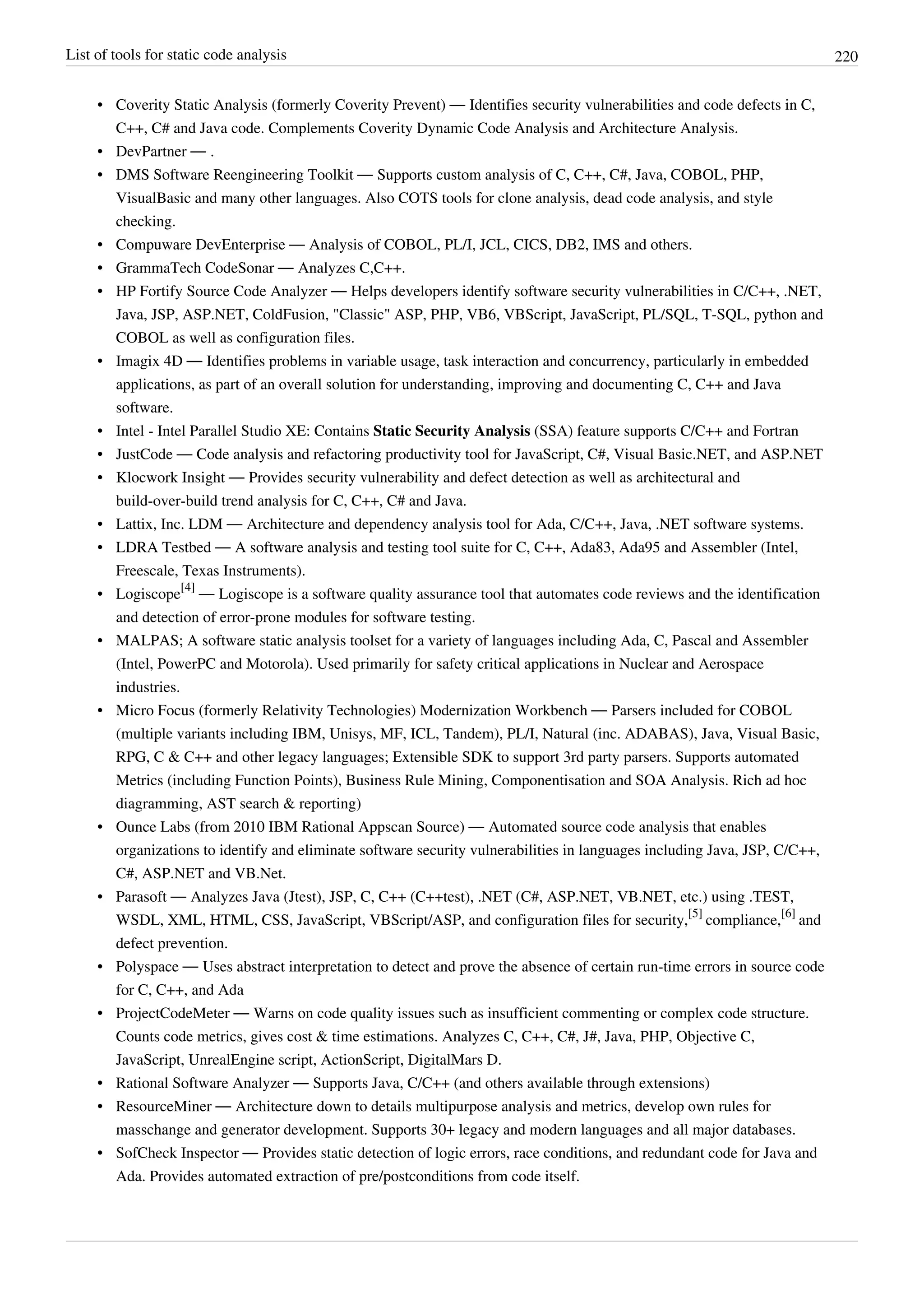 List of tools for static code analysis 220
• Coverity Static Analysis (formerly Coverity Prevent) — Identifies security vulnerabilities and code defects in C,
C++, C# and Java code. Complements Coverity Dynamic Code Analysis and Architecture Analysis.
• DevPartner — .
• DMS Software Reengineering Toolkit — Supports custom analysis of C, C++, C#, Java, COBOL, PHP,
VisualBasic and many other languages. Also COTS tools for clone analysis, dead code analysis, and style
checking.
• Compuware DevEnterprise — Analysis of COBOL, PL/I, JCL, CICS, DB2, IMS and others.
• GrammaTech CodeSonar — Analyzes C,C++.
• HP Fortify Source Code Analyzer — Helps developers identify software security vulnerabilities in C/C++, .NET,
Java, JSP, ASP.NET, ColdFusion, "Classic" ASP, PHP, VB6, VBScript, JavaScript, PL/SQL, T-SQL, python and
COBOL as well as configuration files.
• Imagix 4D — Identifies problems in variable usage, task interaction and concurrency, particularly in embedded
applications, as part of an overall solution for understanding, improving and documenting C, C++ and Java
software.
• Intel - Intel Parallel Studio XE: Contains Static Security Analysis (SSA) feature supports C/C++ and Fortran
• JustCode — Code analysis and refactoring productivity tool for JavaScript, C#, Visual Basic.NET, and ASP.NET
• Klocwork Insight — Provides security vulnerability and defect detection as well as architectural and
build-over-build trend analysis for C, C++, C# and Java.
• Lattix, Inc. LDM — Architecture and dependency analysis tool for Ada, C/C++, Java, .NET software systems.
• LDRA Testbed — A software analysis and testing tool suite for C, C++, Ada83, Ada95 and Assembler (Intel,
Freescale, Texas Instruments).
• Logiscope
[4]
— Logiscope is a software quality assurance tool that automates code reviews and the identification
and detection of error-prone modules for software testing.
• MALPAS; A software static analysis toolset for a variety of languages including Ada, C, Pascal and Assembler
(Intel, PowerPC and Motorola). Used primarily for safety critical applications in Nuclear and Aerospace
industries.
• Micro Focus (formerly Relativity Technologies) Modernization Workbench — Parsers included for COBOL
(multiple variants including IBM, Unisys, MF, ICL, Tandem), PL/I, Natural (inc. ADABAS), Java, Visual Basic,
RPG, C & C++ and other legacy languages; Extensible SDK to support 3rd party parsers. Supports automated
Metrics (including Function Points), Business Rule Mining, Componentisation and SOA Analysis. Rich ad hoc
diagramming, AST search & reporting)
• Ounce Labs (from 2010 IBM Rational Appscan Source) — Automated source code analysis that enables
organizations to identify and eliminate software security vulnerabilities in languages including Java, JSP, C/C++,
C#, ASP.NET and VB.Net.
• Parasoft — Analyzes Java (Jtest), JSP, C, C++ (C++test), .NET (C#, ASP.NET, VB.NET, etc.) using .TEST,
WSDL, XML, HTML, CSS, JavaScript, VBScript/ASP, and configuration files for security,
[5]
compliance,
[6]
and
defect prevention.
• Polyspace — Uses abstract interpretation to detect and prove the absence of certain run-time errors in source code
for C, C++, and Ada
• ProjectCodeMeter — Warns on code quality issues such as insufficient commenting or complex code structure.
Counts code metrics, gives cost & time estimations. Analyzes C, C++, C#, J#, Java, PHP, Objective C,
JavaScript, UnrealEngine script, ActionScript, DigitalMars D.
• Rational Software Analyzer — Supports Java, C/C++ (and others available through extensions)
• ResourceMiner — Architecture down to details multipurpose analysis and metrics, develop own rules for
masschange and generator development. Supports 30+ legacy and modern languages and all major databases.
• SofCheck Inspector — Provides static detection of logic errors, race conditions, and redundant code for Java and
Ada. Provides automated extraction of pre/postconditions from code itself.
 