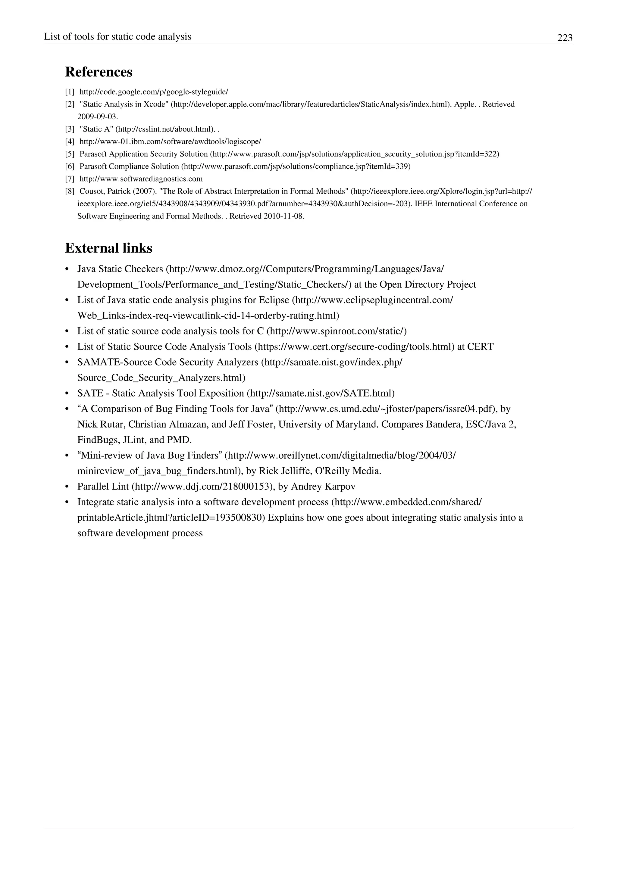 List of tools for static code analysis 223
References
[1] http://code.google.com/p/google-styleguide/
[2] "Static Analysis in Xcode" (http://developer.apple.com/mac/library/featuredarticles/StaticAnalysis/index.html). Apple. . Retrieved
2009-09-03.
[3] "Static A" (http://csslint.net/about.html). .
[4] http://www-01.ibm.com/software/awdtools/logiscope/
[5] Parasoft Application Security Solution (http://www.parasoft.com/jsp/solutions/application_security_solution.jsp?itemId=322)
[6] Parasoft Compliance Solution (http://www.parasoft.com/jsp/solutions/compliance.jsp?itemId=339)
[7] http://www.softwarediagnostics.com
[8] Cousot, Patrick (2007). "The Role of Abstract Interpretation in Formal Methods" (http://ieeexplore.ieee.org/Xplore/login.jsp?url=http://
ieeexplore.ieee.org/iel5/4343908/4343909/04343930.pdf?arnumber=4343930&authDecision=-203). IEEE International Conference on
Software Engineering and Formal Methods. . Retrieved 2010-11-08.
External links
• Java Static Checkers (http://www.dmoz.org//Computers/Programming/Languages/Java/
Development_Tools/Performance_and_Testing/Static_Checkers/) at the Open Directory Project
• List of Java static code analysis plugins for Eclipse (http://www.eclipseplugincentral.com/
Web_Links-index-req-viewcatlink-cid-14-orderby-rating.html)
• List of static source code analysis tools for C (http://www.spinroot.com/static/)
• List of Static Source Code Analysis Tools (https://www.cert.org/secure-coding/tools.html) at CERT
• SAMATE-Source Code Security Analyzers (http://samate.nist.gov/index.php/
Source_Code_Security_Analyzers.html)
• SATE - Static Analysis Tool Exposition (http://samate.nist.gov/SATE.html)
• “A Comparison of Bug Finding Tools for Java” (http://www.cs.umd.edu/~jfoster/papers/issre04.pdf), by
Nick Rutar, Christian Almazan, and Jeff Foster, University of Maryland. Compares Bandera, ESC/Java 2,
FindBugs, JLint, and PMD.
• “Mini-review of Java Bug Finders” (http://www.oreillynet.com/digitalmedia/blog/2004/03/
minireview_of_java_bug_finders.html), by Rick Jelliffe, O'Reilly Media.
• Parallel Lint (http://www.ddj.com/218000153), by Andrey Karpov
• Integrate static analysis into a software development process (http://www.embedded.com/shared/
printableArticle.jhtml?articleID=193500830) Explains how one goes about integrating static analysis into a
software development process
 