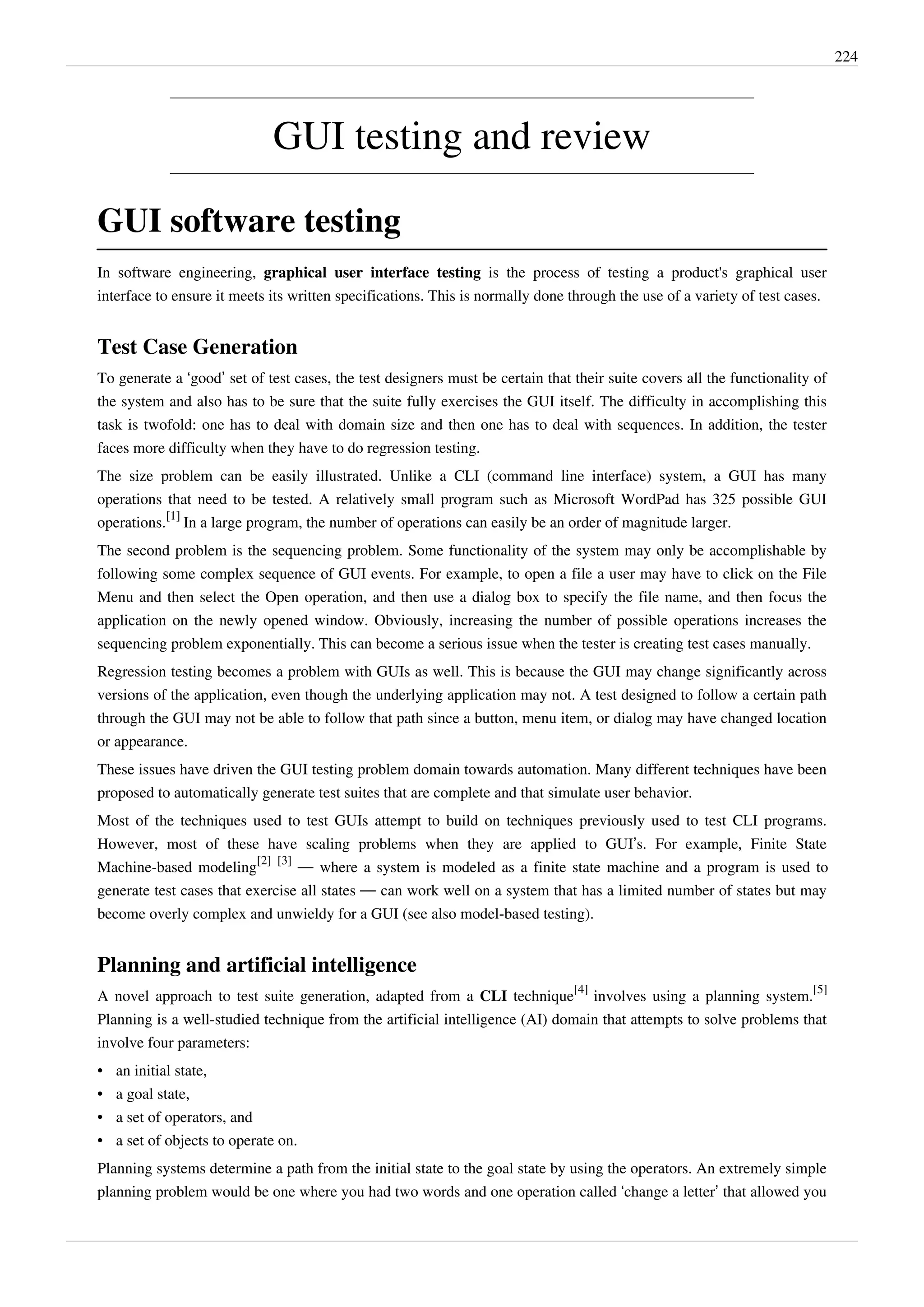 224
GUI testing and review
GUI software testing
In software engineering, graphical user interface testing is the process of testing a product's graphical user
interface to ensure it meets its written specifications. This is normally done through the use of a variety of test cases.
Test Case Generation
To generate a ‘good’ set of test cases, the test designers must be certain that their suite covers all the functionality of
the system and also has to be sure that the suite fully exercises the GUI itself. The difficulty in accomplishing this
task is twofold: one has to deal with domain size and then one has to deal with sequences. In addition, the tester
faces more difficulty when they have to do regression testing.
The size problem can be easily illustrated. Unlike a CLI (command line interface) system, a GUI has many
operations that need to be tested. A relatively small program such as Microsoft WordPad has 325 possible GUI
operations.
[1]
In a large program, the number of operations can easily be an order of magnitude larger.
The second problem is the sequencing problem. Some functionality of the system may only be accomplishable by
following some complex sequence of GUI events. For example, to open a file a user may have to click on the File
Menu and then select the Open operation, and then use a dialog box to specify the file name, and then focus the
application on the newly opened window. Obviously, increasing the number of possible operations increases the
sequencing problem exponentially. This can become a serious issue when the tester is creating test cases manually.
Regression testing becomes a problem with GUIs as well. This is because the GUI may change significantly across
versions of the application, even though the underlying application may not. A test designed to follow a certain path
through the GUI may not be able to follow that path since a button, menu item, or dialog may have changed location
or appearance.
These issues have driven the GUI testing problem domain towards automation. Many different techniques have been
proposed to automatically generate test suites that are complete and that simulate user behavior.
Most of the techniques used to test GUIs attempt to build on techniques previously used to test CLI programs.
However, most of these have scaling problems when they are applied to GUI’s. For example, Finite State
Machine-based modeling
[2] [3]
— where a system is modeled as a finite state machine and a program is used to
generate test cases that exercise all states — can work well on a system that has a limited number of states but may
become overly complex and unwieldy for a GUI (see also model-based testing).
Planning and artificial intelligence
A novel approach to test suite generation, adapted from a CLI technique
[4]
involves using a planning system.
[5]
Planning is a well-studied technique from the artificial intelligence (AI) domain that attempts to solve problems that
involve four parameters:
• an initial state,
• a goal state,
• a set of operators, and
• a set of objects to operate on.
Planning systems determine a path from the initial state to the goal state by using the operators. An extremely simple
planning problem would be one where you had two words and one operation called ‘change a letter’ that allowed you
 