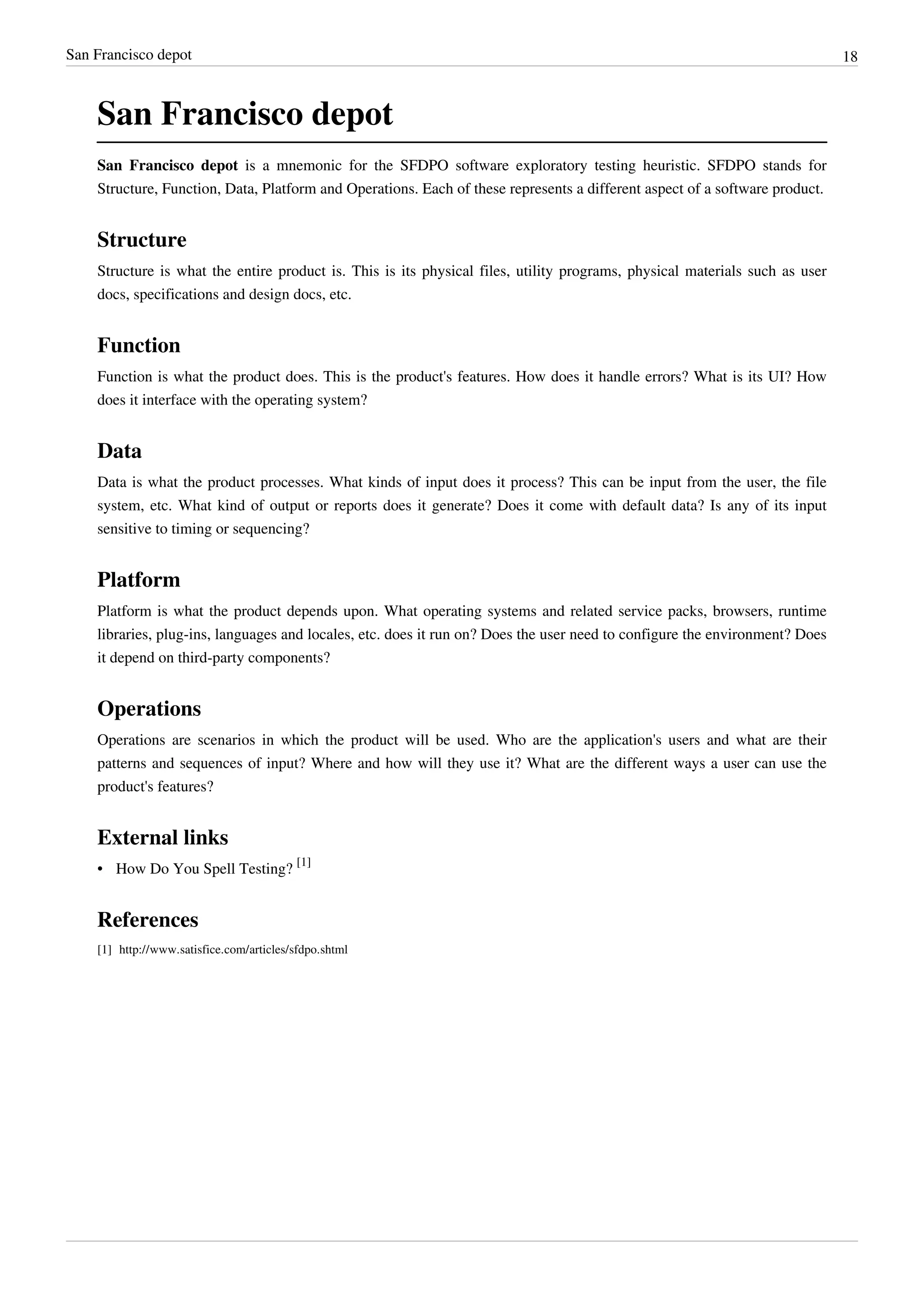 San Francisco depot 18
San Francisco depot
San Francisco depot is a mnemonic for the SFDPO software exploratory testing heuristic. SFDPO stands for
Structure, Function, Data, Platform and Operations. Each of these represents a different aspect of a software product.
Structure
Structure is what the entire product is. This is its physical files, utility programs, physical materials such as user
docs, specifications and design docs, etc.
Function
Function is what the product does. This is the product's features. How does it handle errors? What is its UI? How
does it interface with the operating system?
Data
Data is what the product processes. What kinds of input does it process? This can be input from the user, the file
system, etc. What kind of output or reports does it generate? Does it come with default data? Is any of its input
sensitive to timing or sequencing?
Platform
Platform is what the product depends upon. What operating systems and related service packs, browsers, runtime
libraries, plug-ins, languages and locales, etc. does it run on? Does the user need to configure the environment? Does
it depend on third-party components?
Operations
Operations are scenarios in which the product will be used. Who are the application's users and what are their
patterns and sequences of input? Where and how will they use it? What are the different ways a user can use the
product's features?
External links
• How Do You Spell Testing?
[1]
References
[1] http://www.satisfice.com/articles/sfdpo.shtml
 