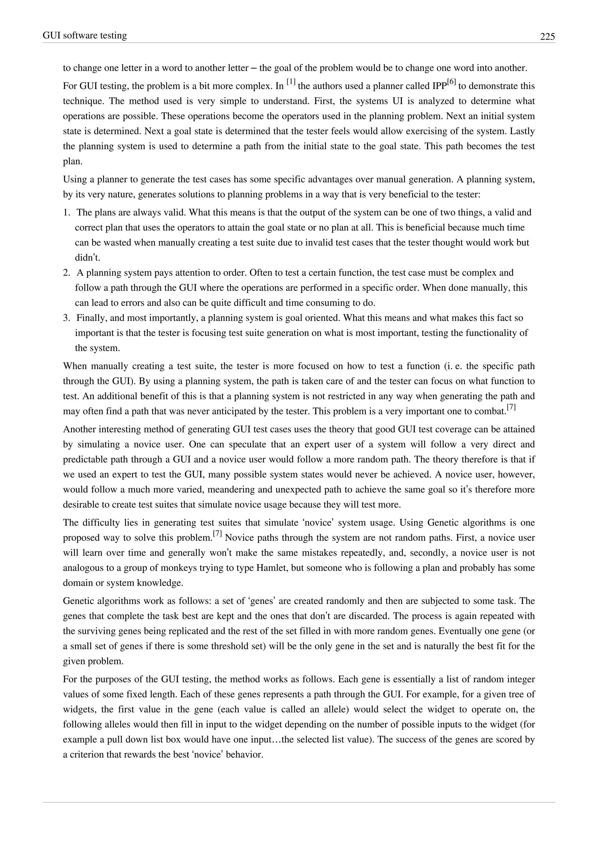 GUI software testing 225
to change one letter in a word to another letter – the goal of the problem would be to change one word into another.
For GUI testing, the problem is a bit more complex. In
[1]
the authors used a planner called IPP
[6]
to demonstrate this
technique. The method used is very simple to understand. First, the systems UI is analyzed to determine what
operations are possible. These operations become the operators used in the planning problem. Next an initial system
state is determined. Next a goal state is determined that the tester feels would allow exercising of the system. Lastly
the planning system is used to determine a path from the initial state to the goal state. This path becomes the test
plan.
Using a planner to generate the test cases has some specific advantages over manual generation. A planning system,
by its very nature, generates solutions to planning problems in a way that is very beneficial to the tester:
1. The plans are always valid. What this means is that the output of the system can be one of two things, a valid and
correct plan that uses the operators to attain the goal state or no plan at all. This is beneficial because much time
can be wasted when manually creating a test suite due to invalid test cases that the tester thought would work but
didn’t.
2. A planning system pays attention to order. Often to test a certain function, the test case must be complex and
follow a path through the GUI where the operations are performed in a specific order. When done manually, this
can lead to errors and also can be quite difficult and time consuming to do.
3. Finally, and most importantly, a planning system is goal oriented. What this means and what makes this fact so
important is that the tester is focusing test suite generation on what is most important, testing the functionality of
the system.
When manually creating a test suite, the tester is more focused on how to test a function (i. e. the specific path
through the GUI). By using a planning system, the path is taken care of and the tester can focus on what function to
test. An additional benefit of this is that a planning system is not restricted in any way when generating the path and
may often find a path that was never anticipated by the tester. This problem is a very important one to combat.
[7]
Another interesting method of generating GUI test cases uses the theory that good GUI test coverage can be attained
by simulating a novice user. One can speculate that an expert user of a system will follow a very direct and
predictable path through a GUI and a novice user would follow a more random path. The theory therefore is that if
we used an expert to test the GUI, many possible system states would never be achieved. A novice user, however,
would follow a much more varied, meandering and unexpected path to achieve the same goal so it’s therefore more
desirable to create test suites that simulate novice usage because they will test more.
The difficulty lies in generating test suites that simulate ‘novice’ system usage. Using Genetic algorithms is one
proposed way to solve this problem.
[7]
Novice paths through the system are not random paths. First, a novice user
will learn over time and generally won’t make the same mistakes repeatedly, and, secondly, a novice user is not
analogous to a group of monkeys trying to type Hamlet, but someone who is following a plan and probably has some
domain or system knowledge.
Genetic algorithms work as follows: a set of ‘genes’ are created randomly and then are subjected to some task. The
genes that complete the task best are kept and the ones that don’t are discarded. The process is again repeated with
the surviving genes being replicated and the rest of the set filled in with more random genes. Eventually one gene (or
a small set of genes if there is some threshold set) will be the only gene in the set and is naturally the best fit for the
given problem.
For the purposes of the GUI testing, the method works as follows. Each gene is essentially a list of random integer
values of some fixed length. Each of these genes represents a path through the GUI. For example, for a given tree of
widgets, the first value in the gene (each value is called an allele) would select the widget to operate on, the
following alleles would then fill in input to the widget depending on the number of possible inputs to the widget (for
example a pull down list box would have one input…the selected list value). The success of the genes are scored by
a criterion that rewards the best ‘novice’ behavior.
 