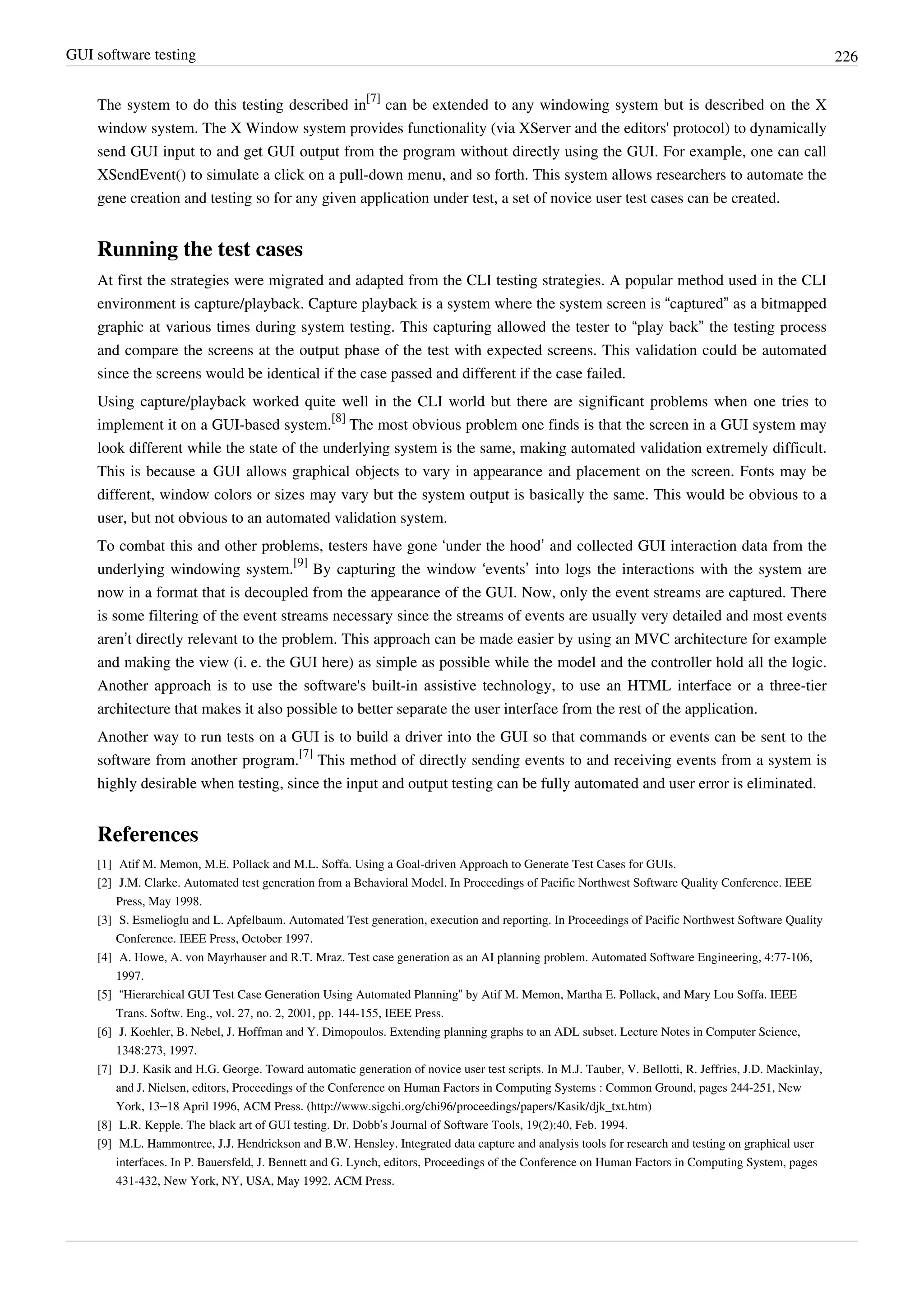 GUI software testing 226
The system to do this testing described in
[7]
can be extended to any windowing system but is described on the X
window system. The X Window system provides functionality (via XServer and the editors' protocol) to dynamically
send GUI input to and get GUI output from the program without directly using the GUI. For example, one can call
XSendEvent() to simulate a click on a pull-down menu, and so forth. This system allows researchers to automate the
gene creation and testing so for any given application under test, a set of novice user test cases can be created.
Running the test cases
At first the strategies were migrated and adapted from the CLI testing strategies. A popular method used in the CLI
environment is capture/playback. Capture playback is a system where the system screen is “captured” as a bitmapped
graphic at various times during system testing. This capturing allowed the tester to “play back” the testing process
and compare the screens at the output phase of the test with expected screens. This validation could be automated
since the screens would be identical if the case passed and different if the case failed.
Using capture/playback worked quite well in the CLI world but there are significant problems when one tries to
implement it on a GUI-based system.
[8]
The most obvious problem one finds is that the screen in a GUI system may
look different while the state of the underlying system is the same, making automated validation extremely difficult.
This is because a GUI allows graphical objects to vary in appearance and placement on the screen. Fonts may be
different, window colors or sizes may vary but the system output is basically the same. This would be obvious to a
user, but not obvious to an automated validation system.
To combat this and other problems, testers have gone ‘under the hood’ and collected GUI interaction data from the
underlying windowing system.
[9]
By capturing the window ‘events’ into logs the interactions with the system are
now in a format that is decoupled from the appearance of the GUI. Now, only the event streams are captured. There
is some filtering of the event streams necessary since the streams of events are usually very detailed and most events
aren’t directly relevant to the problem. This approach can be made easier by using an MVC architecture for example
and making the view (i. e. the GUI here) as simple as possible while the model and the controller hold all the logic.
Another approach is to use the software's built-in assistive technology, to use an HTML interface or a three-tier
architecture that makes it also possible to better separate the user interface from the rest of the application.
Another way to run tests on a GUI is to build a driver into the GUI so that commands or events can be sent to the
software from another program.
[7]
This method of directly sending events to and receiving events from a system is
highly desirable when testing, since the input and output testing can be fully automated and user error is eliminated.
References
[1] Atif M. Memon, M.E. Pollack and M.L. Soffa. Using a Goal-driven Approach to Generate Test Cases for GUIs.
[2] J.M. Clarke. Automated test generation from a Behavioral Model. In Proceedings of Pacific Northwest Software Quality Conference. IEEE
Press, May 1998.
[3] S. Esmelioglu and L. Apfelbaum. Automated Test generation, execution and reporting. In Proceedings of Pacific Northwest Software Quality
Conference. IEEE Press, October 1997.
[4] A. Howe, A. von Mayrhauser and R.T. Mraz. Test case generation as an AI planning problem. Automated Software Engineering, 4:77-106,
1997.
[5] “Hierarchical GUI Test Case Generation Using Automated Planning” by Atif M. Memon, Martha E. Pollack, and Mary Lou Soffa. IEEE
Trans. Softw. Eng., vol. 27, no. 2, 2001, pp. 144-155, IEEE Press.
[6] J. Koehler, B. Nebel, J. Hoffman and Y. Dimopoulos. Extending planning graphs to an ADL subset. Lecture Notes in Computer Science,
1348:273, 1997.
[7] D.J. Kasik and H.G. George. Toward automatic generation of novice user test scripts. In M.J. Tauber, V. Bellotti, R. Jeffries, J.D. Mackinlay,
and J. Nielsen, editors, Proceedings of the Conference on Human Factors in Computing Systems : Common Ground, pages 244-251, New
York, 13–18 April 1996, ACM Press. (http://www.sigchi.org/chi96/proceedings/papers/Kasik/djk_txt.htm)
[8] L.R. Kepple. The black art of GUI testing. Dr. Dobb’s Journal of Software Tools, 19(2):40, Feb. 1994.
[9] M.L. Hammontree, J.J. Hendrickson and B.W. Hensley. Integrated data capture and analysis tools for research and testing on graphical user
interfaces. In P. Bauersfeld, J. Bennett and G. Lynch, editors, Proceedings of the Conference on Human Factors in Computing System, pages
431-432, New York, NY, USA, May 1992. ACM Press.
 