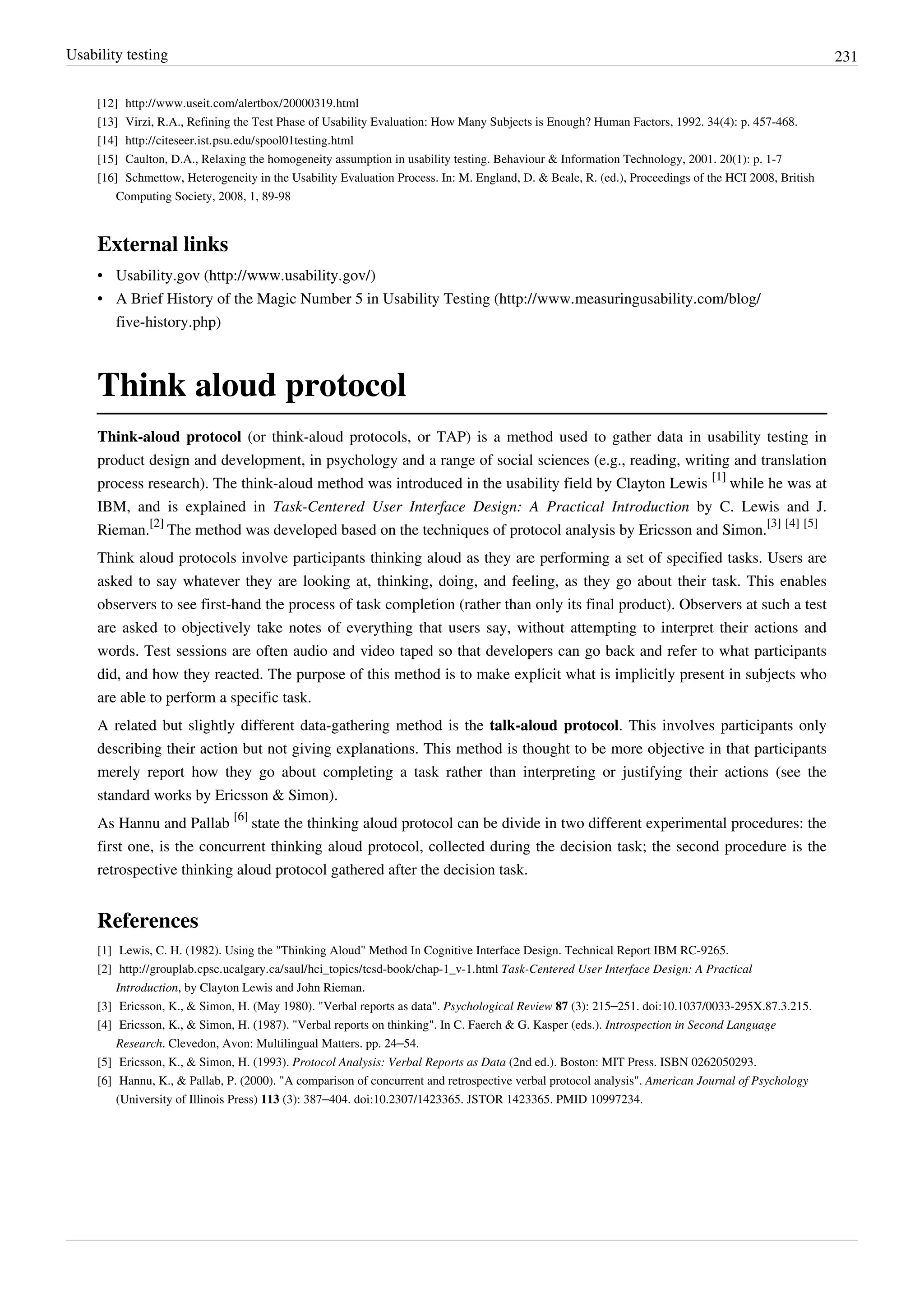 Usability testing 231
[12] http://www.useit.com/alertbox/20000319.html
[13] Virzi, R.A., Refining the Test Phase of Usability Evaluation: How Many Subjects is Enough? Human Factors, 1992. 34(4): p. 457-468.
[14] http://citeseer.ist.psu.edu/spool01testing.html
[15] Caulton, D.A., Relaxing the homogeneity assumption in usability testing. Behaviour & Information Technology, 2001. 20(1): p. 1-7
[16] Schmettow, Heterogeneity in the Usability Evaluation Process. In: M. England, D. & Beale, R. (ed.), Proceedings of the HCI 2008, British
Computing Society, 2008, 1, 89-98
External links
• Usability.gov (http://www.usability.gov/)
• A Brief History of the Magic Number 5 in Usability Testing (http://www.measuringusability.com/blog/
five-history.php)
Think aloud protocol
Think-aloud protocol (or think-aloud protocols, or TAP) is a method used to gather data in usability testing in
product design and development, in psychology and a range of social sciences (e.g., reading, writing and translation
process research). The think-aloud method was introduced in the usability field by Clayton Lewis
[1]
while he was at
IBM, and is explained in Task-Centered User Interface Design: A Practical Introduction by C. Lewis and J.
Rieman.
[2]
The method was developed based on the techniques of protocol analysis by Ericsson and Simon.
[3] [4] [5]
Think aloud protocols involve participants thinking aloud as they are performing a set of specified tasks. Users are
asked to say whatever they are looking at, thinking, doing, and feeling, as they go about their task. This enables
observers to see first-hand the process of task completion (rather than only its final product). Observers at such a test
are asked to objectively take notes of everything that users say, without attempting to interpret their actions and
words. Test sessions are often audio and video taped so that developers can go back and refer to what participants
did, and how they reacted. The purpose of this method is to make explicit what is implicitly present in subjects who
are able to perform a specific task.
A related but slightly different data-gathering method is the talk-aloud protocol. This involves participants only
describing their action but not giving explanations. This method is thought to be more objective in that participants
merely report how they go about completing a task rather than interpreting or justifying their actions (see the
standard works by Ericsson & Simon).
As Hannu and Pallab
[6]
state the thinking aloud protocol can be divide in two different experimental procedures: the
first one, is the concurrent thinking aloud protocol, collected during the decision task; the second procedure is the
retrospective thinking aloud protocol gathered after the decision task.
References
[1] Lewis, C. H. (1982). Using the "Thinking Aloud" Method In Cognitive Interface Design. Technical Report IBM RC-9265.
[2] http://grouplab.cpsc.ucalgary.ca/saul/hci_topics/tcsd-book/chap-1_v-1.html Task-Centered User Interface Design: A Practical
Introduction, by Clayton Lewis and John Rieman.
[3] Ericsson, K., & Simon, H. (May 1980). "Verbal reports as data". Psychological Review 87 (3): 215–251. doi:10.1037/0033-295X.87.3.215.
[4] Ericsson, K., & Simon, H. (1987). "Verbal reports on thinking". In C. Faerch & G. Kasper (eds.). Introspection in Second Language
Research. Clevedon, Avon: Multilingual Matters. pp. 24–54.
[5] Ericsson, K., & Simon, H. (1993). Protocol Analysis: Verbal Reports as Data (2nd ed.). Boston: MIT Press. ISBN 0262050293.
[6] Hannu, K., & Pallab, P. (2000). "A comparison of concurrent and retrospective verbal protocol analysis". American Journal of Psychology
(University of Illinois Press) 113 (3): 387–404. doi:10.2307/1423365. JSTOR 1423365. PMID 10997234.
 