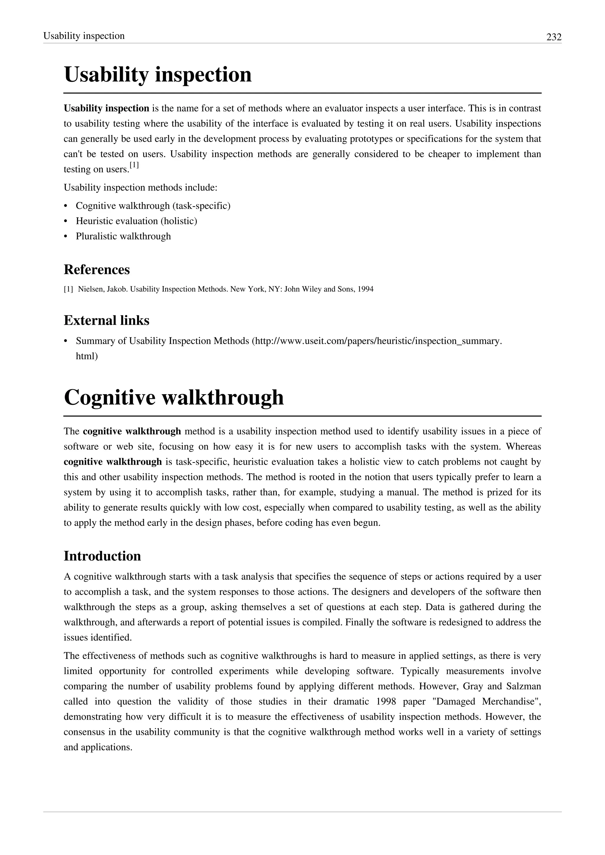 Usability inspection 232
Usability inspection
Usability inspection is the name for a set of methods where an evaluator inspects a user interface. This is in contrast
to usability testing where the usability of the interface is evaluated by testing it on real users. Usability inspections
can generally be used early in the development process by evaluating prototypes or specifications for the system that
can't be tested on users. Usability inspection methods are generally considered to be cheaper to implement than
testing on users.
[1]
Usability inspection methods include:
• Cognitive walkthrough (task-specific)
• Heuristic evaluation (holistic)
• Pluralistic walkthrough
References
[1] Nielsen, Jakob. Usability Inspection Methods. New York, NY: John Wiley and Sons, 1994
External links
• Summary of Usability Inspection Methods (http://www.useit.com/papers/heuristic/inspection_summary.
html)
Cognitive walkthrough
The cognitive walkthrough method is a usability inspection method used to identify usability issues in a piece of
software or web site, focusing on how easy it is for new users to accomplish tasks with the system. Whereas
cognitive walkthrough is task-specific, heuristic evaluation takes a holistic view to catch problems not caught by
this and other usability inspection methods. The method is rooted in the notion that users typically prefer to learn a
system by using it to accomplish tasks, rather than, for example, studying a manual. The method is prized for its
ability to generate results quickly with low cost, especially when compared to usability testing, as well as the ability
to apply the method early in the design phases, before coding has even begun.
Introduction
A cognitive walkthrough starts with a task analysis that specifies the sequence of steps or actions required by a user
to accomplish a task, and the system responses to those actions. The designers and developers of the software then
walkthrough the steps as a group, asking themselves a set of questions at each step. Data is gathered during the
walkthrough, and afterwards a report of potential issues is compiled. Finally the software is redesigned to address the
issues identified.
The effectiveness of methods such as cognitive walkthroughs is hard to measure in applied settings, as there is very
limited opportunity for controlled experiments while developing software. Typically measurements involve
comparing the number of usability problems found by applying different methods. However, Gray and Salzman
called into question the validity of those studies in their dramatic 1998 paper "Damaged Merchandise",
demonstrating how very difficult it is to measure the effectiveness of usability inspection methods. However, the
consensus in the usability community is that the cognitive walkthrough method works well in a variety of settings
and applications.
 