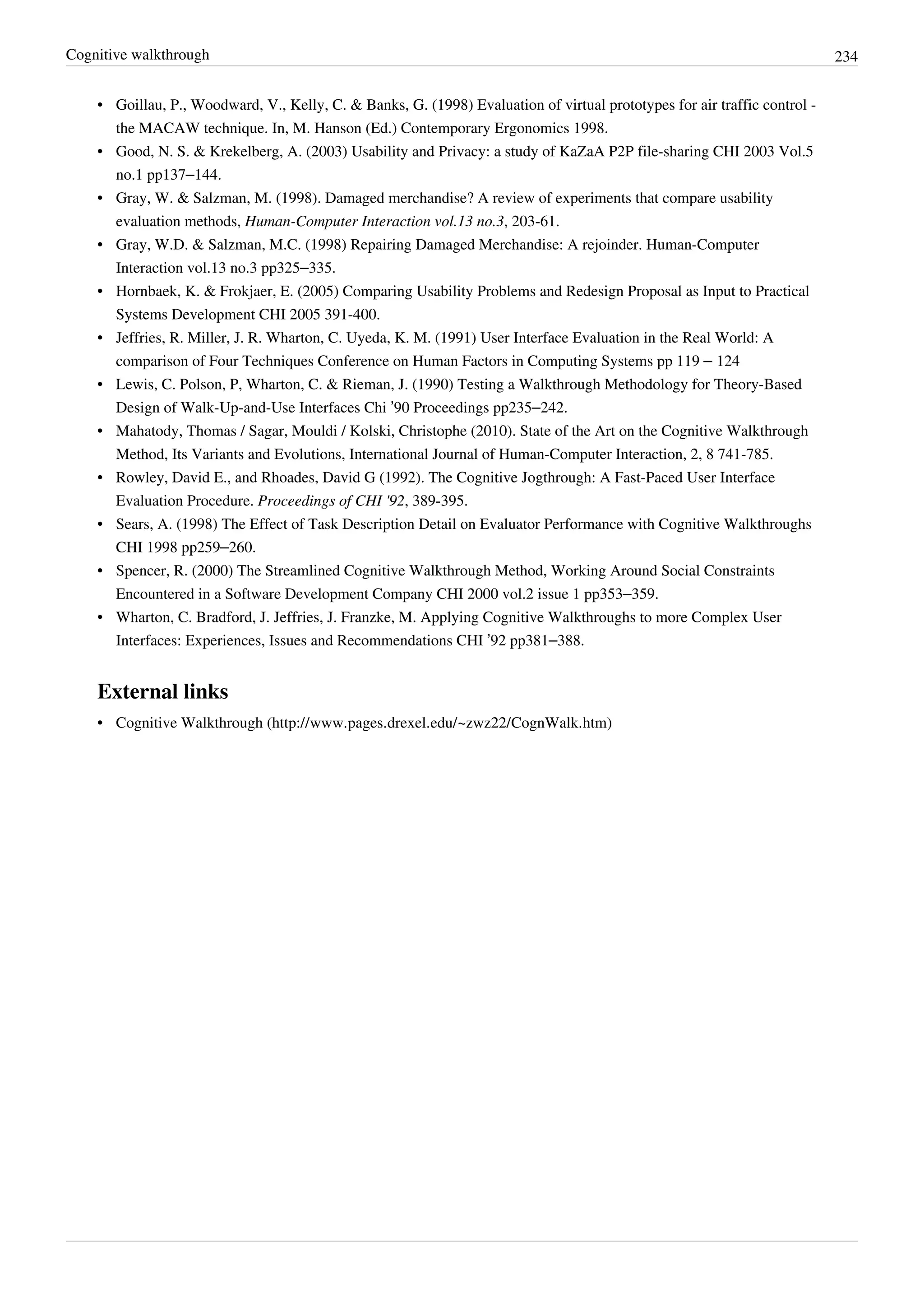 Cognitive walkthrough 234
• Goillau, P., Woodward, V., Kelly, C. & Banks, G. (1998) Evaluation of virtual prototypes for air traffic control -
the MACAW technique. In, M. Hanson (Ed.) Contemporary Ergonomics 1998.
• Good, N. S. & Krekelberg, A. (2003) Usability and Privacy: a study of KaZaA P2P file-sharing CHI 2003 Vol.5
no.1 pp137–144.
• Gray, W. & Salzman, M. (1998). Damaged merchandise? A review of experiments that compare usability
evaluation methods, Human-Computer Interaction vol.13 no.3, 203-61.
• Gray, W.D. & Salzman, M.C. (1998) Repairing Damaged Merchandise: A rejoinder. Human-Computer
Interaction vol.13 no.3 pp325–335.
• Hornbaek, K. & Frokjaer, E. (2005) Comparing Usability Problems and Redesign Proposal as Input to Practical
Systems Development CHI 2005 391-400.
• Jeffries, R. Miller, J. R. Wharton, C. Uyeda, K. M. (1991) User Interface Evaluation in the Real World: A
comparison of Four Techniques Conference on Human Factors in Computing Systems pp 119 – 124
• Lewis, C. Polson, P, Wharton, C. & Rieman, J. (1990) Testing a Walkthrough Methodology for Theory-Based
Design of Walk-Up-and-Use Interfaces Chi ’90 Proceedings pp235–242.
• Mahatody, Thomas / Sagar, Mouldi / Kolski, Christophe (2010). State of the Art on the Cognitive Walkthrough
Method, Its Variants and Evolutions, International Journal of Human-Computer Interaction, 2, 8 741-785.
• Rowley, David E., and Rhoades, David G (1992). The Cognitive Jogthrough: A Fast-Paced User Interface
Evaluation Procedure. Proceedings of CHI '92, 389-395.
• Sears, A. (1998) The Effect of Task Description Detail on Evaluator Performance with Cognitive Walkthroughs
CHI 1998 pp259–260.
• Spencer, R. (2000) The Streamlined Cognitive Walkthrough Method, Working Around Social Constraints
Encountered in a Software Development Company CHI 2000 vol.2 issue 1 pp353–359.
• Wharton, C. Bradford, J. Jeffries, J. Franzke, M. Applying Cognitive Walkthroughs to more Complex User
Interfaces: Experiences, Issues and Recommendations CHI ’92 pp381–388.
External links
• Cognitive Walkthrough (http://www.pages.drexel.edu/~zwz22/CognWalk.htm)
 