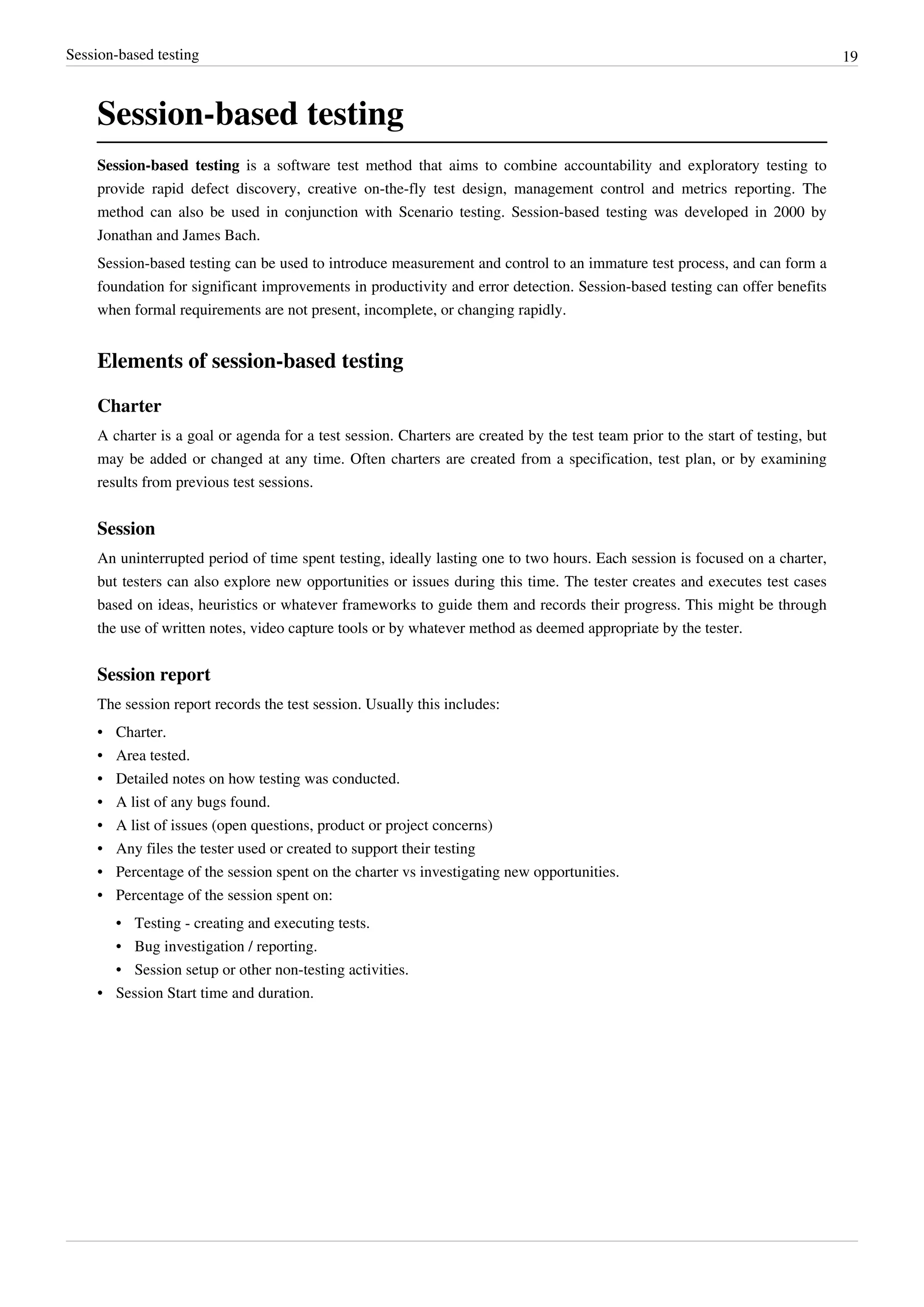Session-based testing 19
Session-based testing
Session-based testing is a software test method that aims to combine accountability and exploratory testing to
provide rapid defect discovery, creative on-the-fly test design, management control and metrics reporting. The
method can also be used in conjunction with Scenario testing. Session-based testing was developed in 2000 by
Jonathan and James Bach.
Session-based testing can be used to introduce measurement and control to an immature test process, and can form a
foundation for significant improvements in productivity and error detection. Session-based testing can offer benefits
when formal requirements are not present, incomplete, or changing rapidly.
Elements of session-based testing
Charter
A charter is a goal or agenda for a test session. Charters are created by the test team prior to the start of testing, but
may be added or changed at any time. Often charters are created from a specification, test plan, or by examining
results from previous test sessions.
Session
An uninterrupted period of time spent testing, ideally lasting one to two hours. Each session is focused on a charter,
but testers can also explore new opportunities or issues during this time. The tester creates and executes test cases
based on ideas, heuristics or whatever frameworks to guide them and records their progress. This might be through
the use of written notes, video capture tools or by whatever method as deemed appropriate by the tester.
Session report
The session report records the test session. Usually this includes:
• Charter.
• Area tested.
• Detailed notes on how testing was conducted.
• A list of any bugs found.
• A list of issues (open questions, product or project concerns)
• Any files the tester used or created to support their testing
• Percentage of the session spent on the charter vs investigating new opportunities.
• Percentage of the session spent on:
• Testing - creating and executing tests.
• Bug investigation / reporting.
• Session setup or other non-testing activities.
• Session Start time and duration.
 