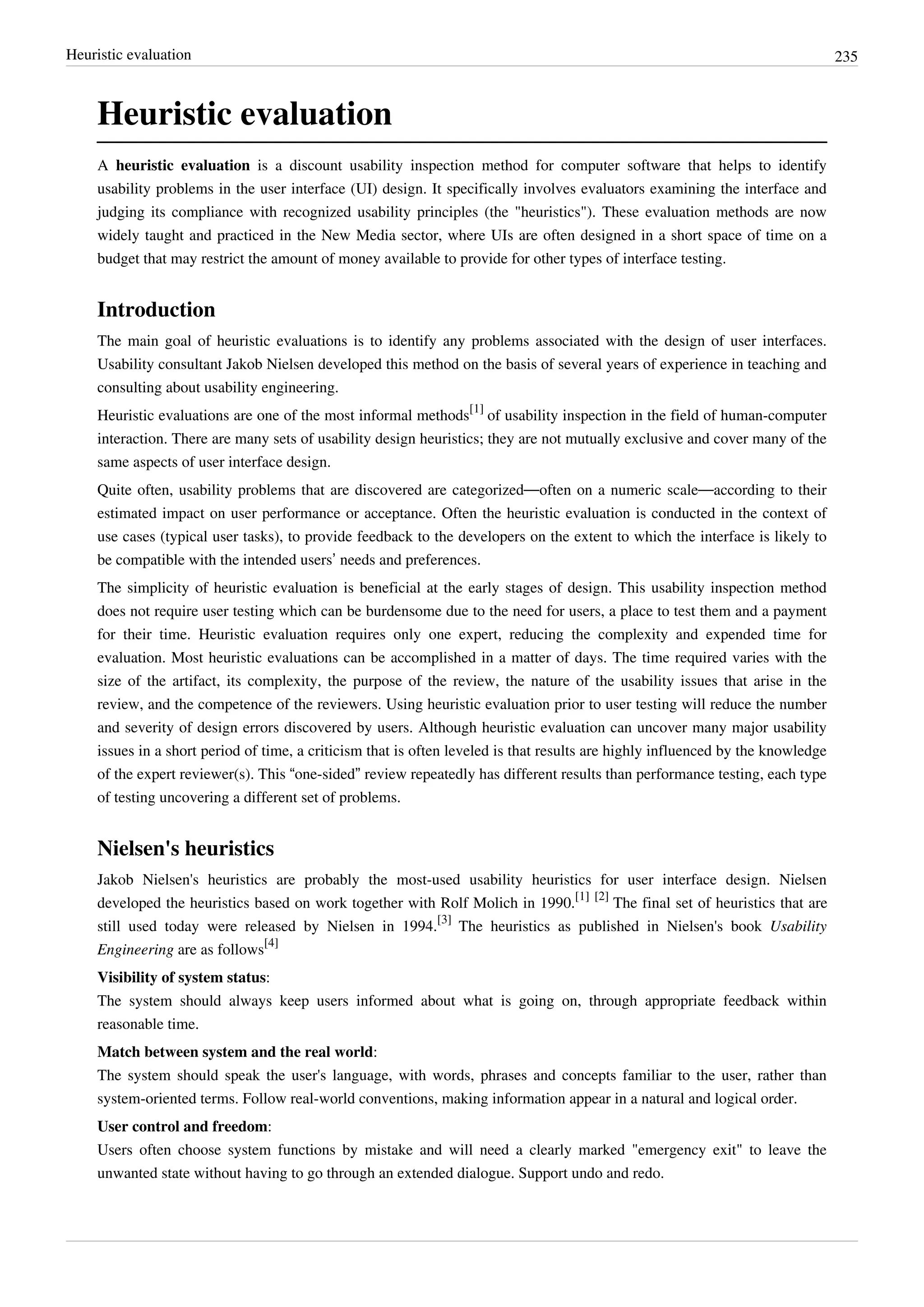 Heuristic evaluation 235
Heuristic evaluation
A heuristic evaluation is a discount usability inspection method for computer software that helps to identify
usability problems in the user interface (UI) design. It specifically involves evaluators examining the interface and
judging its compliance with recognized usability principles (the "heuristics"). These evaluation methods are now
widely taught and practiced in the New Media sector, where UIs are often designed in a short space of time on a
budget that may restrict the amount of money available to provide for other types of interface testing.
Introduction
The main goal of heuristic evaluations is to identify any problems associated with the design of user interfaces.
Usability consultant Jakob Nielsen developed this method on the basis of several years of experience in teaching and
consulting about usability engineering.
Heuristic evaluations are one of the most informal methods
[1]
of usability inspection in the field of human-computer
interaction. There are many sets of usability design heuristics; they are not mutually exclusive and cover many of the
same aspects of user interface design.
Quite often, usability problems that are discovered are categorized—often on a numeric scale—according to their
estimated impact on user performance or acceptance. Often the heuristic evaluation is conducted in the context of
use cases (typical user tasks), to provide feedback to the developers on the extent to which the interface is likely to
be compatible with the intended users’ needs and preferences.
The simplicity of heuristic evaluation is beneficial at the early stages of design. This usability inspection method
does not require user testing which can be burdensome due to the need for users, a place to test them and a payment
for their time. Heuristic evaluation requires only one expert, reducing the complexity and expended time for
evaluation. Most heuristic evaluations can be accomplished in a matter of days. The time required varies with the
size of the artifact, its complexity, the purpose of the review, the nature of the usability issues that arise in the
review, and the competence of the reviewers. Using heuristic evaluation prior to user testing will reduce the number
and severity of design errors discovered by users. Although heuristic evaluation can uncover many major usability
issues in a short period of time, a criticism that is often leveled is that results are highly influenced by the knowledge
of the expert reviewer(s). This “one-sided” review repeatedly has different results than performance testing, each type
of testing uncovering a different set of problems.
Nielsen's heuristics
Jakob Nielsen's heuristics are probably the most-used usability heuristics for user interface design. Nielsen
developed the heuristics based on work together with Rolf Molich in 1990.
[1] [2]
The final set of heuristics that are
still used today were released by Nielsen in 1994.
[3]
The heuristics as published in Nielsen's book Usability
Engineering are as follows
[4]
Visibility of system status:
The system should always keep users informed about what is going on, through appropriate feedback within
reasonable time.
Match between system and the real world:
The system should speak the user's language, with words, phrases and concepts familiar to the user, rather than
system-oriented terms. Follow real-world conventions, making information appear in a natural and logical order.
User control and freedom:
Users often choose system functions by mistake and will need a clearly marked "emergency exit" to leave the
unwanted state without having to go through an extended dialogue. Support undo and redo.
 