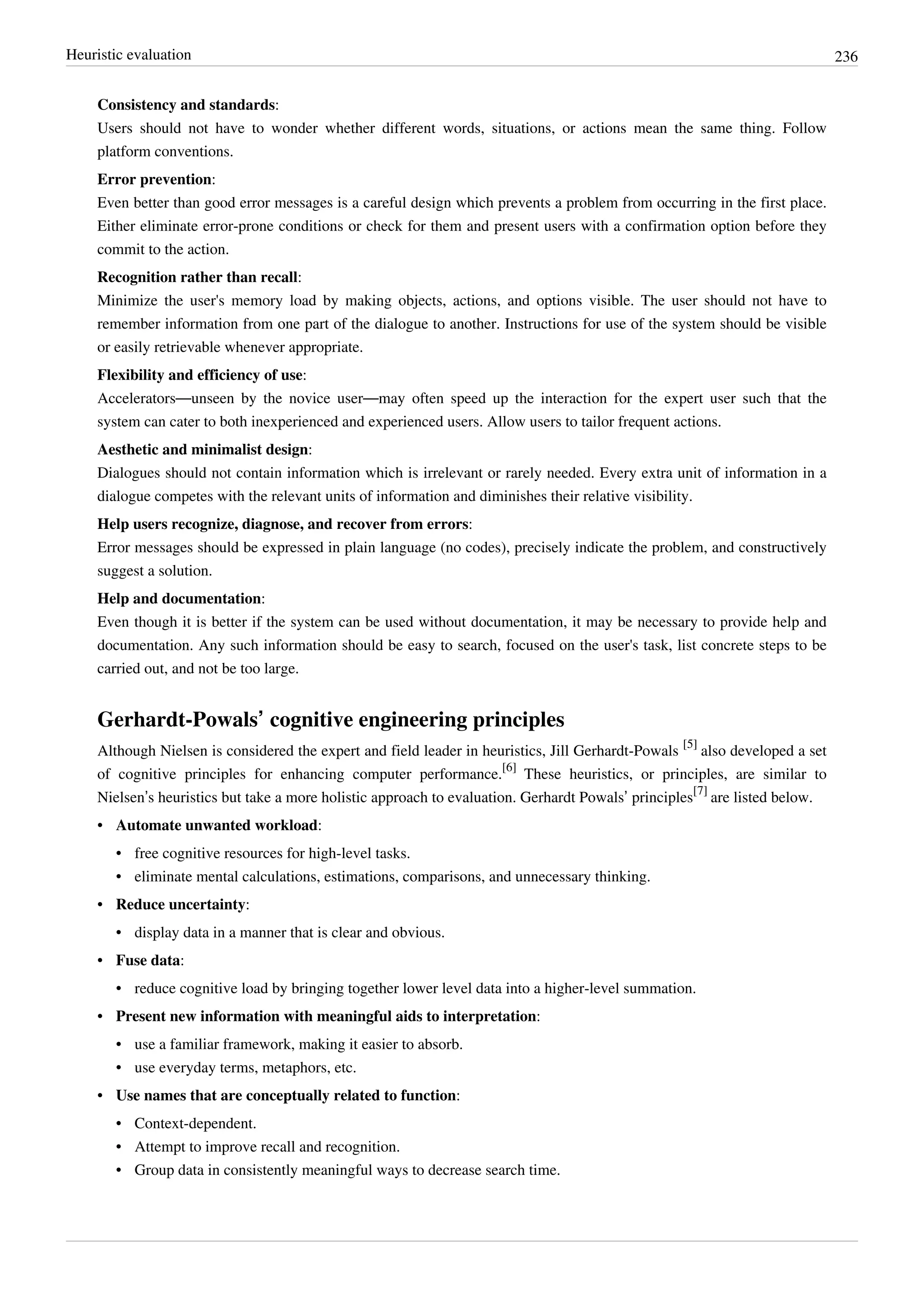 Heuristic evaluation 236
Consistency and standards:
Users should not have to wonder whether different words, situations, or actions mean the same thing. Follow
platform conventions.
Error prevention:
Even better than good error messages is a careful design which prevents a problem from occurring in the first place.
Either eliminate error-prone conditions or check for them and present users with a confirmation option before they
commit to the action.
Recognition rather than recall:
Minimize the user's memory load by making objects, actions, and options visible. The user should not have to
remember information from one part of the dialogue to another. Instructions for use of the system should be visible
or easily retrievable whenever appropriate.
Flexibility and efficiency of use:
Accelerators—unseen by the novice user—may often speed up the interaction for the expert user such that the
system can cater to both inexperienced and experienced users. Allow users to tailor frequent actions.
Aesthetic and minimalist design:
Dialogues should not contain information which is irrelevant or rarely needed. Every extra unit of information in a
dialogue competes with the relevant units of information and diminishes their relative visibility.
Help users recognize, diagnose, and recover from errors:
Error messages should be expressed in plain language (no codes), precisely indicate the problem, and constructively
suggest a solution.
Help and documentation:
Even though it is better if the system can be used without documentation, it may be necessary to provide help and
documentation. Any such information should be easy to search, focused on the user's task, list concrete steps to be
carried out, and not be too large.
Gerhardt-Powals’ cognitive engineering principles
Although Nielsen is considered the expert and field leader in heuristics, Jill Gerhardt-Powals
[5]
also developed a set
of cognitive principles for enhancing computer performance.
[6]
These heuristics, or principles, are similar to
Nielsen’s heuristics but take a more holistic approach to evaluation. Gerhardt Powals’ principles
[7]
are listed below.
• Automate unwanted workload:
• free cognitive resources for high-level tasks.
• eliminate mental calculations, estimations, comparisons, and unnecessary thinking.
• Reduce uncertainty:
• display data in a manner that is clear and obvious.
• Fuse data:
• reduce cognitive load by bringing together lower level data into a higher-level summation.
• Present new information with meaningful aids to interpretation:
• use a familiar framework, making it easier to absorb.
• use everyday terms, metaphors, etc.
• Use names that are conceptually related to function:
• Context-dependent.
• Attempt to improve recall and recognition.
• Group data in consistently meaningful ways to decrease search time.
 