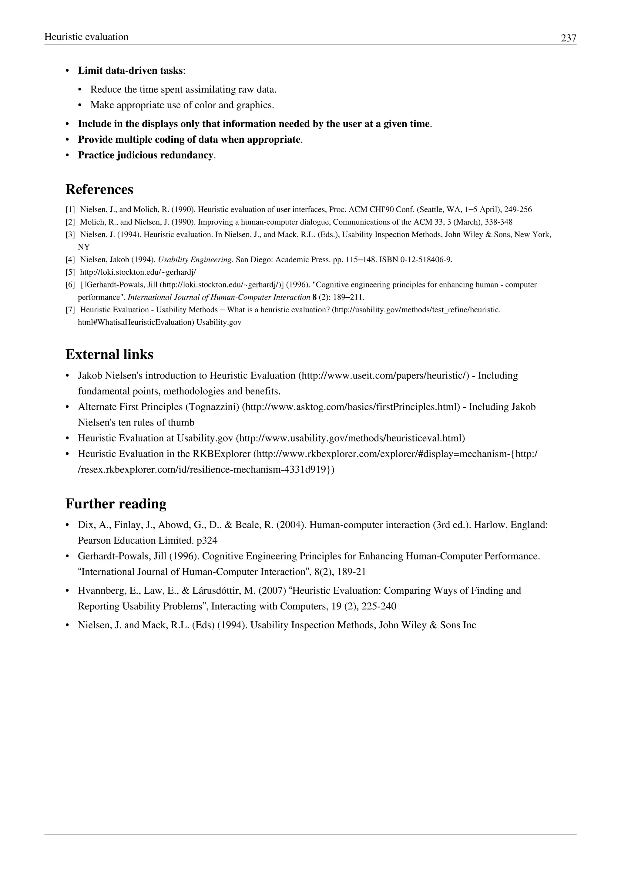 Heuristic evaluation 237
• Limit data-driven tasks:
• Reduce the time spent assimilating raw data.
• Make appropriate use of color and graphics.
• Include in the displays only that information needed by the user at a given time.
• Provide multiple coding of data when appropriate.
• Practice judicious redundancy.
References
[1] Nielsen, J., and Molich, R. (1990). Heuristic evaluation of user interfaces, Proc. ACM CHI'90 Conf. (Seattle, WA, 1–5 April), 249-256
[2] Molich, R., and Nielsen, J. (1990). Improving a human-computer dialogue, Communications of the ACM 33, 3 (March), 338-348
[3] Nielsen, J. (1994). Heuristic evaluation. In Nielsen, J., and Mack, R.L. (Eds.), Usability Inspection Methods, John Wiley & Sons, New York,
NY
[4] Nielsen, Jakob (1994). Usability Engineering. San Diego: Academic Press. pp. 115–148. ISBN 0-12-518406-9.
[5] http://loki.stockton.edu/~gerhardj/
[6] [ |Gerhardt-Powals, Jill (http://loki.stockton.edu/~gerhardj/)] (1996). "Cognitive engineering principles for enhancing human - computer
performance". International Journal of Human-Computer Interaction 8 (2): 189–211.
[7] Heuristic Evaluation - Usability Methods – What is a heuristic evaluation? (http://usability.gov/methods/test_refine/heuristic.
html#WhatisaHeuristicEvaluation) Usability.gov
External links
• Jakob Nielsen's introduction to Heuristic Evaluation (http://www.useit.com/papers/heuristic/) - Including
fundamental points, methodologies and benefits.
• Alternate First Principles (Tognazzini) (http://www.asktog.com/basics/firstPrinciples.html) - Including Jakob
Nielsen's ten rules of thumb
• Heuristic Evaluation at Usability.gov (http://www.usability.gov/methods/heuristiceval.html)
• Heuristic Evaluation in the RKBExplorer (http://www.rkbexplorer.com/explorer/#display=mechanism-{http:/
/resex.rkbexplorer.com/id/resilience-mechanism-4331d919})
Further reading
• Dix, A., Finlay, J., Abowd, G., D., & Beale, R. (2004). Human-computer interaction (3rd ed.). Harlow, England:
Pearson Education Limited. p324
• Gerhardt-Powals, Jill (1996). Cognitive Engineering Principles for Enhancing Human-Computer Performance.
“International Journal of Human-Computer Interaction”, 8(2), 189-21
• Hvannberg, E., Law, E., & Lárusdóttir, M. (2007) “Heuristic Evaluation: Comparing Ways of Finding and
Reporting Usability Problems”, Interacting with Computers, 19 (2), 225-240
• Nielsen, J. and Mack, R.L. (Eds) (1994). Usability Inspection Methods, John Wiley & Sons Inc
 