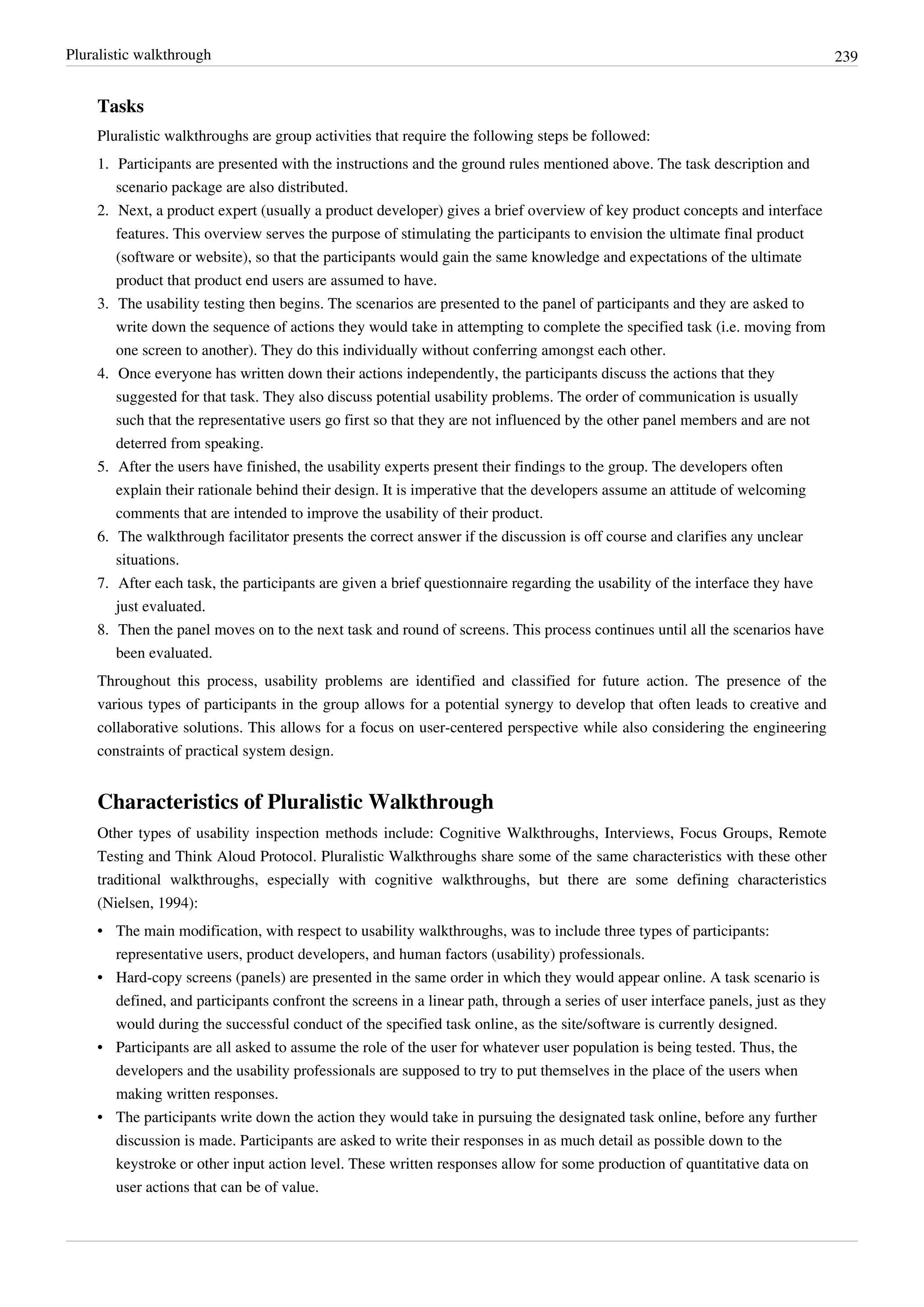 Pluralistic walkthrough 239
Tasks
Pluralistic walkthroughs are group activities that require the following steps be followed:
1. Participants are presented with the instructions and the ground rules mentioned above. The task description and
scenario package are also distributed.
2. Next, a product expert (usually a product developer) gives a brief overview of key product concepts and interface
features. This overview serves the purpose of stimulating the participants to envision the ultimate final product
(software or website), so that the participants would gain the same knowledge and expectations of the ultimate
product that product end users are assumed to have.
3. The usability testing then begins. The scenarios are presented to the panel of participants and they are asked to
write down the sequence of actions they would take in attempting to complete the specified task (i.e. moving from
one screen to another). They do this individually without conferring amongst each other.
4. Once everyone has written down their actions independently, the participants discuss the actions that they
suggested for that task. They also discuss potential usability problems. The order of communication is usually
such that the representative users go first so that they are not influenced by the other panel members and are not
deterred from speaking.
5. After the users have finished, the usability experts present their findings to the group. The developers often
explain their rationale behind their design. It is imperative that the developers assume an attitude of welcoming
comments that are intended to improve the usability of their product.
6. The walkthrough facilitator presents the correct answer if the discussion is off course and clarifies any unclear
situations.
7. After each task, the participants are given a brief questionnaire regarding the usability of the interface they have
just evaluated.
8. Then the panel moves on to the next task and round of screens. This process continues until all the scenarios have
been evaluated.
Throughout this process, usability problems are identified and classified for future action. The presence of the
various types of participants in the group allows for a potential synergy to develop that often leads to creative and
collaborative solutions. This allows for a focus on user-centered perspective while also considering the engineering
constraints of practical system design.
Characteristics of Pluralistic Walkthrough
Other types of usability inspection methods include: Cognitive Walkthroughs, Interviews, Focus Groups, Remote
Testing and Think Aloud Protocol. Pluralistic Walkthroughs share some of the same characteristics with these other
traditional walkthroughs, especially with cognitive walkthroughs, but there are some defining characteristics
(Nielsen, 1994):
• The main modification, with respect to usability walkthroughs, was to include three types of participants:
representative users, product developers, and human factors (usability) professionals.
• Hard-copy screens (panels) are presented in the same order in which they would appear online. A task scenario is
defined, and participants confront the screens in a linear path, through a series of user interface panels, just as they
would during the successful conduct of the specified task online, as the site/software is currently designed.
• Participants are all asked to assume the role of the user for whatever user population is being tested. Thus, the
developers and the usability professionals are supposed to try to put themselves in the place of the users when
making written responses.
• The participants write down the action they would take in pursuing the designated task online, before any further
discussion is made. Participants are asked to write their responses in as much detail as possible down to the
keystroke or other input action level. These written responses allow for some production of quantitative data on
user actions that can be of value.
 