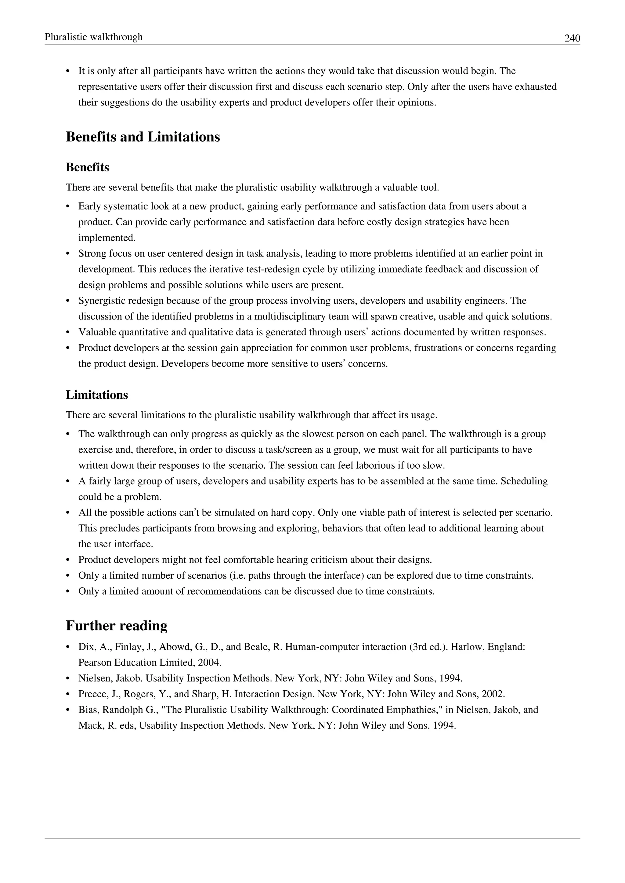 Pluralistic walkthrough 240
• It is only after all participants have written the actions they would take that discussion would begin. The
representative users offer their discussion first and discuss each scenario step. Only after the users have exhausted
their suggestions do the usability experts and product developers offer their opinions.
Benefits and Limitations
Benefits
There are several benefits that make the pluralistic usability walkthrough a valuable tool.
• Early systematic look at a new product, gaining early performance and satisfaction data from users about a
product. Can provide early performance and satisfaction data before costly design strategies have been
implemented.
• Strong focus on user centered design in task analysis, leading to more problems identified at an earlier point in
development. This reduces the iterative test-redesign cycle by utilizing immediate feedback and discussion of
design problems and possible solutions while users are present.
• Synergistic redesign because of the group process involving users, developers and usability engineers. The
discussion of the identified problems in a multidisciplinary team will spawn creative, usable and quick solutions.
• Valuable quantitative and qualitative data is generated through users’ actions documented by written responses.
• Product developers at the session gain appreciation for common user problems, frustrations or concerns regarding
the product design. Developers become more sensitive to users’ concerns.
Limitations
There are several limitations to the pluralistic usability walkthrough that affect its usage.
• The walkthrough can only progress as quickly as the slowest person on each panel. The walkthrough is a group
exercise and, therefore, in order to discuss a task/screen as a group, we must wait for all participants to have
written down their responses to the scenario. The session can feel laborious if too slow.
• A fairly large group of users, developers and usability experts has to be assembled at the same time. Scheduling
could be a problem.
• All the possible actions can’t be simulated on hard copy. Only one viable path of interest is selected per scenario.
This precludes participants from browsing and exploring, behaviors that often lead to additional learning about
the user interface.
• Product developers might not feel comfortable hearing criticism about their designs.
• Only a limited number of scenarios (i.e. paths through the interface) can be explored due to time constraints.
• Only a limited amount of recommendations can be discussed due to time constraints.
Further reading
• Dix, A., Finlay, J., Abowd, G., D., and Beale, R. Human-computer interaction (3rd ed.). Harlow, England:
Pearson Education Limited, 2004.
• Nielsen, Jakob. Usability Inspection Methods. New York, NY: John Wiley and Sons, 1994.
• Preece, J., Rogers, Y., and Sharp, H. Interaction Design. New York, NY: John Wiley and Sons, 2002.
• Bias, Randolph G., "The Pluralistic Usability Walkthrough: Coordinated Emphathies," in Nielsen, Jakob, and
Mack, R. eds, Usability Inspection Methods. New York, NY: John Wiley and Sons. 1994.
 
