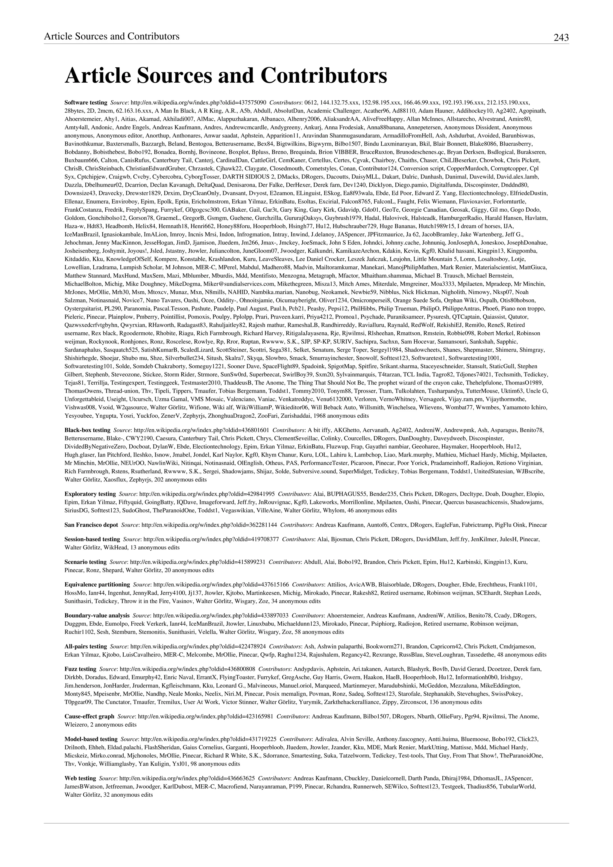 Article Sources and Contributors 243
Article Sources and Contributors
Software testing  Source: http://en.wikipedia.org/w/index.php?oldid=437575090  Contributors: 0612, 144.132.75.xxx, 152.98.195.xxx, 166.46.99.xxx, 192.193.196.xxx, 212.153.190.xxx,
28bytes, 2D, 2mcm, 62.163.16.xxx, A Man In Black, A R King, A.R., A5b, Abdull, AbsolutDan, Academic Challenger, Acather96, Ad88110, Adam Hauner, Addihockey10, Ag2402, Agopinath,
Ahoerstemeier, Ahy1, Aitias, Akamad, Akhiladi007, AlMac, Alappuzhakaran, Albanaco, Alhenry2006, AliaksandrAA, AliveFreeHappy, Allan McInnes, Allstarecho, Alvestrand, Amire80,
Amty4all, Andonic, Andre Engels, Andreas Kaufmann, Andres, Andrewcmcardle, Andygreeny, Ankurj, Anna Frodesiak, Anna88banana, Annepetersen, Anonymous Dissident, Anonymous
anonymous, Anonymous editor, Anorthup, Anthonares, Anwar saadat, Aphstein, Apparition11, Aravindan Shanmugasundaram, ArmadilloFromHell, Ash, Ashdurbat, Avoided, Barunbiswas,
Bavinothkumar, Baxtersmalls, Bazzargh, Beland, Bentogoa, Betterusername, Bex84, Bigtwilkins, Bigwyrm, Bilbo1507, Bindu Laxminarayan, Bkil, Blair Bonnett, Blake8086, Bluerasberry,
Bobdanny, Bobisthebest, Bobo192, Bonadea, Bornhj, Bovineone, Boxplot, Bpluss, Breno, Brequinda, Brion VIBBER, BruceRuxton, Brunodeschenes.qc, Bryan Derksen, Bsdlogical, Burakseren,
Buxbaum666, Calton, CanisRufus, Canterbury Tail, Canterj, CardinalDan, CattleGirl, CemKaner, Certellus, Certes, Cgvak, Chairboy, Chaiths, Chaser, ChiLlBeserker, Chowbok, Chris Pickett,
ChrisB, ChrisSteinbach, ChristianEdwardGruber, Chrzastek, Cjhawk22, Claygate, Closedmouth, Cometstyles, Conan, Contributor124, Conversion script, CopperMurdoch, Corruptcopper, Cpl
Syx, Cptchipjew, Craigwb, Cvcby, Cybercobra, CyborgTosser, DARTH SIDIOUS 2, DMacks, DRogers, Dacoutts, DaisyMLL, Dakart, Dalric, Danhash, Danimal, Davewild, David.alex.lamb,
Dazzla, Dbelhumeur02, Dcarrion, Declan Kavanagh, DeltaQuad, Denisarona, Der Falke, DerHexer, Derek farn, Dev1240, Dicklyon, Diego.pamio, Digitalfunda, Discospinster, Dnddnd80,
Downsize43, Dravecky, Drewster1829, Drxim, DryCleanOnly, Dvansant, Dvyost, E2eamon, ELinguist, ESkog, Ea8f93wala, Ebde, Ed Poor, Edward Z. Yang, Electiontechnology, ElfriedeDustin,
Ellenaz, Enumera, Enviroboy, Epim, Epolk, Eptin, Ericholmstrom, Erkan Yilmaz, ErkinBatu, Esoltas, Excirial, Falcon8765, FalconL, Faught, Felix Wiemann, Flavioxavier, Forlornturtle,
FrankCostanza, Fredrik, FreplySpang, Furrykef, G0gogcsc300, GABaker, Gail, Gar3t, Gary King, Gary Kirk, Gdavidp, Gdo01, GeoTe, Georgie Canadian, Geosak, Giggy, Gil mo, Gogo Dodo,
Goldom, Gonchibolso12, Gorson78, GraemeL, GregorB, Gsmgm, Guehene, Gurchzilla, GururajOaksys, Guybrush1979, Hadal, Halovivek, Halsteadk, HamburgerRadio, Harald Hansen, Havlatm,
Haza-w, Hdt83, Headbomb, Helix84, Hemnath18, Henri662, Honey88foru, Hooperbloob, Hsingh77, Hu12, Hubschrauber729, Huge Bananas, Hutch1989r15, I dream of horses, IJA,
IceManBrazil, Ignasiokambale, ImALion, Imroy, Incnis Mrsi, Indon, Infrogmation, Intray, Inwind, J.delanoy, JASpencer, JPFitzmaurice, Ja 62, JacobBramley, Jake Wartenberg, Jeff G.,
Jehochman, Jenny MacKinnon, JesseHogan, JimD, Jjamison, Jluedem, Jm266, Jmax-, Jmckey, JoeSmack, John S Eden, Johndci, Johnny.cache, Johnuniq, JonJosephA, Joneskoo, JosephDonahue,
Josheisenberg, Joshymit, Joyous!, Jsled, Jstastny, Jtowler, Juliancolton, JuneGloom07, Jwoodger, Kalkundri, KamikazeArchon, Kdakin, Kevin, Kgf0, Khalid hassani, Kingpin13, Kingpomba,
Kitdaddio, Kku, KnowledgeOfSelf, Kompere, Konstable, Krashlandon, Kuru, LeaveSleaves, Lee Daniel Crocker, Leszek Jańczuk, Leujohn, Little Mountain 5, Lomn, Losaltosboy, Lotje,
Lowellian, Lradrama, Lumpish Scholar, M Johnson, MER-C, MPerel, Mabdul, Madhero88, Madvin, Mailtoramkumar, Manekari, ManojPhilipMathen, Mark Renier, Materialscientist, MattGiuca,
Matthew Stannard, MaxHund, MaxSem, Mazi, Mblumber, Mburdis, Mdd, Mentifisto, Menzogna, Metagraph, Mfactor, Mhaitham.shammaa, Michael B. Trausch, Michael Bernstein,
MichaelBolton, Michig, Mike Doughney, MikeDogma, Miker@sundialservices.com, Mikethegreen, Misza13, Mitch Ames, Miterdale, Mmgreiner, Moa3333, Mpilaeten, Mpradeep, Mr Minchin,
MrJones, MrOllie, Mrh30, Msm, Mtoxcv, Munaz, Mxn, N8mills, NAHID, Nambika.marian, Nanobug, Neokamek, Newbie59, Nibblus, Nick Hickman, Nigholith, Nimowy, Nksp07, Noah
Salzman, Notinasnaid, Novice7, Nuno Tavares, Oashi, Ocee, Oddity-, Ohnoitsjamie, Oicumayberight, Oliver1234, Omicronpersei8, Orange Suede Sofa, Orphan Wiki, Ospalh, Otis80hobson,
Oysterguitarist, PL290, Paranomia, Pascal.Tesson, Pashute, Paudelp, Paul August, Paul.h, Pcb21, Peashy, Pepsi12, PhilHibbs, Philip Trueman, PhilipO, PhilippeAntras, Phoe6, Piano non troppo,
Pieleric, Pinecar, Plainplow, Pmberry, Pointillist, Pomoxis, Poulpy, Pplolpp, Prari, Praveen.karri, Priya4212, Promoa1, Psychade, Puraniksameer, Pysuresh, QTCaptain, Qaiassist, Qatutor,
Qazwsxedcrfvtgbyhn, Qwyrxian, RHaworth, Radagast83, Rahuljaitley82, Rajesh mathur, RameshaLB, Randhirreddy, Ravialluru, Raynald, RedWolf, RekishiEJ, Remi0o, ReneS, Retired
username, Rex black, Rgoodermote, Rhobite, Riagu, Rich Farmbrough, Richard Harvey, RitigalaJayasena, Rje, Rjwilmsi, Rlsheehan, Rmattson, Rmstein, Robbie098, Robert Merkel, Robinson
weijman, Rockynook, Ronhjones, Ronz, Roscelese, Rowlye, Rp, Rror, Ruptan, Rwwww, S.K., SJP, SP-KP, SURIV, Sachipra, Sachxn, Sam Hocevar, Samansouri, Sankshah, Sapphic,
Sardanaphalus, Sasquatch525, SatishKumarB, ScaledLizard, ScottSteiner, Scottri, Sega381, Selket, Senatum, Serge Toper, Sergeyl1984, Shadowcheets, Shanes, Shepmaster, Shimeru, Shimgray,
Shishirhegde, Shoejar, Shubo mu, Shze, Silverbullet234, Sitush, Skalra7, Skyqa, Slowbro, Smack, Smurrayinchester, Snowolf, Softtest123, Softwaretest1, Softwaretesting1001,
Softwaretesting101, Solde, Somdeb Chakraborty, Someguy1221, Sooner Dave, SpaceFlight89, Spadoink, SpigotMap, Spitfire, Srikant.sharma, Staceyeschneider, Stansult, StaticGull, Stephen
Gilbert, Stephenb, Steveozone, Stickee, Storm Rider, Strmore, SunSw0rd, Superbeecat, SwirlBoy39, Sxm20, Sylvainmarquis, T4tarzan, TCL India, Tagro82, Tdjones74021, Techsmith, Tedickey,
Tejas81, Terrillja, Testingexpert, Testinggeek, Testmaster2010, ThaddeusB, The Anome, The Thing That Should Not Be, The prophet wizard of the crayon cake, Thehelpfulone, ThomasO1989,
ThomasOwens, Thread-union, Thv, Tipeli, Tippers, Tmaufer, Tobias Bergemann, Toddst1, Tommy2010, Tonym88, Tprosser, Ttam, Tulkolahten, Tusharpandya, TutterMouse, Uktim63, Uncle G,
Unforgettableid, Useight, Utcursch, Uzma Gamal, VMS Mosaic, Valenciano, Vaniac, Venkatreddyc, Venu6132000, Verloren, VernoWhitney, Versageek, Vijay.ram.pm, Vijaythormothe,
Vishwas008, Vsoid, W2qasource, Walter Görlitz, Wifione, Wiki alf, WikiWilliamP, Wikieditor06, Will Beback Auto, Willsmith, Winchelsea, Wlievens, Wombat77, Wwmbes, Yamamoto Ichiro,
Yesyoubee, Yngupta, Yosri, Yuckfoo, ZenerV, Zephyrjs, ZhonghuaDragon2, ZooFari, Zurishaddai, 1968 anonymous edits
Black-box testing  Source: http://en.wikipedia.org/w/index.php?oldid=436801601  Contributors: A bit iffy, AKGhetto, Aervanath, Ag2402, AndreniW, Andrewpmk, Ash, Asparagus, Benito78,
Betterusername, Blake-, CWY2190, Caesura, Canterbury Tail, Chris Pickett, Chrys, ClementSeveillac, Colinky, Courcelles, DRogers, DanDoughty, Daveydweeb, Discospinster,
DividedByNegativeZero, Docboat, DylanW, Ebde, Electiontechnology, Epim, Erkan Yilmaz, ErkinBatu, Fluzwup, Frap, Gayathri nambiar, Geeoharee, Haymaker, Hooperbloob, Hu12,
Hugh.glaser, Ian Pitchford, Ileshko, Isnow, Jmabel, Jondel, Karl Naylor, Kgf0, Khym Chanur, Kuru, LOL, Lahiru k, Lambchop, Liao, Mark.murphy, Mathieu, Michael Hardy, Michig, Mpilaeten,
Mr Minchin, MrOllie, NEUrOO, NawlinWiki, Nitinqai, Notinasnaid, OlEnglish, Otheus, PAS, PerformanceTester, Picaroon, Pinecar, Poor Yorick, Pradameinhoff, Radiojon, Retiono Virginian,
Rich Farmbrough, Rstens, Rsutherland, Rwwww, S.K., Sergei, Shadowjams, Shijaz, Solde, Subversive.sound, SuperMidget, Tedickey, Tobias Bergemann, Toddst1, UnitedStatesian, WJBscribe,
Walter Görlitz, Xaosflux, Zephyrjs, 202 anonymous edits
Exploratory testing  Source: http://en.wikipedia.org/w/index.php?oldid=429841995  Contributors: Alai, BUPHAGUS55, Bender235, Chris Pickett, DRogers, Decltype, Doab, Dougher, Elopio,
Epim, Erkan Yilmaz, Fiftyquid, GoingBatty, IQDave, Imageforward, Jeff.fry, JnRouvignac, Kgf0, Lakeworks, Morrillonline, Mpilaeten, Oashi, Pinecar, Quercus basaseachicensis, Shadowjams,
SiriusDG, Softtest123, SudoGhost, TheParanoidOne, Toddst1, Vegaswikian, VilleAine, Walter Görlitz, Whylom, 46 anonymous edits
San Francisco depot  Source: http://en.wikipedia.org/w/index.php?oldid=362281144  Contributors: Andreas Kaufmann, Auntof6, Centrx, DRogers, EagleFan, Fabrictramp, PigFlu Oink, Pinecar
Session-based testing  Source: http://en.wikipedia.org/w/index.php?oldid=419708377  Contributors: Alai, Bjosman, Chris Pickett, DRogers, DavidMJam, Jeff.fry, JenKilmer, JulesH, Pinecar,
Walter Görlitz, WikHead, 13 anonymous edits
Scenario testing  Source: http://en.wikipedia.org/w/index.php?oldid=415899231  Contributors: Abdull, Alai, Bobo192, Brandon, Chris Pickett, Epim, Hu12, Karbinski, Kingpin13, Kuru,
Pinecar, Ronz, Shepard, Walter Görlitz, 20 anonymous edits
Equivalence partitioning  Source: http://en.wikipedia.org/w/index.php?oldid=437615166  Contributors: Attilios, AvicAWB, Blaisorblade, DRogers, Dougher, Ebde, Erechtheus, Frank1101,
HossMo, Ianr44, Ingenhut, JennyRad, Jerry4100, Jj137, Jtowler, Kjtobo, Martinkeesen, Michig, Mirokado, Pinecar, Rakesh82, Retired username, Robinson weijman, SCEhardt, Stephan Leeds,
Sunithasiri, Tedickey, Throw it in the Fire, Vasinov, Walter Görlitz, Wisgary, Zoz, 34 anonymous edits
Boundary-value analysis  Source: http://en.wikipedia.org/w/index.php?oldid=433897033  Contributors: Ahoerstemeier, Andreas Kaufmann, AndreniW, Attilios, Benito78, Ccady, DRogers,
Duggpm, Ebde, Eumolpo, Freek Verkerk, Ianr44, IceManBrazil, Jtowler, Linuxbabu, Michaeldunn123, Mirokado, Pinecar, Psiphiorg, Radiojon, Retired username, Robinson weijman,
Ruchir1102, Sesh, Stemburn, Stemonitis, Sunithasiri, Velella, Walter Görlitz, Wisgary, Zoz, 58 anonymous edits
All-pairs testing  Source: http://en.wikipedia.org/w/index.php?oldid=422478924  Contributors: Ash, Ashwin palaparthi, Bookworm271, Brandon, Capricorn42, Chris Pickett, Cmdrjameson,
Erkan Yilmaz, Kjtobo, LuisCavalheiro, MER-C, Melcombe, MrOllie, Pinecar, Qwfp, Raghu1234, Rajushalem, Regancy42, Rexrange, RussBlau, SteveLoughran, Tassedethe, 48 anonymous edits
Fuzz testing  Source: http://en.wikipedia.org/w/index.php?oldid=436800808  Contributors: Andypdavis, Aphstein, Ari.takanen, Autarch, Blashyrk, Bovlb, David Gerard, Dcoetzee, Derek farn,
Dirkbb, Doradus, Edward, Emurphy42, Enric Naval, ErrantX, FlyingToaster, Furrykef, GregAsche, Guy Harris, Gwern, Haakon, HaeB, Hooperbloob, Hu12, Informationh0b0, Irishguy,
Jim.henderson, JonHarder, Jruderman, Kgfleischmann, Kku, Leonard G., Malvineous, Manuel.oriol, Marqueed, Martinmeyer, Marudubshinki, McGeddon, Mezzaluna, MikeEddington,
Monty845, Mpeisenbr, MrOllie, Nandhp, Neale Monks, Neelix, Niri.M, Pinecar, Posix memalign, Povman, Ronz, Sadeq, Softtest123, Starofale, Stephanakib, Stevehughes, SwissPokey,
T0pgear09, The Cunctator, Tmaufer, Tremilux, User At Work, Victor Stinner, Walter Görlitz, Yurymik, Zarkthehackeralliance, Zippy, Zirconscot, 136 anonymous edits
Cause-effect graph  Source: http://en.wikipedia.org/w/index.php?oldid=423165981  Contributors: Andreas Kaufmann, Bilbo1507, DRogers, Nbarth, OllieFury, Pgr94, Rjwilmsi, The Anome,
Wleizero, 2 anonymous edits
Model-based testing  Source: http://en.wikipedia.org/w/index.php?oldid=431719225  Contributors: Adivalea, Alvin Seville, Anthony.faucogney, Antti.huima, Bluemoose, Bobo192, Click23,
Drilnoth, Ehheh, Eldad.palachi, FlashSheridan, Gaius Cornelius, Garganti, Hooperbloob, Jluedem, Jtowler, Jzander, Kku, MDE, Mark Renier, MarkUtting, Mattisse, Mdd, Michael Hardy,
Micskeiz, Mirko.conrad, Mjchonoles, MrOllie, Pinecar, Richard R White, S.K., Sdorrance, Smartesting, Suka, Tatzelworm, Tedickey, Test-tools, That Guy, From That Show!, TheParanoidOne,
Thv, Vonkje, Williamglasby, Yan Kuligin, Yxl01, 98 anonymous edits
Web testing  Source: http://en.wikipedia.org/w/index.php?oldid=436663625  Contributors: Andreas Kaufmann, Cbuckley, Danielcornell, Darth Panda, Dhiraj1984, DthomasJL, JASpencer,
JamesBWatson, Jetfreeman, Jwoodger, KarlDubost, MER-C, Macrofiend, Narayanraman, P199, Pinecar, Rchandra, Runnerweb, SEWilco, Softtest123, Testgeek, Thadius856, TubularWorld,
Walter Görlitz, 32 anonymous edits
 