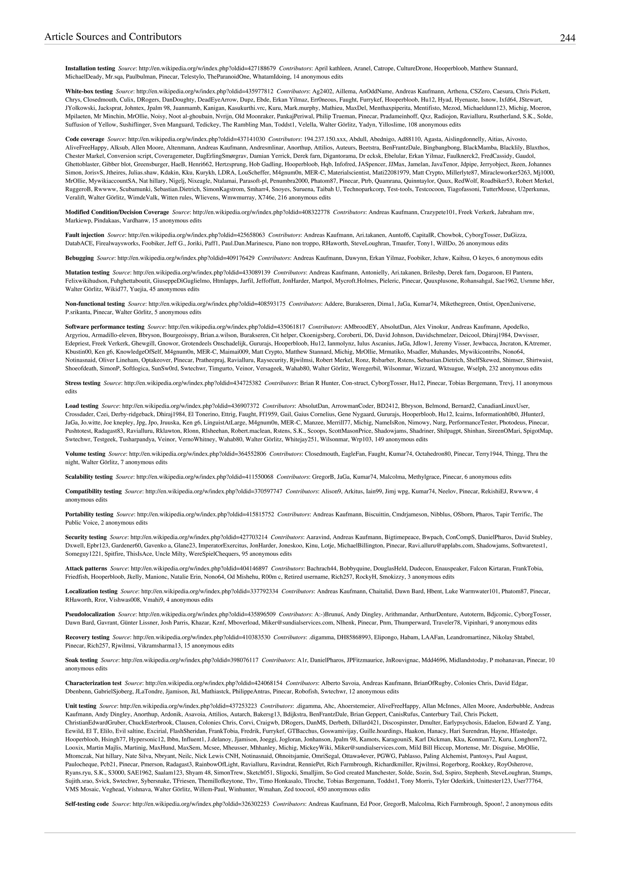 Article Sources and Contributors 244
Installation testing  Source: http://en.wikipedia.org/w/index.php?oldid=427188679  Contributors: April kathleen, Aranel, Catrope, CultureDrone, Hooperbloob, Matthew Stannard,
MichaelDeady, Mr.sqa, Paulbulman, Pinecar, Telestylo, TheParanoidOne, WhatamIdoing, 14 anonymous edits
White-box testing  Source: http://en.wikipedia.org/w/index.php?oldid=435977812  Contributors: Ag2402, Aillema, AnOddName, Andreas Kaufmann, Arthena, CSZero, Caesura, Chris Pickett,
Chrys, Closedmouth, Culix, DRogers, DanDoughty, DeadEyeArrow, Dupz, Ebde, Erkan Yilmaz, Err0neous, Faught, Furrykef, Hooperbloob, Hu12, Hyad, Hyenaste, Isnow, Ixfd64, JStewart,
JYolkowski, Jacksprat, Johntex, Jpalm 98, Juanmamb, Kanigan, Kasukurthi.vrc, Kuru, Mark.murphy, Mathieu, MaxDel, Menthaxpiperita, Mentifisto, Mezod, Michaeldunn123, Michig, Moeron,
Mpilaeten, Mr Minchin, MrOllie, Noisy, Noot al-ghoubain, Nvrijn, Old Moonraker, PankajPeriwal, Philip Trueman, Pinecar, Pradameinhoff, Qxz, Radiojon, Ravialluru, Rsutherland, S.K., Solde,
Suffusion of Yellow, Sushiflinger, Sven Manguard, Tedickey, The Rambling Man, Toddst1, Velella, Walter Görlitz, Yadyn, Yilloslime, 108 anonymous edits
Code coverage  Source: http://en.wikipedia.org/w/index.php?oldid=437141030  Contributors: 194.237.150.xxx, Abdull, Abednigo, Ad88110, Agasta, Aislingdonnelly, Aitias, Aivosto,
AliveFreeHappy, Alksub, Allen Moore, Altenmann, Andreas Kaufmann, Andresmlinar, Anorthup, Attilios, Auteurs, Beetstra, BenFrantzDale, Bingbangbong, BlackMamba, Blacklily, Blaxthos,
Chester Markel, Conversion script, Coveragemeter, DagErlingSmørgrav, Damian Yerrick, Derek farn, Digantorama, Dr ecksk, Ebelular, Erkan Yilmaz, Faulknerck2, FredCassidy, Gaudol,
Ghettoblaster, Gibber blot, Greensburger, HaeB, Henri662, Hertzsprung, Hob Gadling, Hooperbloob, Hqb, Infofred, JASpencer, JJMax, Jamelan, JavaTenor, Jdpipe, Jerryobject, Jkeen, Johannes
Simon, JorisvS, Jtheires, Julias.shaw, Kdakin, Kku, Kurykh, LDRA, LouScheffer, M4gnum0n, MER-C, Materialscientist, Mati22081979, Matt Crypto, Millerlyte87, Miracleworker5263, Mj1000,
MrOllie, MywikiaccountSA, Nat hillary, Nigelj, Nixeagle, Ntalamai, Parasoft-pl, Penumbra2000, Phatom87, Pinecar, Ptrb, Quamrana, Quinntaylor, Quux, RedWolf, Roadbiker53, Robert Merkel,
RuggeroB, Rwwww, Scubamunki, Sebastian.Dietrich, SimonKagstrom, Smharr4, Snoyes, Suruena, Taibah U, Technoparkcorp, Test-tools, Testcocoon, Tiagofassoni, TutterMouse, U2perkunas,
Veralift, Walter Görlitz, WimdeValk, Witten rules, Wlievens, Wmwmurray, X746e, 216 anonymous edits
Modified Condition/Decision Coverage  Source: http://en.wikipedia.org/w/index.php?oldid=408322778  Contributors: Andreas Kaufmann, Crazypete101, Freek Verkerk, Jabraham mw,
Markiewp, Pindakaas, Vardhanw, 15 anonymous edits
Fault injection  Source: http://en.wikipedia.org/w/index.php?oldid=425658063  Contributors: Andreas Kaufmann, Ari.takanen, Auntof6, CapitalR, Chowbok, CyborgTosser, DaGizza,
DatabACE, Firealwaysworks, Foobiker, Jeff G., Joriki, Paff1, Paul.Dan.Marinescu, Piano non troppo, RHaworth, SteveLoughran, Tmaufer, Tony1, WillDo, 26 anonymous edits
Bebugging  Source: http://en.wikipedia.org/w/index.php?oldid=409176429  Contributors: Andreas Kaufmann, Dawynn, Erkan Yilmaz, Foobiker, Jchaw, Kaihsu, O keyes, 6 anonymous edits
Mutation testing  Source: http://en.wikipedia.org/w/index.php?oldid=433089139  Contributors: Andreas Kaufmann, Antonielly, Ari.takanen, Brilesbp, Derek farn, Dogaroon, El Pantera,
Felixwikihudson, Fuhghettaboutit, GiuseppeDiGuglielmo, Htmlapps, Jarfil, Jeffoffutt, JonHarder, Martpol, Mycroft.Holmes, Pieleric, Pinecar, Quuxplusone, Rohansahgal, Sae1962, Usrnme h8er,
Walter Görlitz, Wikid77, Yuejia, 45 anonymous edits
Non-functional testing  Source: http://en.wikipedia.org/w/index.php?oldid=408593175  Contributors: Addere, Burakseren, Dima1, JaGa, Kumar74, Mikethegreen, Ontist, Open2universe,
P.srikanta, Pinecar, Walter Görlitz, 5 anonymous edits
Software performance testing  Source: http://en.wikipedia.org/w/index.php?oldid=435061817  Contributors: AMbroodEY, AbsolutDan, Alex Vinokur, Andreas Kaufmann, Apodelko,
Argyriou, Armadillo-eleven, Bbryson, Bourgeoisspy, Brian.a.wilson, Burakseren, Cit helper, Ckoenigsberg, Coroberti, D6, David Johnson, Davidschmelzer, Deicool, Dhiraj1984, Dwvisser,
Edepriest, Freek Verkerk, Ghewgill, Gnowor, Grotendeels Onschadelijk, Gururajs, Hooperbloob, Hu12, Ianmolynz, Iulus Ascanius, JaGa, Jdlow1, Jeremy Visser, Jewbacca, Jncraton, KAtremer,
Kbustin00, Ken g6, KnowledgeOfSelf, M4gnum0n, MER-C, Maimai009, Matt Crypto, Matthew Stannard, Michig, MrOllie, Mrmatiko, Msadler, Muhandes, Mywikicontribs, Nono64,
Notinasnaid, Oliver Lineham, Optakeover, Pinecar, Pratheepraj, Ravialluru, Raysecurity, Rjwilmsi, Robert Merkel, Ronz, Rsbarber, Rstens, Sebastian.Dietrich, ShelfSkewed, Shimser, Shirtwaist,
Shoeofdeath, SimonP, Softlogica, SunSw0rd, Swtechwr, Timgurto, Veinor, Versageek, Wahab80, Walter Görlitz, Weregerbil, Wilsonmar, Wizzard, Wktsugue, Wselph, 232 anonymous edits
Stress testing  Source: http://en.wikipedia.org/w/index.php?oldid=434725382  Contributors: Brian R Hunter, Con-struct, CyborgTosser, Hu12, Pinecar, Tobias Bergemann, Trevj, 11 anonymous
edits
Load testing  Source: http://en.wikipedia.org/w/index.php?oldid=436907372  Contributors: AbsolutDan, ArrowmanCoder, BD2412, Bbryson, Belmond, Bernard2, CanadianLinuxUser,
Crossdader, Czei, Derby-ridgeback, Dhiraj1984, El Tonerino, Ettrig, Faught, Ff1959, Gail, Gaius Cornelius, Gene Nygaard, Gururajs, Hooperbloob, Hu12, Icairns, Informationh0b0, JHunterJ,
JaGa, Jo.witte, Joe knepley, Jpg, Jpo, Jruuska, Ken g6, LinguistAtLarge, M4gnum0n, MER-C, Manzee, Merrill77, Michig, NameIsRon, Nimowy, Nurg, PerformanceTester, Photodeus, Pinecar,
Pushtotest, Radagast83, Ravialluru, Rklawton, Rlonn, Rlsheehan, Robert.maclean, Rstens, S.K., Scoops, ScottMasonPrice, Shadowjams, Shadriner, Shilpagpt, Shinhan, SireenOMari, SpigotMap,
Swtechwr, Testgeek, Tusharpandya, Veinor, VernoWhitney, Wahab80, Walter Görlitz, Whitejay251, Wilsonmar, Wrp103, 149 anonymous edits
Volume testing  Source: http://en.wikipedia.org/w/index.php?oldid=364552806  Contributors: Closedmouth, EagleFan, Faught, Kumar74, Octahedron80, Pinecar, Terry1944, Thingg, Thru the
night, Walter Görlitz, 7 anonymous edits
Scalability testing  Source: http://en.wikipedia.org/w/index.php?oldid=411550068  Contributors: GregorB, JaGa, Kumar74, Malcolma, Methylgrace, Pinecar, 6 anonymous edits
Compatibility testing  Source: http://en.wikipedia.org/w/index.php?oldid=370597747  Contributors: Alison9, Arkitus, Iain99, Jimj wpg, Kumar74, Neelov, Pinecar, RekishiEJ, Rwwww, 4
anonymous edits
Portability testing  Source: http://en.wikipedia.org/w/index.php?oldid=415815752  Contributors: Andreas Kaufmann, Biscuittin, Cmdrjameson, Nibblus, OSborn, Pharos, Tapir Terrific, The
Public Voice, 2 anonymous edits
Security testing  Source: http://en.wikipedia.org/w/index.php?oldid=427703214  Contributors: Aaravind, Andreas Kaufmann, Bigtimepeace, Bwpach, ConCompS, DanielPharos, David Stubley,
Dxwell, Epbr123, Gardener60, Gavenko a, Glane23, ImperatorExercitus, JonHarder, Joneskoo, Kinu, Lotje, MichaelBillington, Pinecar, Ravi.alluru@applabs.com, Shadowjams, Softwaretest1,
Someguy1221, Spitfire, ThisIsAce, Uncle Milty, WereSpielChequers, 95 anonymous edits
Attack patterns  Source: http://en.wikipedia.org/w/index.php?oldid=404146897  Contributors: Bachrach44, Bobbyquine, DouglasHeld, Dudecon, Enauspeaker, Falcon Kirtaran, FrankTobia,
Friedfish, Hooperbloob, Jkelly, Manionc, Natalie Erin, Nono64, Od Mishehu, R00m c, Retired username, Rich257, RockyH, Smokizzy, 3 anonymous edits
Localization testing  Source: http://en.wikipedia.org/w/index.php?oldid=337792334  Contributors: Andreas Kaufmann, Chaitalid, Dawn Bard, Hbent, Luke Warmwater101, Phatom87, Pinecar,
RHaworth, Rror, Vishwas008, Vmahi9, 4 anonymous edits
Pseudolocalization  Source: http://en.wikipedia.org/w/index.php?oldid=435896509  Contributors: A:-)Brunuś, Andy Dingley, Arithmandar, ArthurDenture, Autoterm, Bdjcomic, CyborgTosser,
Dawn Bard, Gavrant, Günter Lissner, Josh Parris, Khazar, Kznf, Mboverload, Miker@sundialservices.com, Nlhenk, Pinecar, Pnm, Thumperward, Traveler78, Vipinhari, 9 anonymous edits
Recovery testing  Source: http://en.wikipedia.org/w/index.php?oldid=410383530  Contributors: .digamma, DH85868993, Elipongo, Habam, LAAFan, Leandromartinez, Nikolay Shtabel,
Pinecar, Rich257, Rjwilmsi, Vikramsharma13, 15 anonymous edits
Soak testing  Source: http://en.wikipedia.org/w/index.php?oldid=398076117  Contributors: A1r, DanielPharos, JPFitzmaurice, JnRouvignac, Mdd4696, Midlandstoday, P mohanavan, Pinecar, 10
anonymous edits
Characterization test  Source: http://en.wikipedia.org/w/index.php?oldid=424068154  Contributors: Alberto Savoia, Andreas Kaufmann, BrianOfRugby, Colonies Chris, David Edgar,
Dbenbenn, GabrielSjoberg, JLaTondre, Jjamison, Jkl, Mathiastck, PhilippeAntras, Pinecar, Robofish, Swtechwr, 12 anonymous edits
Unit testing  Source: http://en.wikipedia.org/w/index.php?oldid=437253223  Contributors: .digamma, Ahc, Ahoerstemeier, AliveFreeHappy, Allan McInnes, Allen Moore, Anderbubble, Andreas
Kaufmann, Andy Dingley, Anorthup, Ardonik, Asavoia, Attilios, Autarch, Bakersg13, Bdijkstra, BenFrantzDale, Brian Geppert, CanisRufus, Canterbury Tail, Chris Pickett,
ChristianEdwardGruber, ChuckEsterbrook, Clausen, Colonies Chris, Corvi, Craigwb, DRogers, DanMS, Derbeth, Dillard421, Discospinster, Dmulter, Earlypsychosis, Edaelon, Edward Z. Yang,
Eewild, El T, Elilo, Evil saltine, Excirial, FlashSheridan, FrankTobia, Fredrik, Furrykef, GTBacchus, Goswamivijay, Guille.hoardings, Haakon, Hanacy, Hari Surendran, Hayne, Hfastedge,
Hooperbloob, Hsingh77, Hypersonic12, Ibbn, Influent1, J.delanoy, Jjamison, Joeggi, Jogloran, Jonhanson, Jpalm 98, Kamots, KaragouniS, Karl Dickman, Kku, Konman72, Kuru, Longhorn72,
Looxix, Martin Majlis, Martinig, MaxHund, MaxSem, Mcsee, Mheusser, Mhhanley, Michig, MickeyWiki, Miker@sundialservices.com, Mild Bill Hiccup, Mortense, Mr. Disguise, MrOllie,
Mtomczak, Nat hillary, Nate Silva, Nbryant, Neilc, Nick Lewis CNH, Notinasnaid, Ohnoitsjamie, OmriSegal, Ottawa4ever, PGWG, Pablasso, Paling Alchemist, Pantosys, Paul August,
Paulocheque, Pcb21, Pinecar, Pmerson, Radagast3, RainbowOfLight, Ravialluru, Ravindrat, RenniePet, Rich Farmbrough, Richardkmiller, Rjwilmsi, Rogerborg, Rookkey, RoyOsherove,
Ryans.ryu, S.K., S3000, SAE1962, Saalam123, Shyam 48, SimonTrew, Sketch051, Sligocki, Smalljim, So God created Manchester, Solde, Sozin, Ssd, Sspiro, Stephenb, SteveLoughran, Stumps,
Sujith.srao, Svick, Swtechwr, Sybersnake, TFriesen, Themillofkeytone, Thv, Timo Honkasalo, Tlroche, Tobias Bergemann, Toddst1, Tony Morris, Tyler Oderkirk, Unittester123, User77764,
VMS Mosaic, Veghead, Vishnava, Walter Görlitz, Willem-Paul, Winhunter, Wmahan, Zed toocool, 450 anonymous edits
Self-testing code  Source: http://en.wikipedia.org/w/index.php?oldid=326302253  Contributors: Andreas Kaufmann, Ed Poor, GregorB, Malcolma, Rich Farmbrough, Spoon!, 2 anonymous edits
 