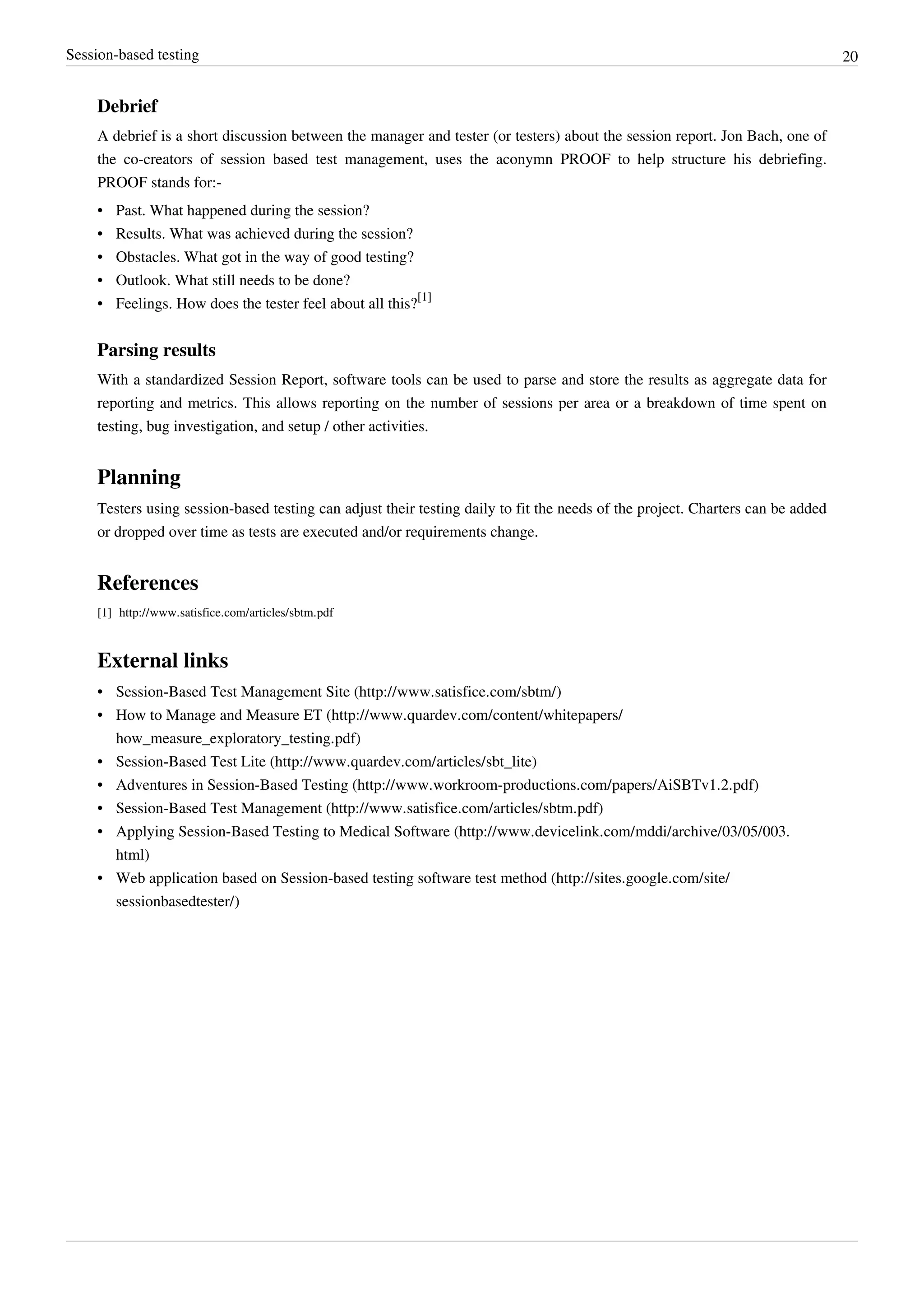 Session-based testing 20
Debrief
A debrief is a short discussion between the manager and tester (or testers) about the session report. Jon Bach, one of
the co-creators of session based test management, uses the aconymn PROOF to help structure his debriefing.
PROOF stands for:-
• Past. What happened during the session?
• Results. What was achieved during the session?
• Obstacles. What got in the way of good testing?
• Outlook. What still needs to be done?
• Feelings. How does the tester feel about all this?
[1]
Parsing results
With a standardized Session Report, software tools can be used to parse and store the results as aggregate data for
reporting and metrics. This allows reporting on the number of sessions per area or a breakdown of time spent on
testing, bug investigation, and setup / other activities.
Planning
Testers using session-based testing can adjust their testing daily to fit the needs of the project. Charters can be added
or dropped over time as tests are executed and/or requirements change.
References
[1] http://www.satisfice.com/articles/sbtm.pdf
External links
• Session-Based Test Management Site (http://www.satisfice.com/sbtm/)
• How to Manage and Measure ET (http://www.quardev.com/content/whitepapers/
how_measure_exploratory_testing.pdf)
• Session-Based Test Lite (http://www.quardev.com/articles/sbt_lite)
• Adventures in Session-Based Testing (http://www.workroom-productions.com/papers/AiSBTv1.2.pdf)
• Session-Based Test Management (http://www.satisfice.com/articles/sbtm.pdf)
• Applying Session-Based Testing to Medical Software (http://www.devicelink.com/mddi/archive/03/05/003.
html)
• Web application based on Session-based testing software test method (http://sites.google.com/site/
sessionbasedtester/)
 